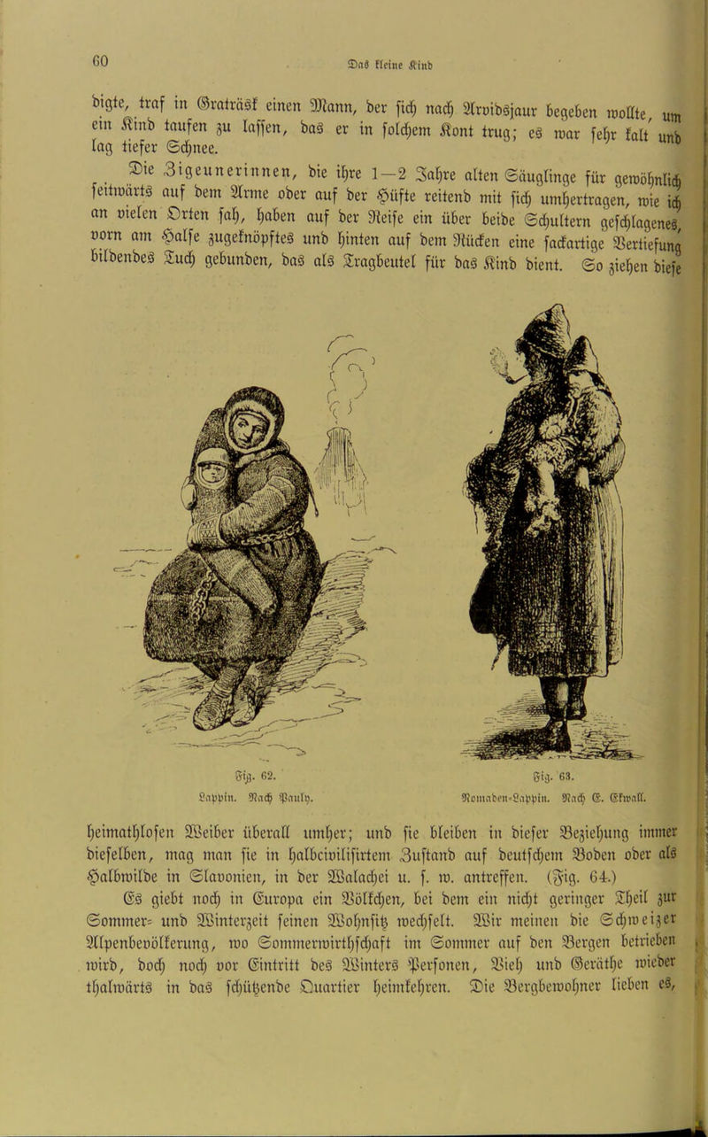 GO ®o3 fictiie Ätnb bigte, traf m ©ralrääf einen 3)Zann, ber fid; nad) atmibsjaur begeben rcodte um ein Äinb taufen gu laffen, baä er in fold^em 5lont trug; e§ rcar febr faU unb Ing tiefer ©d;nee. _ ®ie 3igeunerinnen, bie il)re 1-2 Sa^re alten ©äuglinge für geroöMi* feitinnrtä auf bem Sinne ober auf ber $üfte reitenb mit fid^ umliertragen, rcie icb an oielen Orten fal;, l^aben auf ber 9leife ein über beibe ©c^ultern gefc^lageneä üorn am .^alfe gugelnöpfteg unb l;inten auf bem 9tüden eine fadartige SSertiefung bilbenbeg Suc^ gebunben, baä alä 3:ragbeutel für baä 5^inb bient, ©o jie^en biefe I;eimatl^lofen Söeiber überall uml)er; unb fie bleiben in biefer 33e3iel}ung immer biefelben, mag man fie in l^albcioilifirtem 3uftanb auf beutfd;em S3oben ober alä J^albroilbe in ©laoonien, in ber 2ßalad;ei u. f. m. antreffeii. (3'ig. 64.) giebt nod; in Europa ein 3Sölfd;en, bei bem ein nid;t geringer Sl)eil 5ur ©ommer= unb SBinterjeit feinen 35>ol;nfi| roedjfelt. 9Bir meinen bie ©d;mei3er Sllpenbeoölferung, roo ©ommerrairtl^fdjaft im ©ommer auf ben 33ergen betrieben roirb, bod^ noc§ oor ©intritt be§ SBinterä iperfonen, S5iel; unb ®erätl;e mieber tl)almärtä in ba§ fdjü^enbe Ouartier l)eimlel;ren. ®ie S3ergbeiool;ner lieben eä,