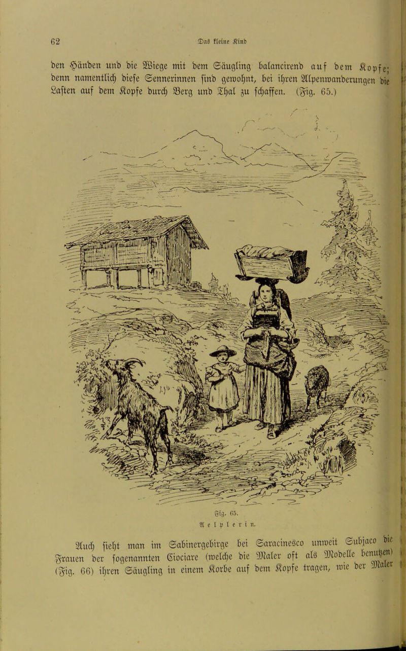 ben §>äuben unb bie 2ötege mit bem ©äugling balancirenb auf bem Äopfe- !■ benn namentlidf; biefe ©ennerinnen finb gerooljnt, bei itjren SUpenroanberungen bie i* Saften auf bem klopfe burd) 33erg unb Sl^al gu fdjaffen. (f^ig. 65.) 2tud) fiel)t man im ©abinergebirge bei ©aracineäco unmeit ©ubjaco bic ^•rauen ber fogenannten (Siociare (meldje bie 9!}ta(er oft al§ 93iobeUe * (^ig. 66) itjren ©äugling in einem J^orbe auf bem ^opfe tragen, mie ber >