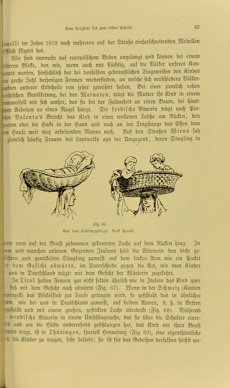 ■ :nxeüi im Sa^re 1819 iwd; mel)veren auf bcv Stmfje einf}crfd;rcitenbcn DJIobeden -fflid) ffijsirt bat. 2i>tr finb mmmebr auf curopäifd;em 33oben angelaugt unb lönnen bet einem !!-;iteren 33lide, ben mir, menn und; nur flüdjtig, auf bie 2>ölfer unfereä ^lon= ;ix-.ent‘3 merfen, t)inficbtlid) ber bei benfelben gebväud;liiben Jrageraeifen beä ^inbeö lae grope 3abl berjenigen 3'onnen mieberfinben, an meld;e fid; nerfd;iebene 33ötfer= caften anberer Crbt^eile uon jeber gemöbnt Ijuben. 33ei einer 3iemlid; rol;en ;.-,edbif(ben Seoölfenmg, bei ben 9J?ainoten, trägt bie 5[Rutter it;r ^inb in einem nmmelfeH mit fid^ umber, baä fie bei ber g-elbnrbeit an einen 93aum, bei bduä= s)en 3trbeiten an einen 9^ageI bängt. 2)ie ferbifd;e Säuerin trägt nad; ‘pro- vfor Salenta’ä Sericbt baä ^inb in einer roodenen Safdje am 9iüden, ben >)aten ober bie ^ade in ber §ano unb nod; an ber Sragftange ba§ ®ffen bem m ipaufe roeit meg arbeitenben 93?anne nad;. 3luf ben Strafen Sßiend fal; 3iemli^ S'^^auen beä Snnboolfä au^ ber llmgegenb, bereu ©äugling in gij. 6G. I Stiiä bem ©aOinetijebtviie. !}Sinefü. ) I |;cm Dom auf ber Sruft 3ufammen gefnoteten Su^e auf bem SUiden bing. 3n pm unb mancben anberen ©egenben Stalienä b^li bie 3ßärterin ben bid)t ge= f'djttn unb geraidelten Säugling 3umeift auf bem linfen 3lrm toie ein ^$adet :t bem ©efidbt abroärtä, im Unterfdbiebe gegen bie 2lrt, toie man ^inber uns in Xeutfcblanb trägt: mit bem ©efid;t ber 2öärterin 3ugefebrt. 3n 2:iroI halten ^i^auen gar ni^t feiten äbnlidb roie in Stnlien bnä ^inb quer • ficb mit bem ©eficbt nach abroärtä (^ig. 67). Sßenn in ber Sd;mei3 (llanton ■ ‘■pcn3eü) baä 2Bidelfinb 3ur 2aufe getragen roirb, fo gefd;iel;t baä in äbnlid;er ij-tm, toie bei unä in 2)eutfcblanb 3umeift, auf beiben Sinnen, b. b- i« Setten :| gebüllt unb mit einem großen, geftidten 2ucbe überbedt (^ig. 68). 3Säbrenb 4 roenbifcbc Säuerin in einem Umfdblagetud;e, baö fie über bie Sd;ulter einer= unb um bie ^üfte anbererfeitä gefd;lungen l;at, bnä ^linb oor il)rer Sruft 4tenb trägt, ift in Zf)üxin%en, fpeciell -^enneberg (^ig. 69), eine eigentbümlid^e t/ bie Äinber 3U tragen, febr beliebt; fie ift für bnä ©ebeibcn berfelben böd;ft un=
