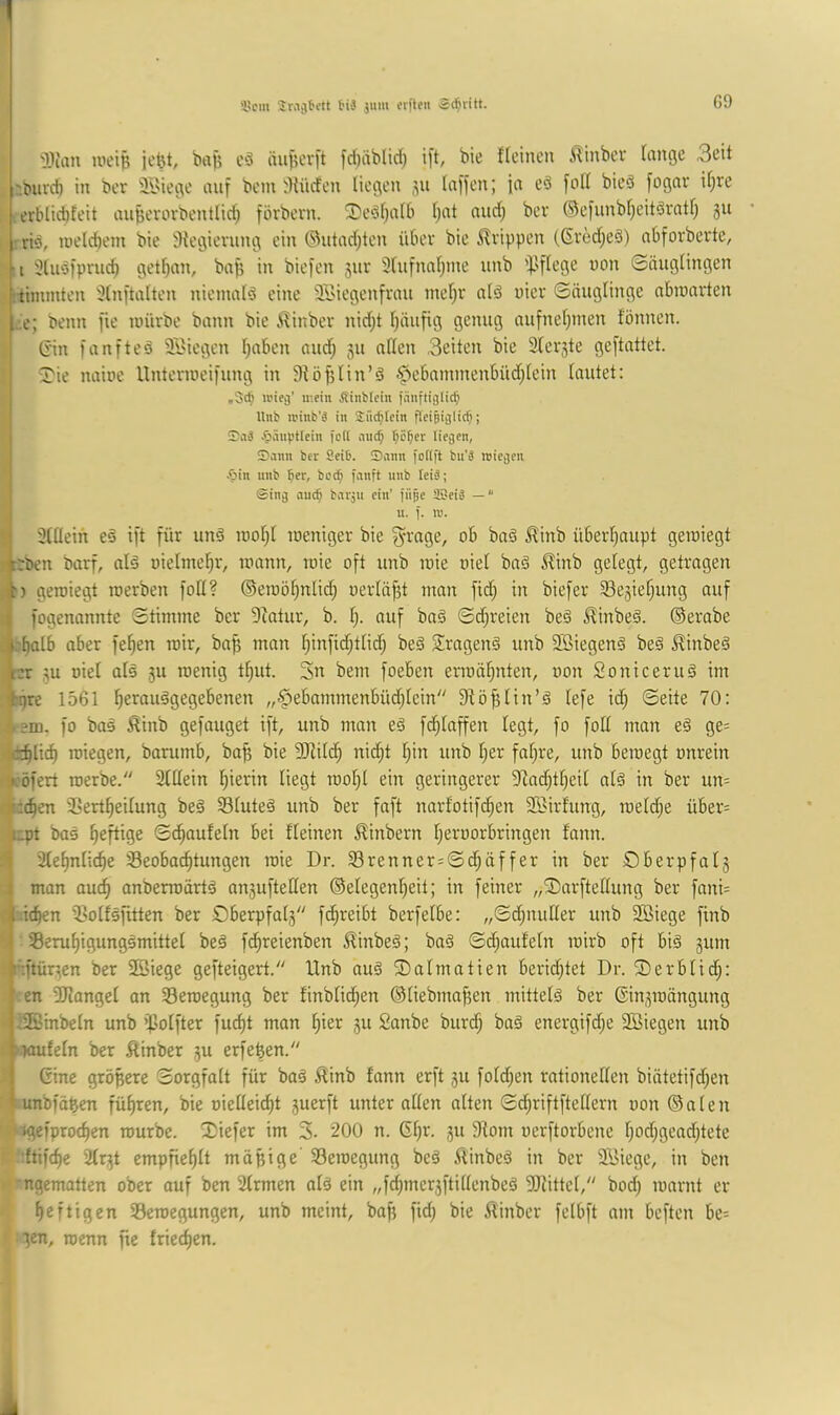 '15cm jiim elften ät^ritt. G9 3)um tueiB jeBt, buB cö äuf?evft fd)äblid) i[t, bie ficincn it^inbcv fange 3eit '.tnird) in ber äl'iege auf bcin iKücfen liegen laficn; ja ed folf bieö fognr if^re erblid)feit auBevorbentlid) förbevn. i3)edf)a(b f;at nnd^ bev ®e)unbf)eitdratf; 311 rib, luelcbem bie 3{egievnng ein @ntad;ten iibev bie Strippen (ßved)eö) aOforberte, ■I 3lub)pnic^ getf)an, baj? in biefen 311V 3fntnnf;me iinb '}.'ffege non ©ängfingen j.rtimmten 3fnftalten niemalb eine 3Biegenfvan mef)r alb niev ©äuglinge abmarten ,:.e; beim fie mürbe bann bie Ä^inber nid;t Ijänfig genug nufnel)inen fönnen. t Gin fanfteb Stiegen f^nben and; 311 allen 3eiten bie 2ler3te geftattet. J 'Tie naine llntennei)ung in 9lö|3lin’b -^ebnmmenbüdjlein lautet: ,3c^ U'iei|’ mein Äinblcin fünftiglit^ Unb n’inb'ä in Snc^Icin fieiBijüc^; iTiiä -bänptlein fett iiiid; ’^c^er liejen, , Sann ber Seit. Sann fotift bu'ä roiejen *■1 -'bin nnb ber, beeb fanft unb leiä; ©inij au^ barjii ein’ fiije tSeiä — i[ «• i- ■ 3lllein eb ift für unb rool;l meniger bie ob bab ^inb überl^aupt gemiegt jrben barf, alb oielmel^r, mann, mie oft unb mie oiel bab Jlinb gelegt, getragen ft) gemiegt merben foll? ©eroö^nlid; oerlä^t man fid) in biefer Sesie^ung auf I fogenonnte Stimme ber Dlatur, b. f;. auf bab Sd;reien beb Jlinbeb. ©erabe jk^alb aber fe^en mir, baB man l)infid;tlid; beb Siragenb unb Söiegenb beb ^inbeb l:r 3u oiel alb 3U menig tf;ut. 3n bem foeben ermähnten, oon So nie er ub im fqre 1561 ^eraubgegebenen „$ebammenbüd)fein Slö^lin’b lefe idj ©eite 70: fo bab Äinb gefauget ift, unb man eb fd^laffen legt, fo foH man eb ge= ■•c^lic^ miegen, barumb, baB bie SJlilcf) nic^t l)in unb l;er faf;re, unb bemegt onrein :*c5fert merbe. Slllein l^ierin liegt raolfl ein geringerer ?lad;tl)eil alb in ber un= •*:(^en 5>ertf)eilung beb Sfuteb unb ber faft narfotifc^en Söirfung, mefd^e über= iipt bab heftige ©d^aufeln bei fleinen £inbern fjeroorbringen fann. ;1 2lel)nli(^e ^Beobachtungen rote Dr. Srenner=©d;äffer in ber Öberpfat3 I man auch anberroärtb an3uftellen ©elegenheit; in feiner „SDarftellung ber fani= i.ichen ißolfbfitten ber S)berpfal3 fchreibt berfelbe: ,,©d;nufler unb ®iege finb •.| 33eruhigungbmittel beb fdhreienben ^inbeb; bab ©d;aufeln mirb oft bib 311111 ; i-'.ftür^en ber Sßiege gefteigert. Unb aub Dalmatien berid^tet Dr. Slerbfid;: en 3Jlangel an Seroegung ber finblidhen ©liebmafien mittelb ber ©in3mängung • i2öinbeln unb ipolfter fucht mon hier 311 Sanbe bur^ bab energifd;e 3Biegen unb i-wulefn ber ßinber 3U erfeBen. Gine gröBere Sorgfalt für bab Äinb fann erft 311 fold;en rationellen biätetifd;en '.unbmBen führen, bie oielleid)t 3uerft unter allen alten ©chriftfteffern oon ©alen ■ ’igefprochen mürbe. 3)iefer im 3- 200 n. Ghr. 31t 9lom oerftorbene hod;gead)tete '.ftifche 2lr3t empfiehlt möBige SBeroegung beb ilinbeb in ber äSiege, in ben ngematten ober auf ben 2lrmen alb ein „fdBner3ftillenbeb 5Rittel, bod) marnt er heftigen S3eroegungen, unb meint, boB fid; bie ifinber felbft am beften be= ■jen, roenn fic friechen. i