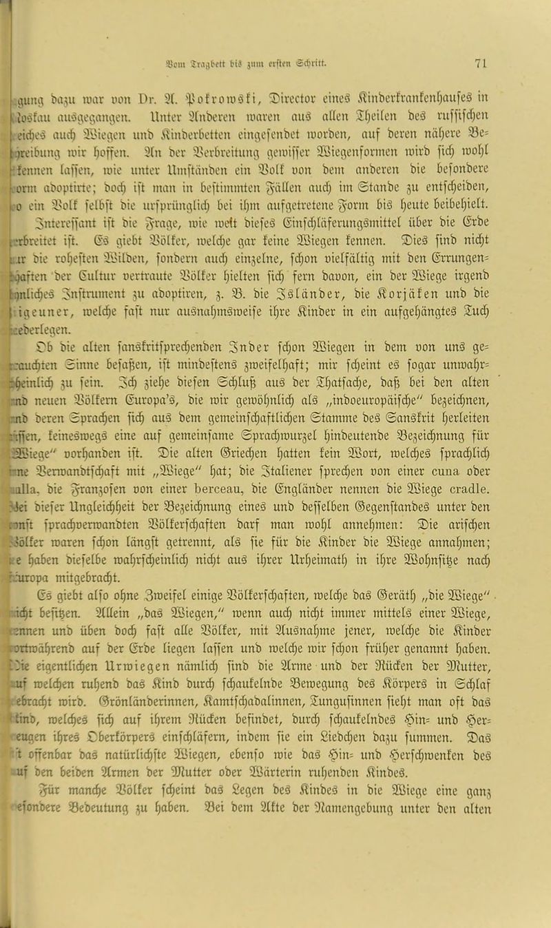 ,1111113 biiju luar uon Dr. 3(. '^'ofromöfi, 2)ircctor cincö ,^inbevh'anfcnf)aufeä in I lOöfau au'53e3an3en. Unter xHnbeven mären nuö aüen Si)eilcn beö rufftfd)en eidje^J nuc^ Söteiien unb i^inberbetten eini^efenbct morben, auf beren näf)cre 58e= ::jreibun3 mir Reffen. 9(n ber 9>erbreitnn3 3cmi))er SSiesenforinen mirb fid; mo()( ^fennen (a))en, mie unter Umftänben ein 95o(f non bem nnberen bie befonbere :orm aboptirte; bod; ift man in beftimmten 'g'älien nud; im ©tanbe ju entfd^eiben, :o ein il'olf |elb[t bie urfprün3Üd) bei i()m aufijetretene ^-orm biä freute beibefjieü. 3ntere))ant i)'t bie 5ra3e, mie mett biefeS 6in|d;(äferun3^mittel über bie (Srbe :erbreitet ift. ßä giebt 93Ölfer, meid;e gar feine 3Biegen fennen. ®ieö [inb nid^t i. .tr bie ro^ei'ten ät>ilben, fonbern and; einseine, [d;on nielfältig mit ben ©rrungens S.jüften ber dultur uertraute 95ölfer I;ielten fid; fern bauen, ein ber 2Biege irgenb iqnltc^eä Jnftniment 511 aboptiren, 3. 93. bie S^tanber, bie ^orjäfen unb bie i3euner, melc^e faft nur auänaf;mämeife il^re ^inber in ein aufgel;ängte3 Sud; f.:eberlegen. ( Tb bie alten fanöfrit)pred;enben Snber fd;on 2öiegen in bem uon unä ge= ,|rrauc^ten Sinne befaßen, ift minbeftenä 5meifelf;aft; mir fd;eint eä fogar unma^r= t^einlic^ 5U fein. äie^e biefen Sc^Iu^ au§ ber SI;atfad;e, ba^ bei ben alten ;r.nD neuen 93ölfem Suropa’ö, bie mir geroöl;nlid; alä „inboeuropäifd^e bejeid^nen, enb beren Sprachen fic^ au^ bem gemeinfc^aft[id;en Stamme be§ Sangfrit Verleiten rillen, feineämegä eine auf gemeinfame Spra^murset l^inbeutenbe Sejeid^nung für •iSöiege uort)anben ift. ®ie alten @ried;en I;atten fein 3ßort, roeld^eä fprad^Iid; rne 3>erroanbtf^aft mit „2Biege ^at; bie Sfaliener fpred^en uon einer cuna ober .alla. bie f^ranjofen uon einer berceau, bie ©nglänber nennen bie 2Biege cradle. Siei biefer Ungleichheit ber Sejeidhnung eine§ unb beffelben ©egenftanbeä unter ben xunn fprachuermanbten SSöIferfd;aften barf man mol;! annehmen: Sie arifdien i-JöIfer roaren fchon längft getrennt, alä fie für bie ^inber bie 5S3iege nnnahmen; re haben biefelbe mahrfdheinlich nid;t au§ il;rer Urheimatl; in if;re 2Bohnfibe nad; hhuropa mitgebracht. 6s giebt aifo ohne 3meifel einige SSöIferfdhaften, melche ba§ ©eriith „bie 9Biege ■ ii. icht befi^en. 2UIein „baä 3Biegen, roenn aud; nii^t immer mittels einer 9Biege, |mmen unb üben bo^ faft alle SSötfer, mit Stuänahme jener, raeld;e bie ^inber feoTtroährenb auf ber 6rbe liegen (affen unb meld;e mir fd;on früher genannt haben, t-ie eigentlichen Urroiegen nämlich finb bie Sfrme unb ber 9füdfen ber 9JZutter, -uf tuclchen ruhenb ba§ Äinb burch fdhaufelnbe 93emegung beä ^örperä in Sdjiaf I ebracht mirb. ©rönlönberinnen, ^amtfdhabalinnen, Sungufinnen fieht man oft baä ■**inb, roelcheä fich auf ihrem Slüden befinbet, burd; fd;aufelnbeä §in= unb §er= • eugen ihres Cberförperä einfchläfern, inbem fie ein £iebd;en basu fummen. Saä t offenbor bas natürlichfte äßiegen, ebenfo mie baS '^in= unb .'perfd;menfen bcS uf ben beiben 2frmen ber 9Kutter ober SOßärterin ruhenben ^inbeS. ^r manche Söffer fcheint baS Segen beS ilinbeS in bie 2öicge eine gans efonbere Sebeutung su haben. Sei bem 2Ifte ber 9lamengebung unter ben alten