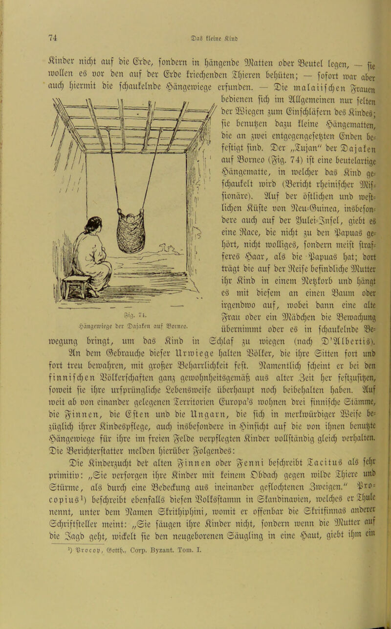 £inber nid)t auf bte @rbe, fonbern in ^ängenbe 5J^atten ober SBeutel (egen, — fie lüoHen eS uor ben auf ber ®rbe friecl^enben J()ieren be()üten; — fofort loar aber aucf; (jiermit bie frfjaufelnbe §ängennege erfunben. — ^ie malaüfd(;en grauen bebienen fic^ im 3(((gemeinen nur feiten ber Söiegen jum @infd;(äfern be§ ilinbeä; fie benutzen ba^u ('(eine Hängematten, bie an jmei entgegengefe^ten (Snben be= feftigt finb. 3)er „Sujan ber Sajafen auf S3orneo (g-ig. 74) ift eine beutelartige Hängematte, in roeld^er ba§ ^inb ge-- fdjaufelt mirb (33erid)t r(;einifd)er 9Jlif: fionäre). 3(uf ber öftlid^en unb roeft= lid^en Stifte oon 3^eu=®uinea, inäbefom bere aud; auf ber Su(ei=3nfe(, giebt eä eine 9tace, bie nid;t gu ben i|5apua§ ge= (}ört, nidjt raodigeä, fonbern meift ftraf= fereg ipapuaä ()at; bort trägt bie auf ber 9^eife befinbli^e iDIutter i()r ^inb in einem 9te^forb unb (jängt e§ mit biefem an einen 33aum ober irgenbroo auf, mobei bann eine alte ^•rau ober ein 3Jiäbd)en bie ^Bemnd^ung j,->.ingciiucac ber 0ajnfen auf »onieo. Übernimmt ober eä iit fd)aufe(nbe )8e= roegung bringt, um baä ^inb in 0d)laf gu loiegen (nad; SD’SUbertiä). 2(n bem ®ebraud;e biefer Urmiege ()a(ten 33ö(fer, bie i()re ©itten fort unb fort treu bemafjren, mit großer 33e()arr(id;feit feft. 9Zament(id^ fdjeint er bei ben finnifd;en 3SöIferfd;aften gang gemo()n()eitägemäf5 au§ alter 3eit ()er feftgufi^en, foroeit fie i()re urfprüng(id;e Sebenöroeife über(;aupt nod) beibe()alten (jaben. 3(uf loeit ab oon einanber gelegenen Territorien ßuropa’ä moijnen brei finnifd;e ©tämme, bie Rinnen, bie ßften unb bie Ungarn, bie fid) in merfmürbiger 9Beife be= güglid^ i()rer ^inbeäpflege, aud) inäbefonbere in benu^tc Hängemiege für i(;re im freien ^elbe oerpflegten ^inber oollftänbig g(eid) oertjalten. T)ie 33erid;terftatter melben fiierüber f^olgenbeä: T)ie ^inbergudjt bet alten Rinnen ober g^enni befd;reibt Tacituä als fe()r primitio: „©ie oerforgen i()re 5linber mit feinem ßbbad) gegen loitbe T()iere unb ©türme, a(§ burd; eine Sebeditng nu§ ineinanber gefIod;tenen 3uieigen. j copiuä^) befdjreibt ebenfallä biefen 2So(fäftamm in ©fanbinaoien, meld)e§ er Tf)ule i nennt, unter bem Spanien ©frit()ipf)ini, momit er offenbar bie ©fritfinnaä anberer ©d)riftfte((er meint: ,,©ie fäugen i()re ^inber nid;t, fonbern loenn bie 9JUitter auf bie 3«gb gef)t, loidelt fie ben neugeborenen ©äugling in eine H^^d, giebt i()in cm 1) sprocop, QJettf;., Corp. Byzant. Tom. I.