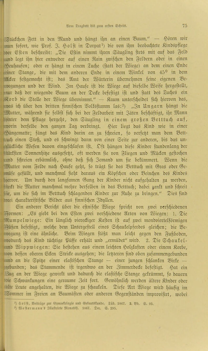 J5tiicfc{)en in ben ']>3iiinb unb f)äni^t if)ii nn einen 33anin. — .^>öven luiv nun fofort, inie J. *'öolft in T'ovpat’) bie uon U)in beobaef^tete ilinböpflec^e roev (i'ften befebreibt: „Die (S’ftin nimmt it)ren ©änglincj [tetä mit auf ba^ ^elb uinb legt ibn Iper entmeber auf einen 3iain 3nnfd;en ben ^-elbern ober in einen |'’öeubnufen; ober er bängt in einem Incbe tftntt ber Söiege) nn bem einen ©nbe |ieiner Stange, bie mit bem anberen Gnbe in einem SlMntet uon 45® in bem tiHrfer feftgemadjt ift; baä 9(mt ber 3Snrterin übernebmen feine eigenen 93e= “::oegungen unb ber äBinb. 3^m -'paufe ift bie 3Siege auf biefetbe 2Seife bergefteüt, ir utr baß ber luiegenbe 93aum an ber Dede befeftigt ift unb ftatt beö 2ud;eä ein .j^orb bie Stelle ber 3t>iege übernimmt. — J^aum unterfdjeibet fid; bieruon baö, roas icb über ben britten finnifd;en Seolföftnmm la^:^) „3n Ungarn bängt bie r3)iutter, loäbrenb fie felbft fid) bei ber ^'^Ibarbeit mit Säten befd)äftigt, il)r SRann b^inter bem ’JJfinge bergel)t, ben Säugling in einem groffen Setttud) auf, jnjorin berfelbe ben gan5en Sag oerbringt. §ier liegt bnä Äinb loie in einer ippängematte; fängt baä ^inb barin an ju fd;reien, fo oerfe^t man bem 93ett= ,;-ud) einen Sto^, unb eä fd)toing: bann uon einer Seite gur anberen, biä baö un= ijcglüdliebe SBefen baoon eingefdblafen ift., Sft Ijängen biefe ^inber ftunbenlnng ber »Ft'tärfften Sonnenbifee au^gefe^t, oft roerben fie uon 93Uiden geftoeben 'unO febreien erbärmlidb, ol)ne ba^ fid) Semanb um fie befümmert. Söenn bie i‘!3)iutter uom fyelbe nad) §nufe gel)t, fo trägt fie baä Setttud) mit ®raä ober @e= jtmüie gefüllt, unb manchmal fiebt bnrauä ein ^öpfd)en ober 23eind)en beg ^inbeä :tgeroor. Um bur(^ ben langfamen ®ang ber ^inber nid)t auf gehalten gu merben, ifrtecft bie SRutter manchmal mel)re berfelben in ba§ SSetttueb; babei janft unb fd)reit , f.ie, um bie ficb im Setttud) fcblagenben ^inber gur 9tul)e gu bringen. Dieä finb rbrei charafteriftifdbe 93ilber auä finnifd)en Sbpllen. Gin anberer Seriebt über bie eftnifd)e SSiege fpricht uon gmei uerfd)iebenen ^f^ormen: „Gä giebt bei ben Gften gmei oerfd)iebene Slrten uon 9Siegen: 1. Die :iJlumpelroiege: Gin längli(^ oiereefiger haften ift auf gmei monboiertelförmigen 'f^üßen befeftigt, melche bem Untergeftell eine§ Sd)aufelpferbeä gleid)en; bie S8e= ruegung ift eine ähnliche. 93eim Sßiegen ftöbt man Ieid)t gegen ben S^ftboben, ruoburch tüchtige $üffe erhält unb „ennübet mirb. 2. Die Sd)aufel= junb 23ippmiegen: Sie befteben auä einem Ieid)ten ^olgfaften ober einem llorbe, troon beffen oberen Gden Stride auägel)en; bie leßteren finb oben gufammengebunben tiunb on bie Spiße einer elaftifd)en Stange — einer jungen fd)lanfen 33irfe — !.:gebunben; bas Stammenbe ift irgenbmo an ber 3immerbede befeftigt. ^^nt ein ,^ug an ber 2Biege gemirft unb baburd) bie elnftifd)e Stange gefrümmt, fo bauern ‘oie Schmanfungen eine geraume 3eit fort. ®emöf)nlid) merben ältere 5^inber ober ilte ieute angehalten, bie ffiiege gu fd)aufeln. Diefe 2trt 2Biege mirb bänfifl im Sommer im Speien on Soumäften ober onberen ®egenftänben improuifirt, mobei 0 beih, SBtiträ^e jut (»»jnoffoloaie unb (»ebiirtäfimbf. 2ü6. 1807. 2. ®b. S. a;i. Se ftermann'J 3Uuftrirt( ®Jcnatä^. 1807. Bec. ®. 2y.O.