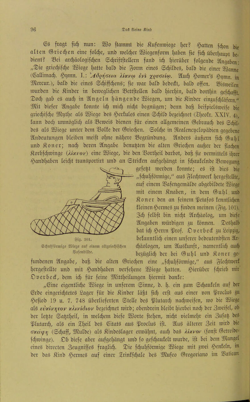fragt fiel) mm: 3öo ftammt bie ilufenroiege I)er? .Ratten fd^on bie alten ©riedfjen eine fotdf^e, unb metd^er Söiegenform t)a6en fie m ü6crf)aupt 5e= bient? 93ei ard)äotogifd)en ©d^riftftettern fanb id) I)ierü6er fotgenbe Eingaben- ,,^ie gried;ifd)e SBiege tjatte halb bie ^orm eines 6d)itbeS, batb bie einer 2Banne ((Sadimadj. §pmn. L: AÖQr^asm XixvM svl xQVüem. Sind) §omer’S ^pmn. in “i)Jiercur.), balb bie eines ©d)iffd)enS; fie inar batb bebedt, batb offen. 33iSroei(en mürben bie £inber in beraeglid;en 33ettfteden batb t)ierf)in, batb bortt^in gefc^afft. Dod) gab eS aud) in 2tngeln t)ängenbe 2öiegen, um bie 5linber einjufd^täfern. Mit biefer 2fngabe fonnte id) mid) nid)t begnügen; beim baf) beifpielSmeife bie gried)ifd)e 5Ri)tf)e atS Sßiege beS ^erf'uteS einen 0d)i(b be5eid)iiet (2!f)eofr. XXIV. 4), famt bod) immögtid) atS 33eroeiS bienen für einen attgemeinen (Sebraud) beS BijxU beS atS Sßiege unter bem 2]oIfe ber ®ried)en. ©otd)e in 9teatenci)ctopäbien gegebene Stnbeutungen bleiben meift ot)ite ndt)ere 58egrünbung. SlnberS äußern fid) ®u^t unb ^oner; nad) bereit SIngabe benubten bie alten ®ried)en au^er ber ftad^en 5^orbfd)rainge {Xlxt'oy) eine Söiege, bie ben 33ortt)eit barbot, bafi fie oermittelS i^rer -‘panbt)aben teidjt tranSportirt unb an ©triden aufgef)ängt in fd)aufetnbe 33emegung gefegt merben fonnte; eS ift bieS bie „fd)ut)förinige/' auS §ted)traerf t)ergefteltte, auf einem 3_^afengemälbe abgebitbete SBiege mit einem Knaben, in bem ©ut)t unb ^foner ben an feinem ipetafoS fenntüdjen fleinen fermes gu finben meinen (^ig. 101). 3d) felbft bin nid)t 2(rd)äotog, um biefe Stngaben roürbigen gu fönnen. S)eSt)alb bat id) .^errn iprof. ©uerbed gu Seipgig, befanntlid) einen unferer bebeutenbften 3tr- d)äotogen, um 2tuSfunft, namentlid) aud) begüglid) ber bei ®ut)l unb ^oner ge= funbenen Slngabe, bap bie alten ®ried)en eine „fd)ul)förmige/' aus gted)tmerf t)ergeftetlte unb mit ^'panbt)aben uerfet)ene Söiege t)atten. .^ierüber fd)rieb mir Ouerbed, bem id) für feine 9Jlittt)eiIungen I)iermit banfe: „©ine eigentlid)e 9Biege in unferem ©inne, b. t). ein gum ©d)aufetn auf ber ©rbe eingerid)teteS Säger für bie ^inber läfjt fid) erft auS einer uon iprocIuS gu -$efiob 19 u. 7. 748 überlieferten ©tette beS ißtutard) nad)meifen, mo bie 9Biege als svxivriTov xhvidiov begeid)net roirb; obenbrein bleibt l)ierbei nod) ber3meifel, ob ber letzte ©at^tl)eil, in roeld)em biefe Sßorte ftel)en, nid)t üielmel)r ein 3ufa^ beS 'f}tutard), als ein Sl)eil beS ©itatS auS iprocluS ift. 2fuS älterer 3eit mirb bie (Jxcx(p7j (©c^aff, SRulbe) als ^inbeSlager erroäl)itt, aud) baS Xixvot^ (fonft (Betreibe^ fd)roinge). £>b biefe aber aufgel)ängt unb fo gefd)aufelt mürbe, ift bei bem 93ütngel eines birecten 3eugniffeS fraglid). ®ie fd)ul)förrnige 2Biege mit gmei .^enfeln, in ber baS ^inb ^ermeS auf einer 2rinffd)ale beS 9Jtufeo ©regoriano im 93atican Sifl. lüi. ©c^iif;förmiije ÜBicije niif einem nltjjrierf;ifd^en 33nfen6tlbe.