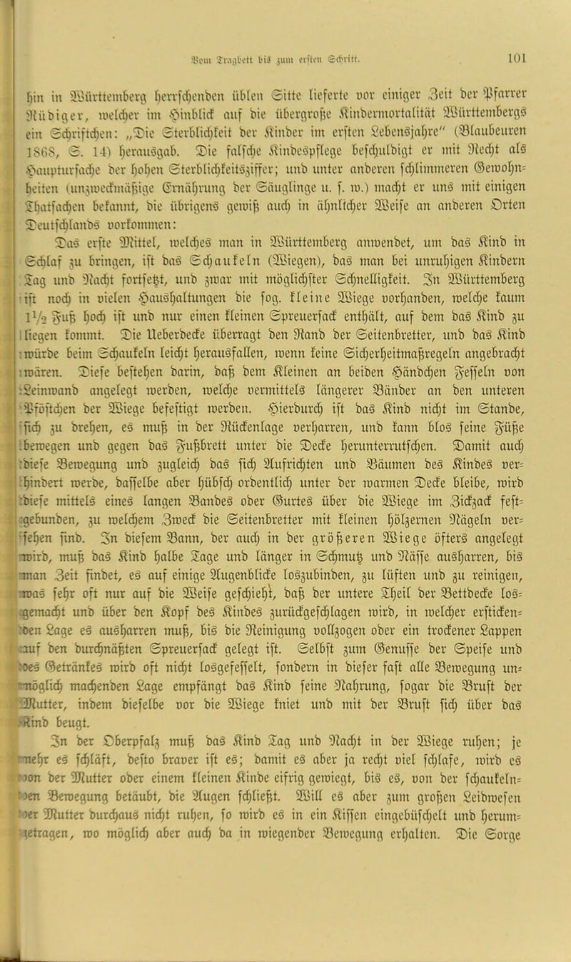 'licm jMfll'ctt l’iä jum eritfu Sct'iilt. t)in in ä'C'üvttembevg f)evvfrf;enbcn üblen 0itte lieferte uov einiger 3eit ber 'if.lfnrrer iHnbiger, loelcber im «“pinblicf nnf bie übergrofie ilinbermortnlität Sßürttembergö ein Sc^rifti^en: ,,2'ie 0terbIid)feit ber i^inber im erften Sebenöjal^re (93lnubcuren 1868, 0. 14) l;ermtdgab. Sie fnlfd^c i^inbedpflege befdjulbigt er mit 9led;t ald Ä>anptnrfac^c ber l)o^en 0terblid;feitd5iffer; unb unter nnberen fci^limmeren ©erooljn= beiten (,un5wecfmä^ige Gniäl^rung ber 0nuglinge u. f. m.) mad^t er und mit einigen iibatfac^en befannt, bie übrigend gemijj nnd; in iil^nlid^er 9Bei[e nn anberen £)rten Seutfd^lnnbd uorfommen: Sad erfte 2>iittel, melcbed man in Söürttemberg nnroenbet, um bad ^inb in 0cblaf 511 bringen, ift bad 0d;aufeln (3Biegen), bad man bei unrul;igen ^inbern Sag unb 'Diacbt fortfe^t, unb smar mit möglid;fter 0d;nellig!eit. Sn Württemberg ■ift nod^ in oielen §audf;altungen bie fog. fleine Wiege uorl^anben, meld;e faum IV2 fleinen 0preuerfad entl^ält, auf bem bad ^inb ju : liegen fommt. Sie lleberbede überragt ben 9lanb ber 0eitenbretter, unb bad Jlinb nrürbe beim 0d^aufeln leid;t Ijeraudfaßen, roenn feine ©id;erl)eitma^regeln angebracht : mären. Siefe hefteten barin, ba^ bem kleinen an beiben ^önbdhen '.Seinroanb angelegt merben, meld;e nermitteld längerer Sänber an ben unteren ’^'föftd^en ber Wiege befeftigt merben. ^ierburch ift bad ^inb nid;t im 0tanbe, •fic§ 3u brehen, ed mu^ in ber Sfüdenlage »erharren, unb fann blöd feine ;bemegen unb gegen bad g^u^rett unter bie Secfe hei'^orterrutfdhen. Samit aud; rbiefe SBemegung unb gugleidh bad fid; Slufridhten unb 93äumen bed ^inbed »er= j .'hinbert merbe, baffelbe aber hübfch orbentlidh unter ber marmen Sede bleibe, mirb jrbiefe mitteld eined langen 33anbed ober ©urted über bie Wiege im Sicfjocf feft= ;:gebunben, ju melchem 3med bie ©eitenbretter mit fleinen hölgernen 9iägeln oer= •fehen finb. 3n biefem Sann, ber audj in ber gröfjeren Wiege öfterd angelegt •mirb, mup bad ^inb hßlbe Sage unb länger in ©dhrnu^ unb 3fäffe audharren, bid man 3eit finbet, ed auf einige 2lugenblicfe lodsubinben, 511 lüften unb gu reinigen, ;mad fehr oft nur auf bie Weife gefd;ieh^, bo^ ber untere Sheil ber Settbecfe lod= rgemacht unb über ben ^opf bed ^inbed gurüdgefd;lagen mirb, in meld;er erfticfen= roen Sage ed audhorren mu^, bid bie Steinigung »otlgogen ober ein trodener Sappen ;auf ben burdhnä^ten ©preuerfad gelegt ift. ©elbft gum ©enuffe ber ©peife unb *tO€d ©etränfed mirb oft nicht lodgefeffelt, fonbern in biefer faft alle Seroegung un=: 'möglich machenben Sage empfängt bad ^inb feine Stahrung, fogar bie Sruft ber H^Kutter, inbem biefelbe »or bie Wiege fniet unb mit ber Sruft fid; über bad .Rinb beugt. 3n bet Oberpfalg muß bad 5finb Sag unb 9tad;t in ber Wiege ruhen; je mehr cd fchläft, befto braoer ift ed; bamit ed aber ja red;t »iel fd;lafe, mirb cd non ber Wutter ober einem fleinen ^tinbe eifrig gemiegt, bid ed, »on ber fd;aufeln= fjcn Semegung betäubt, bie 2lugen f^lie^t. Will ed aber gum großen Seibmefcn f )er 3Jlutter bur^aud nicht ruhen, fo mirb cd in ein Äiffen eingebüfd;elt unb hcrum= :tctragcn, mo möglich aber auch roiegenber Scmcgung erhalten. Sic ©orgc