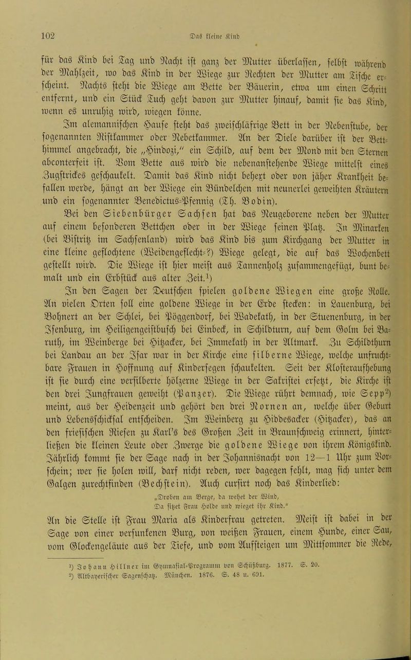 füf baä ilinb bet unb 9Zadjt ift ßanj ber 9)iutter über(a|jen, felbft lüäbrenb bei- 5DiaIi[§eit, tuo bn§ ilinb in ber Sßiege gur 3ted)ten ber 9Jiutter am Jifdje er= fd;eint. 9^ad;tä fte()t bie Söiege am 33ette ber 33äiierin, etma um einen (Beitritt entfernt, unb ein ©tüd Siud) get)t bauon gur 3)^utter Iiinauf, bamit fie ba§ ^inb, menn e§ unruljig mirb, iniegen fönne. Sux alentannifdjen .paufe ftet)t baä jmeifdjläfrige 33ett in ber 3iebenftube, ber fogenannten S^iftfammer ober 3lebetfammer. 3(n ber ®iete barüber ift ber S5ett= trimmet angebradjt, bie „^inbogi, ein ©djilb, auf bem ber SJionb mit ben ©ternen abconterfeit ift. 3Som Sßette au§ nxirb bie nebenanftefienbe 2ßiege mittetft eineä 3ugftride§ gefdjaufelt. ®amit baä ^inb nidit bet)ejt ober oon iäf)er ^ranft)eit be= faden merbe, t)ängt an ber SBiege ein ^ünbeldjen mit neunerlei gemei[)ten Kräutern unb ein fogenannter 33enebictu§=ipfennig (Sl). ^obin). S3ei ben ©iebenbürger ©at^fen l^at baä 5deugeborene neben ber 9Jlutter auf einem befonberen SSettd^en ober in ber 2öiege feinen ißla^. 3u 3Dlinarfen (bei S3iftri^ im ©ad)fenlnnb) mirb baä ^inb big gum ^ird;gang ber 9JJutter in eine Heine geflochtene (2S5eibengefled)t=?) 9Biege gelegt, bie auf baä SSod;enbett geftellt mirb. ®ie äBiege ift hier meift aug Sannenholg äufammengefügt, bunt be= malt unb ein (Srbftüd aug alter 3eit.i) 3u ben ©agen ber ^lk:utfd)en fpielen golbene 2öiegen eine gro^e 9Me. 2ln üielen Orten foll eine golbene 2Üiege in ber (Srbe fted'en: in Sauenburg, bei 33ol)nert an ber ©C^lei, bei ipöggenborf, bei 2öabe!ath, in ber ©tuenenburg, in ber Sfenburg, im ^leiligengeiftbufd; bei (Sinbed, in ©djilbturn, auf bem ®olm bei 33a= rutl), im 9Beinberge bei §it)ader, bei Snxinelnth in ber 2lltmarf. 3u ©dhilbthurn bei Sanbau an ber 3far mar in ber ^irChe eine filberne äiBiege, meldie unfruCht= bare 3^rauen in Hoffnung auf ^inberfegen fdjauEelten. ©eit ber ^lofteraufhebung ift fie burd) eine oerfilberte hölzerne SBiege in ber ©afriftei erfet^t, bie ^ird;e ift ben brei Sungfrauen geroeild ('^langer). S)ie 9Biege rührt bemnad), mie ©epp“-^) meint, aug ber ^eibenjeit unb gehört ben brei 3?ornen an, meldje über ®eburt unb Sebengfdjidfal entfd;eiben. 3m Sßeinberg gu <§ibbegader (^itiader), bag an ben friefifd;en Siiefen 511 ^^arl’g beg ©ro^en 3eit in 23raunf(hroeig erinnert, hinle>^= liefjen bie fleinen Seute ober 3uierge bie golbene 9Biege oon ihrem ^^öniggfinb. Sährlid; fommt fie ber ©age nad; in ber 3oh(i»txiänad;t oon 12—1 Ulji* gum 2^or^ fd)ein; mer fie holen mill, barf nidht reben, mer bagegen fehlt, mag fid; unter bem ®algen gured)tfinben (23 ed; ft ein). 2ludi curfirt nodj bag ^^inberlieb: „Sroljtn am Scrjje, ba iuer;et ber JäBinb, ©ii filmet grau .fiolbc imb luiegct i^r Äinb. 3ln bie ©teile ift g^rau 9Jlaria alg £inberfrau getreten. 3)Zeift ift babei in ber ©age oon einer oerfunfenen 23urg, oon meifjen grauen, einem §unbe, einer ©au, 00m (Slodengelüute aug ber 3iefe, unb oom 2luffteigen um 5DHttfommer bie 3iebe, 0 3of;anu ^lillncr im ®i)muafiat--'PrDflramm uoii ©eijüpurfl. 1877. @. 20. -) Sntbai)crifcfjer ©aflenfefja^. iDliincbeu. 1876. ©. 48 u. GDI.