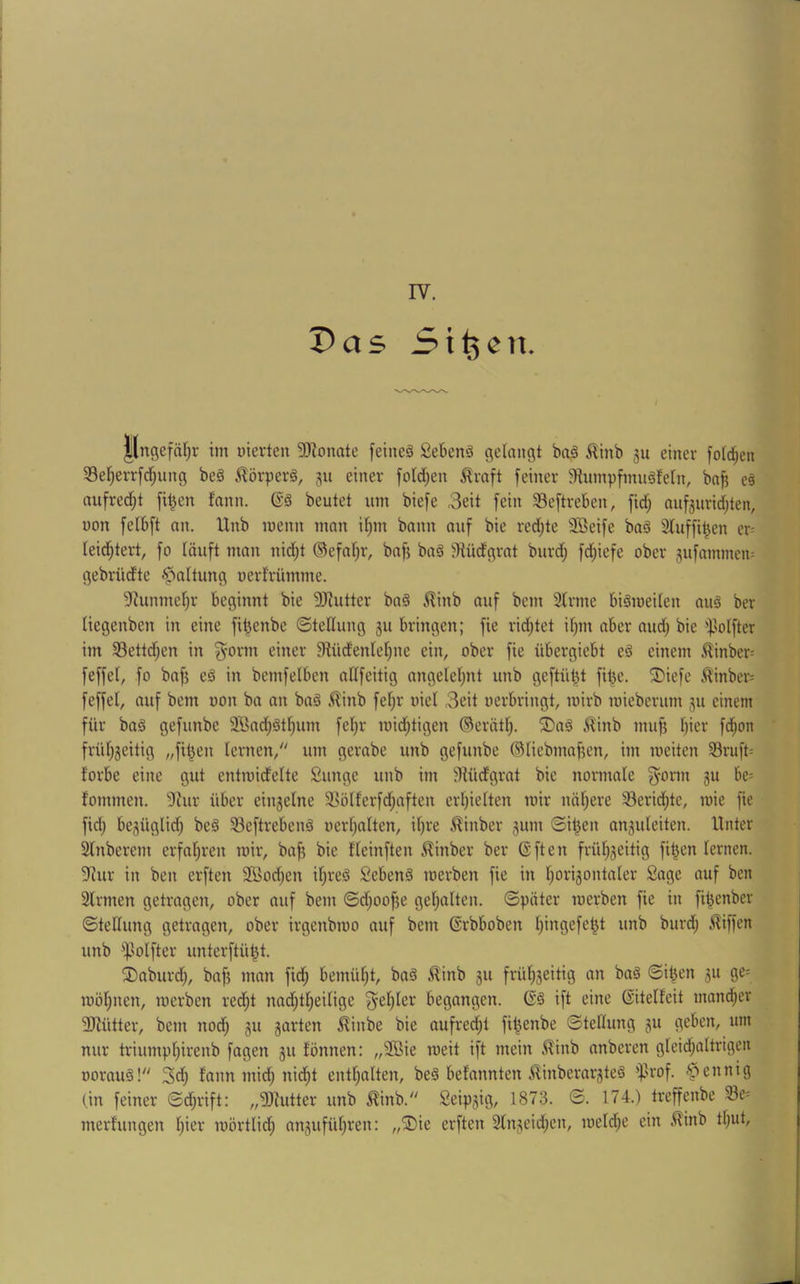 Pas Sitten. Ilngefär^r im uievten 53Ionate [eineä Sebenä fleiangt baö ilinb 511 einer foid^en Sel)err[rf;ung beä ilörperä, 311 einer fold;en ilraft feiner fHumpfmugfeln, bn^ e« ttufred^t fitzen fann. ßä beutet um biefe 3eit fein Seftreben, fidf; aufguridden, uon fetbft nn. Unb menn man if)m bann auf bie red;te Söeife baö 3luffi|en er= leid^tert, fo läuft man nid)t ©efal^r, bap ba^ ))tüdgrat burd; fd)iefe ober gufammcn= gebrüdte .^nltung oerfrümme. 5cunmef)r beginnt bie SRutter baä 5Iinb auf bem Sinne biämeilen au§ ber liegenben in eine fi^enbe ©teHung §u bringen; fie rid;tet iipn aber aud) bie 'fJolfter im S3ettd;en in gönn einer fRüdenIeI)ne ein, ober fie übergiebt eä einem ^inber= feffel, fo baf5 eä in bemfelben allfeitig angeleljnt unb geftü^t fil5e. ®iefe ^inben feffel, auf bem uon ba an baä ilinb fel;r viel ,3eit verbringt, ivirb ivieberum 311 einem für baä gefunbe 3Bad;ätI)um fel;r ividjtigen (Serätl). ®a§ ^inb mufj I)ier fd^on frül)3eitig „filmen lernen, um gerabe unb gefunbe ©liebmafjen, im iveiten S3ruft= forbe eine gut entividelte Sunge unb im 3Iüdgrat bie nonnale gönn 3U be= lommen. Shir über eiii3elne 3sölferfd;aften erl)ielten mir näl)ere S3erid^te, ivie fie fid) be3üglid; beö S3eftrebenä verl)alten, il)re ^inber 311111 ©it^en an3uleiten. Unter Slnberem erfal;ren mir, bafi bie üeinften .^inber ber (Sften frül)3eitig fi^en lernen. Slur in ben erften 215od)en il;reö Sebenä iverben fie in I;ori3ontaler Sage auf ben Slrmen getragen, ober auf bem ©d)oofje gel;alten. ©päter iverben fie in fi^enber ©tellung getragen, ober irgenbrao auf bem ©rbboben Ipngefe^t unb burd; Kliffen unb ^fJolfter unterftü^t. ®aburd), bafi man fid^ bemüf^t, baö .^inb 311 früf)3eitig an baä ©i^en 511 ge= ivöl;nen, iverben red)t nad;tl;eilige gefjler begangen. ©§ ift eine ©telfeit mand^er SJlütter, bem nod; 3U 3arten ^inbe bie aufred;t fi^enbe ©tellung 311 geben, um nur triumpl)irenb fagen 311 lönnen: „2ßie iveit ift mein .^inb anberen gleidjaltrigen voraus! gd; fann mid; nid^t entijniten, beS befannten ^inberar3teS iprof. ^ennig (.in feiner ©d;rift: „SOIutter unb ilinb. 2eip3ig, 1873. ©. 174.) treffenbe S3e= merfungen I)ier ivörtlid; an3ufül;ren: „®ie erften Sln3eid;en, iveld;e ein .^inb tl)ut,