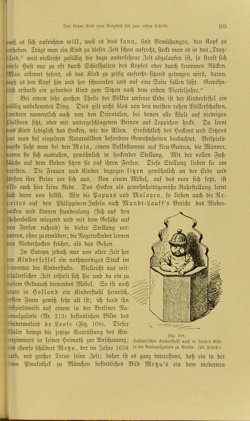 Sa-} fleiiie fiiiit in'iii t'is jiim crftcn Sdnitt. 10') |tc^ aufrirfitcu null, lueil eä bieö fann, finb 33cmüf;uni^cu, bcu Älopf 511 ..‘rbeben. Sriicit man ein .^linb 511 biefee 3eit fd^on aufverf;!, [tcrft man in bn§„2rag= leiP, meil nielleicbt 5ufällii3 bie ba3ii au§erfcf)cne .Seit ab^etaufen ift, fo [traft fid; ‘liefe 'paft nur 511 oft burd^ <Sd;ieff;alten beö ilopfeö ober burd; frummen Stüden. ?Ilum erfennt fofort, ob baö i^inb 311 3eitig aufredit=fi^cnb getragen mirb, baran, ‘)aB e‘3 ben .^opf fpn unb fjer fd^ioanfcn unb auf eine ©eite fattcn Ittjjt. ®en)öt)n= id) erftarft ein gefunbeö ilinb 311111 Si^en nad; bem erften 58iertet|af;rc/' iBei einem fet;r großen .5!f;eUe ber S^ölfer unferer @rbe ift ber ^inberfeffel ein tjöHig unbefannteö 3>ing. ®ieä gilt nid;t blo§ non ben meiften roI;en SSölterfdiaften, l.onbeni nmnentlid^ and; oon ben Srientaten, bei benen affe 2öelt auf niebrigen ^.'Olfteni fiBt, ober mit untergefdflagenen Seinen auf Sieppidjen I;odt. ®a ternt f'US Äinb lebiglid) baä ^^ocfen, loie bie Sitten. §infid;tlid; beS -^odenä unb ©iBenä I at man bei eiu3etnen 9^aturüö^fem befonbere ®etr)of;nt;eiten beobachtet. Seifpielä= [roeife fiet)t man bei ben SJiotn, einem Sottäftamme auf 9teu=®uinea, bie SJtänner, ■frjenn fie ft^ auöruhen, geroötmlicB in t;odenber ©teffung. SOtit ber ooffen f^-uB= ;f.tädhe auf bem Soben fifeen fie auf ihren Werfen. Siefe ©teffung lieben fie um .^reiften. i?ie g-rauen unb ^inber bagegen fiBen geraöhnlich an ber ©rbe unb iptoBen ihre Seine oor fidh auä. Son einem SJtöbel, auf ba§ man fidh •Ufo ouch h'cr feine 9febe. ®aö §oden atä geroohnheitägemüBe Sfuhefteffung lernt [ich bann oon felbft. 3Bie bie ipapuaä unb 3ffatai)en, fo lieben aud; bie Ste= j-.ritoä auf ben iphitippinen=3nfe(n nadh unbt=2auff’ö Seridht baö 9fieber= ■:p’Ocfen unb fönnen ftunbentang (fich auf ben t Jehenbaffen roiegenb unb mit bem ©efä^e auf .^;en fyerfen ruhenb) in biefer ©teffung oer^ ;|arren, ohne 3uermüben; bie Sfegritofinber lernen las iffieberhoden früher, at§ ba§ ©eben. 3n Guropa jebodh mar oon alter Seit her Ker ^inberfeffet ein nothroenbigeä ©tüd im tf-noentar ber Äinberftube. Sieffeicht auö mit= t effatterticher Seit erhielt fid; hie unb ba ein 31t j liefern ©ebrauch bienenbeS SJlöbel. ©0 ift nod; i*eute in öollonb ein ilinberftuhl heimifd;, Iseffen ^orm geroiB fehr alt ift; ich d;n Ifeifpielsroeife auf einem in ber Serliner Sla= liccmalgalerie (?lr. 21.S) befinbtid;en Silbe beö it inbermalerö be £oofe ®iefer J.Ualer bringt bie jeBige Sluärüftung beö ßin= , ii/o. icnjimmcrö in feiner-^eimoth 3ur 2tnfd;auung; .fiottönbifc^cr ÄinbcrftuTp nat^» bc socfc’s S8in »rib ebenfo fchilbert SffeBU, ber im Sol^ß 1658 b« S^nlionnliialeric JU SBcrlin. (l9.3ar;rW '•arb, mit großer 2reue feine Seit; baher ift eä gaii3 intereffant, baf} ein in ber I tcn ißinafothef 3U SJlünchen befinblid;eä Silb SJleBn’ä ein bem mobcmcn