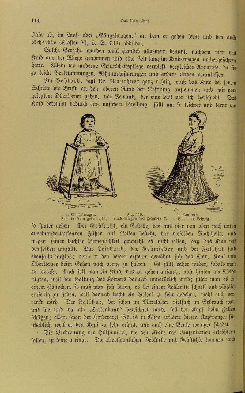 Safir alt, im 2auf= ober „©ängelraagen, an bem er gelten lernt unb ben au* ©d;eible (^lofter VI, 2. ©. 738) abbilbet. ©oId;e ©erät^e mürben rool^I 3iemli(i^ allgemein benu^t, nad;bem man baä Äinb auä ber SBiege genommen unb eine 3eit lang im ^inberroagen um^ergefa^rcn l;atte. SlUein bie moberne ©efunb^eitäpflege nerroirft bergleic^en 2lpparate, ba fie ju leid)t 3Ser!rümmungen, 3lt§mungö[törungen unb anbere Seiben oeranlaffen. 3m ©el^forb, fagt Dr. 3Jlautl)ner ganj rid^tig, muf; baä ^inb bei jebem Sd^ritte bie ©ruft an ben oberen 9lanb ber Oeffnung anftemmen unb mit oor^ gelegtem Oberförper ge^en, roie 3emanb, ber eine Saft oor fid^ l)erfd|iebt. ^aä ^inb belommt baburd) eine unfic^ere ©tellung, fällt um fo leichter unb lernt um fo fpäter gelten. S)er ®e^ftul)l, ein ©eftelle, baä auä vier oon oben nad^ unten auäeinanberlaufenben fyüfien auf Atollen befteljt, Ijat biefelben 9Zadjt§eile, unb roegen feiner leidjten 33emeglid)feit gefd;iel^t eä nid;t feiten, ba^ baä ^^inb mit bemfeiben umfällt. 3)aä Seitbanb, baä ©el)mieber unb ber fm^ ebenfadä nut^loä; benn in ben beiben erfteren geraöl)nt fid; ba§ ^inb, ^?opf unb Oberlörper beim ®el;en nad; oorne gu l)alten. fällt bal;er nieber, fobalb man eä loälä^t. 2lud; foH man ein ^inb, ba§ gu gelten anfängt, nid^t l)inten am bleibe fül)ren, meil bie Haltung beä ^örperä baburd; unnatürlid§ mirb; füljrt man eö an einem ^änbdjen, fo mu^ man fid; l^iiten, eä bei einem f^el)ltritte fd;nell unb plö^licb einfeitig gu lieben, meil baburd; leidet ein ©elenf gu fel;r gebel^nt, mol;l aud^ oer= renft mirb. 5Der f^allljut, ber fd;on im 3Hittelalter oielfad; im ©ebraud^ mar, unb l)ie unb ba alä „Sürfenbunb begeid;net mirb, foll ben ^opf beim fyallen fc^ü^en; allein fd;on ber ^inberargt ©ölig in 2ßien erllärte biefen ^opfpanger für fdfiäblid^, meil er ben ^opf gu fe^r er^i|t, unb aud; eine 33eule meniger fd;abet. • 5Die Slerbreitung ber ^ülfämittel, bie bem 5linbe bag Saufenlernen erleid^tcrn foUen, ift feine geringe, ^ie altertliümlid;en ©el)förbe unb ©el;ftül;le fommcn nod)