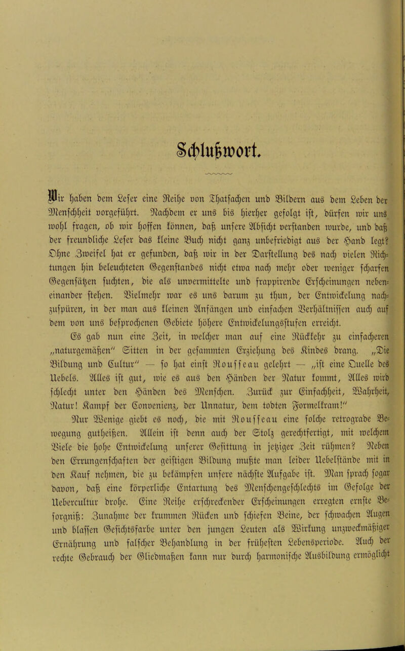 ; Sd>lu|iüort. wir ^aben bem Sefer eine 9teil)e uon Jfjatfadjen unb 33itbem auä bem Seben bet 3JJenfci^^eit üorgefü^rt. 5Rad^bem er un§ biä I)ier^er gefolgt ift, bürfen roir un§ iuoI)I fragen, ob wir t)offen fönnen, bofj unfere 2lbfid;t oerftanben raurbe, unb ba^ ber freunblid^e Sefer baä fleine 5Bud; nid^t gan^ unbefriebigt au§ ber .^anb legt? DI;ne 3ineifel I^at er gefunben, ba^ mir in ber ©arftedung be§ nad^ oielen 9tid^s tungen t)in beleud^teten ©egenftanbeg nid;t etroa nad; tne(;r ober weniger fd^arfen ©egenfä^en fudjten, bie atg iinoermittelte unb frappirenbe ®rfd;einungen neben= einanber ftel}en. 3]ielinel)r war eä un§ barum gu tt)un, ber Gntwidelung nadfi= Sufpüren, in ber man auä fleinen Slnfängen unb einfad;en 33erl)ältniffen aud; auf bem uon un§ befprod;enen ©ebiete I;öf;ere ßntmidelungäftufen erreid;t. gab nun eine 3eit, in meldfier man auf eine Stüdfet^r 5U einfad^eren „naturgemäßen ©ittcn in ber gefammten ©rjießung be§ .^inbeä brang. „3)ie 33ilbung unb ©uttur — fo ßat einft Siouffeau gelehrt — „ift eine öuelle beä Uebetä. 3tüeä ift gut, wie eä au§ ben r^änben ber 9iatur fommt, 3tlle§ wirb fd)Ied;t unter ben •'pänben beö 9)ienfdjen. 3urücf 5ur ©infad;ßeit, Sßaßrßeit, ^DJatiir! ^ampf ber Sonueniens, ber Unnatur, bem tobten ^ormelfram! 3fiur SSenige giebt eä nod;, bie mit 9touffeau eine foId)e retrograbe Se« loegung gutßeißen. 3UIein ift benn aud^ ber ©totg gered;tfertigt, mit weld^em !3iete bie ßoße ©ntwidelung unferer ©efittung in feßiger 3eit rüßmen? 9Zebcn ben Grrungenfdjaften ber geiftigen S3ilbung mufUe man leiber Uebelftänbe mit in ben ^auf nehmen, bie gu befämpfen unfere näd;fte Stufgabe ift. 3)ian fprad; fogar bauon, baß eine förperlid^e Entartung be§ 9)lenfd;engefd;ted)tä im ©efolge ber Uebercuttur broße. (Sine Steiße erfd;redenber ßrfd;einungen erregten ernfte S3c' forgniß: 3unaßme ber frummen Stüden unb fd)iefen Seine, ber fd;wad;en Stugen unb blaffen ®efid;t§farbe unter ben jungen Seuten al§ Sföirfung unjwedmäßiger CSrnäßrung unb falfd;er Seßanblung in ber früßeften SebenSperiobe. Stud; ber redete ©ebraud) ber ©tiebmaßen fann nur burd; ßarmonifd;e Sluäbilbung ermögticßt