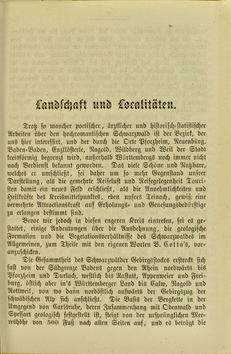 fandfcfyftft CoealUäteit. Strot) fo mattdjer poetifdjcr, är^tfidjer tmb fjiftorifd)=ftatiftifd)er Arbeiten über ben I)odC;romantifd;ert ©^tuarjfoalb ift bcr SSe^irf, ber uns fjier intercffirt, urtb ber burdj bie Orte $Pfor$eim, Neuenbürg, 93aben*93aben, ©njflöfterle, 9tagoXb, Söilbberg unb SBeif ber ©tabt freisförmig begrenzt mirb, außerhalb 2öiirttemberg§ nod) immer itidjt ttad) SSerbienft befannt geworben. 2)a3 nicfe Schöne ttnb Sßujjbare, toefdjeS er umfdjliefft, fei balfer um fo mel)r ©egenftaitb unfrei* f£)arftething, af§ bie gemehrte üteifefuft unb dleifegelegenfjeit Stottri- ffen bamit ein neue§ $efb erfdjließt, af§ bie ^tnnet;mticf)feiten unb §eiffräfte be§ $rei§mittefpunfte§, eben uttfreS Seinad), gewiß eine üermeljrte 5fttractionsfraft auf (£rf)olung§= unb ©enejung§bebiirftigc 311 erlangen beftimmt finb. 53enor mir febodj in biefen engeren $rei§ eintrefen, fei e§ ge= ftattet, einige ^fnbeutungen über bie 5Xu§bef)nung, bie gcofogifd)e Formation unb bie 33egetation§üerf)äftniffe be§ ©djwarjmafbeS im 5fftgemeinen, 511m Steife mit ben eigenen SBorten 53. (£otta% nor= anjufdjiden. ®ie ©efammtfjeit be§ ©djmargmäfber ©ebirg§ftocfe§ crftredt fid) faft non ber ©übgrenje 53aben§ gegen ben 3tt)cin norbwärt§ bi§ ^forjfjeim unb 5)urlad), meftfid) bi§ Dtaftatt, Appenweier unb $rei= bürg, öftlicf) aber in’§ SBiirttemberger ßanb bis Salm, 9?agofb unb Aottmeif, non mo bann norböftlid) aufwärts ber ©ebirgSjttg ber fdjwäbifd>en Afp fid) anfdjließt. ®ie 53afi§ ber SBergfette in ber Umgegenb non (SarlSrufje, beren Swfammen^ang mit Obenmatb unb ©peffart geofogifd) feftgefteftt ift, ftcigt non ber urfprüngfidjen 9Qtee* re§X)5f)e non 500 $uß ttad) affen ©eiten auf, unb e§ beträgt bie