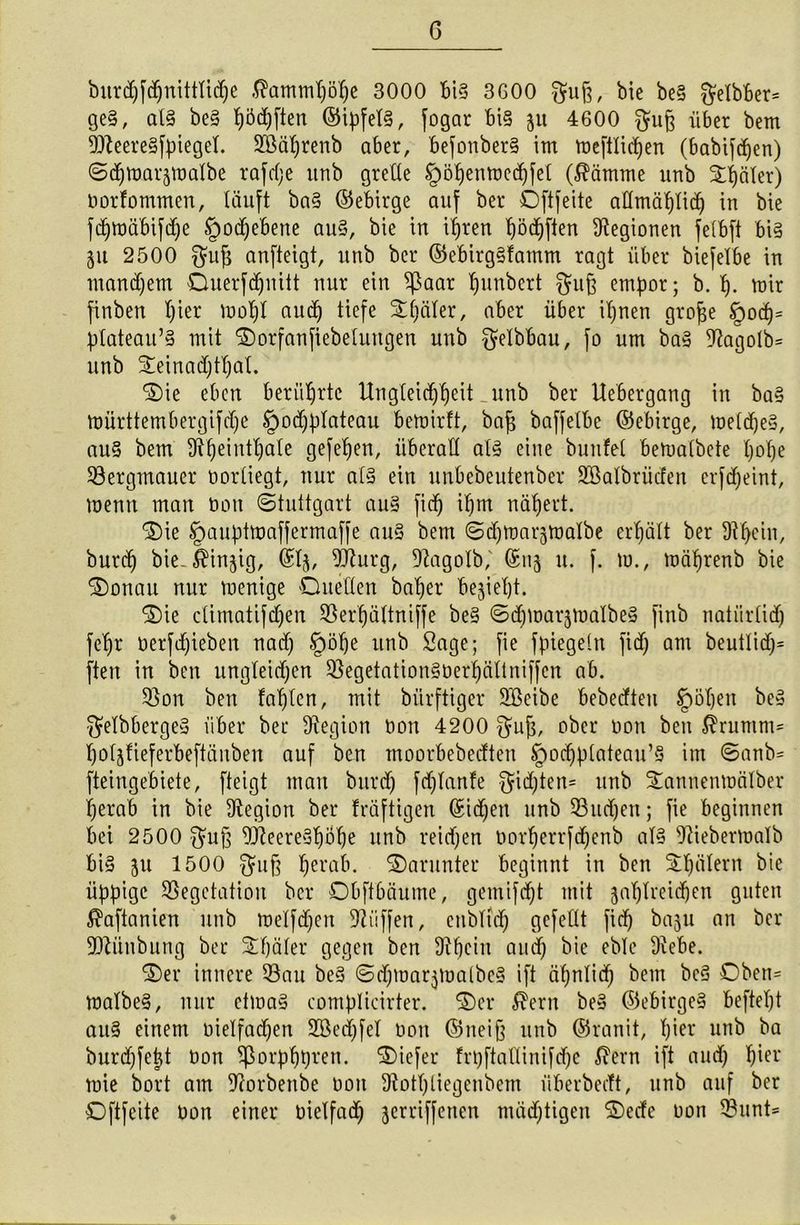 G burcpfepnitttiepe $ammpöpe 3000 bi§ 3600 gufc, bic be§ $elbber= ge§, al§ be§ t)5d)ften ©ipfet§, fogar bi§ 51t 4600 $u§ über bem Vteere§fpiegel. SVaprenb aber, befonber§ im meftlicpen (babtfepen) Sepmar-ptmlbe rafcpe unb grelle §öpenmeepfet ($ämme unb Später) oorfommen, läuft ba§ ©ebirge auf bei* Oftfeite allmäpliep in bie fcpmäbifipe Spoepebene au§, bie in ipren pöcpften Legionen felbft bi§ 511 2500 $uf$ anfteigt, unb bei* ©ebirg§famm ragt über biefelbe in mancpem Ouerfepuitt nur ein ^aar punbert $u§ empor; b. p. mir finben pier mopl auep tiefe Später, aber über ipnen grofje §oep= ptateau’§ mit Oorfanfiebeluttgen unb $elbbau, fo um ba3 3?agolb= unb Seinaeptpat. Oie eben berührte Ungteicppeit _unb bei* Uebergang in ba§ mürttembergifdpe §)ocpptateau bemirft, bap baffetbe ©ebirge, melepe§, au§ bem Ütpeintpale gefepen, überall al3 eine bunfel bemalbete pope Vergmauer üorliegt, nur al§ ein unbebeutenber ÜEßalbrücfen erftpeint, menn man tiott Stuttgart au§ fiep ipm näpert. Oie Spauptmafferrnaffe au§ bem Scpmarjmalbe erpätt ber Ütpein, burep bie. $injig, ©lj, Vturg, Vagolb,' ©113 u. f. m., mäprenb bie Oonau nur menige Quellen baper bejiept. Oie climatifcpen Verpältniffe be§ SepmarjmalbeS finb natiirlicp fepr oerfipieben naep Spöpe unb Sage; fie fpiegeln fiep am beutliep* ften in ben ungleichen Vegetation§üerpällniffen ab. Von ben faplcn, mit bürftiger SBeibe bebeeften Jrpöpen be§ $elbberge§ über bei* Legion Don 4200 $up, ober oon ben $rumni= poljfieferbeftänben auf ben tnoorbebeeften §ocpplateau’S im ©anb= fteingebiete, fteigt man burep feplanfe fjiepten* unb Sannenmälber perab in bie Legion ber früftigen ©iepen unb Vuepen; fie beginnen bei 2500 $up Vteere3pÖpe unb reiepen oorperrfepenb al§ Viebermatb bi§ 511 1500 $uß perab. Oarunter beginnt in ben Spälern bie üppige Vegetation ber Obftbäume, gemifept mit japtvciipen guten $aftanien unb melfepen Viiffen, enbltep gefeilt fiep baju an bei* Vtiinbung ber Später gegen ben 9?pein auep bie eble 9iebe. Oer innere Vau be§ ©epmar^oalbcg ift äpnliep bem be3 Oben= malbe§, nur ctma§ complicirter. Oer $ern be» ©ebirge§ beftept au§ einem oielfaepen SBecpfel oon ©neift unb ©ranit, pier unb ba burepfept oon Sßorpppren. Oiefer frpftallinifepe $et*n ift auep pier mie bort am Vorbenbe oon Dtotpliegenbcm überbecTt, unb auf ber Oftfeite Oon einer oielfacp jerriffenen mäeptigen Oeefc oon Vunt=