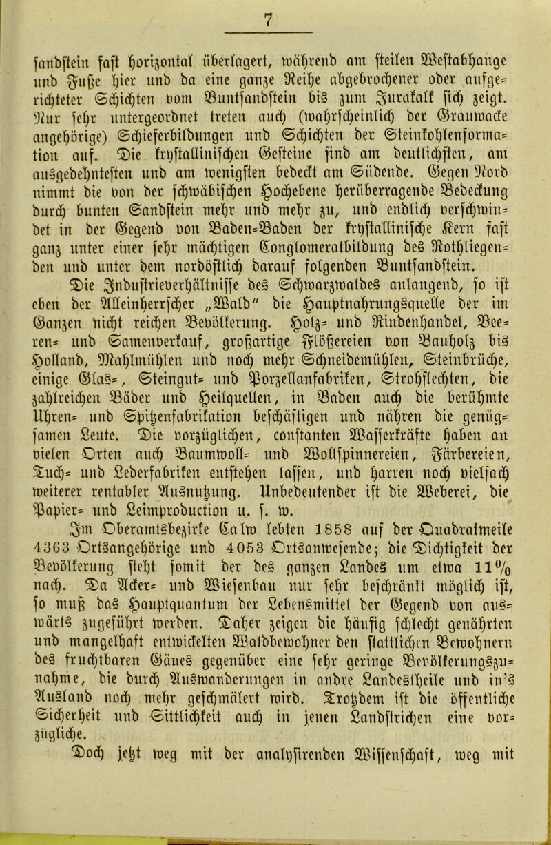 fanbftein faft ^oriäontal überlagert, mäljrenb am fteiten ÜEßeftabhange itnb Fuße t)ier unb ba eine ganze 9^eit;e abgebrochener ober anfge= richtetet* ©Richten oont 93untfanbftein bi§ 3um Furafalf fi<h äeigt. 9iur fchr untergeorbnet treten auch (mahrfdjeinlich bei* ©rautoade ungehörige) ©d)ieferbilbungen unb ©Richten bei* ©teinfohlenforma* tion auf. Oie frtjftattinifdjen ©efteine finb am beuttidjftcn, am auSgebehnteften unb am memgften bebecft am ©iibetibe. ©egen ÜRorb nimmt bie oon bei* fchmäbifchen Hochebene h^bberragenbe 33ebedutig burd) bunten ©anbftein mehr unb mehr $u, unb enbtich oerfdjtoin= bet in bei* ©egenb oon 33aben=33aben bet* ft'bftaUinifche $ern faft ganz unter einet* fehr mächtigen ©onglomeratbilbung be§ Sftothliegen* bcn unb unter bent norböfttid) barauf fotgenben ©untfanbftein. Oie Fnbuftrieberhältniffe be§ ©d)tt)arztt)albe§ antangenb, fo ift eben bet* Meinherrfdjer „SBatb bie §auf)tnahrung§quel(e ber im ©anjen nicht reichen üßeoölferung. §otj= unb Dftnbenhanbet, 33ee= ren= unb ©amettoerfauf, großartige Stoßereien oon 53auf)otz bi§ §oHanb, ÜJtahtmühten unb nod) mehr ©chneibemiihlen, ©teinbrüche, einige ©ta§=, ©teingut- unb ^orjettanfabrifen, ©trohftedjten, bie Zahlreichen 93äber unb tpeitquelten, in 23aben aud) bie berühmte Uhren= unb ©pijenfabrüation befchäftigen unb nähren bie genüg= fainen Seute. Oie oorjügtidjen, conftanten 2öaffer!räfte ha&ett an oieten Orten auch 23aumtuoH= unb SQßoflfpinnereien, Färbereien, Such5 unb Seberfabrifen entfielen taffen, unb honen noch bietfach meiterer rentabler 9luSnuj)ung. Unbebeutenber ift bie SBeberei, bie Rapier* unb Seimprobuction u. f. to. Fm Oberamt§bejirfe (£atm lebten 1858 auf ber Ouabratmeite 4363 Ort§anget)örige unb 4053 DrtSantoefenbe; bie Oidjtigfeit ber fßebölterung ftetjt fomit bet* bc§ ganzen £anbe§ um etma 11% nach. ^der= unb 2Bicfenbait nur fehr befchränft mögtid) ift, fo muß ba§ Jpau:ptquantum ber SebenSmittel ber ©egenb oon au§= toärtS jugeführt merben. Oatjer zeigen bie häufig fd)led)t genährten unb mangethaft entmidelten SBalbbetoohner ben ftattlidjcn QBetoohnern be§ frudjtbaren ©äuc§ gegenüber eine fehr geringe 93eoötferung§zU' nähme, bie burd) 2tu§toanberungen in anbre Sanbe§it)eite unb in’S 9tu§tanb nod) mehr gefd)mätert mirb. Sroijbem ift bie öffentliche ©icherheit unb ©ittlidjfeit aud) in jenen Sanbftrid;en eine oor= mögliche. ‘Ood) jejjt toeg mit ber anatqfirenben 9&iffenfd)aft, toeg mit