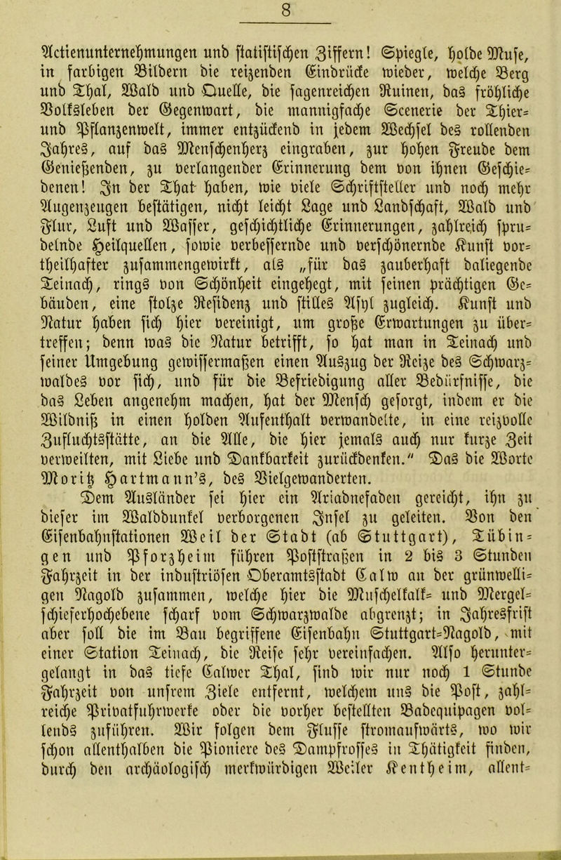 Actienunternehmungen unb ftatifttfd)en Ziffern! ©piegte, ^olbc^ufc, in farbigen Silbern bie reijenben Einbrücfe lieber, tt)etd;e Serg unb Aßalb unb Duelle, bie fagenreidjen Ruinen, ba§ fröhliche Sotf§leben ber ©egenmart, bie mannigfache ©cenerie ber %\)m= unb ^flanzenmelt, immer entjüdenb in jebem Aßedjfel be§ roHenben $ahte§, auf ba§ Stcnfdjenherz eingraben, jur fmhen $reube bem ©eniefjenben, zu öerlangenber Erinnerung bem Don if)nen ©efdjie* benen! $n ber Dl)ut' haben, mie Diele ©d)riftfte(ter unb nod) mehr Augenzeugen beftätigen, nicht leicht Sage unb Sanbfdjaft, Aßalb unb 3flur, Suft unb Aßaffer, gefd)id)tlid)e Erinnerungen, zahlteid) fpru* betnbe Heilquellen, fomie Derbeffernbe unb Derfdjönernbe $unft oor* tfjeilhafter zufammcngemirft, a(§ „für ba§ zauberhaft baliegenbe Deinad), ring§ Don ©d)önl)rit eingehegt, mit feinen prächtigen Ec= bäuben, eine ftotje Aefibenz unb ftiöeS Afpl zugleid). $unft unb Aatur haben fiep l)^er bereinigt, um große Ermartungen zu über* treffen; benn ma§ bie Aatur betrifft, fo hat man in Deinad) unb feiner Umgebung gerniffermaßen einen Auszug ber Acize be§ ©djmarz* malbe§ Dor fid), unb für bie Sefriebigung aller Sebiirfniffe, bie ba§ Sebett angenehm machen, hat ber Aftenfd) geforgt, inbem er bie Aßilbnijs in einen Ip^en Aufenthalt Dermanbette, in eine reizDollc 3uflud)t§ftätte, an bie Ade, bie lder Jemals aud) nur furze $eit Dermeilten, mit Siebe unb Danfbarfeit zurüdbenfen. Das bie Aßorte Attorijj Hartmann’§, be§ Sielgemanberten. Dem AuSlänber fei fßei‘ <ün Ariabnefaben gereicht, ihn zu biefer im Aßalbbunfel Derborgenen $nfel zu geleiten. Son ben Eifenbal)nftationen Aßeil ber ©tabt (ab (Stuttgart), Diibin* gen unb Pforzheim führen ^oftftraßen in 2 bis 3 ©tunbeu Fahrzeit in ber inbuftriöfen DberamtSftabt Ealm an ber grüttoeKi* gen Aagolb zufummen, meldje h^r bie SAufdjelfalf* unb Attergel* fd)iefcrhod)ebene fd)arf Dom ©djmarzmalbe abgrenzt; in 3al)re§frift aber foll bie im Sau begriffene Eifenbaljn ©tuttgart=Aagolb, mit einer Station Deinad), bie Aeife fel)r Dereinfad)en. Alfo herunter* gelangt in baS tiefe Ealmcr Dljal, finb mir nur itod) 1 ©tunbe Fahrzeit Don unfrem $iele entfernt, meld)em uns bie $oft, 3af)l= reid)e ^rioatfuljrmerfe ober bie Dorher bcfteHtcn Sabcquipagen Dol* lenbS zufüh^n. Aßir folgen bem bluffe ftromaufmärtS, too mir fd)on allenthalben bie spioniere beS DampfroffeS in ihätigfeit finbeti, burd) ben ard)äologifd) merfmürbigen Aßciier Bentheim, adent*