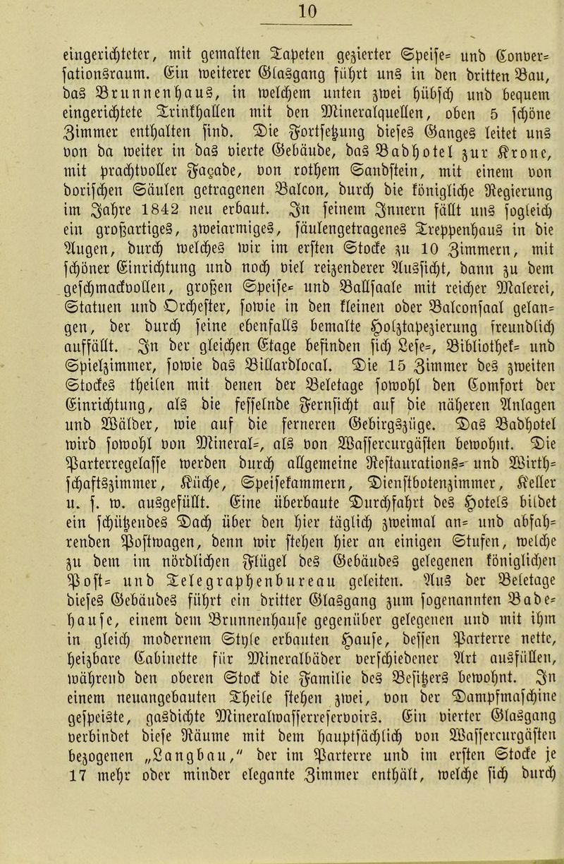 eingerichteter, mit gemalten Tapeten gegierter Speife= unb Eonüer* fationgraum. (Sin meiterer ©taggang führt un§ in ben britten Q3au, bag 5Bntnnent)au§, in meinem unten jmei fjübfd) unb bequem eingerichtete ^rinffjaUen mit ben Mineralquellen, oben 5 fdjöne 3immer enthalten finb. ©ie ^ortfe^ung biefeg ©angeg leitet ung oon ba weiter in bag werte ©ebäube, bag $8abl)otel jur $ronc, mit pradftüoller 3ta§flbe, öon rotljem Sanbftein, mit einem non borifchen Säulen getragenen 93alcon, burd) bie fönigtiche Regierung im ^afjre 1842 neu erbaut. 3« feinem Innern fällt ung fogleid) ein großartigeg, jmeiarmigeg, fäulengetrageneg ©reppentjaug in bie klugen, burd) weld)eg wir im erften Stode zu 10 3immern, mit fchöner Einrichtung unb nod) Diel reijenberer 9lugfidjt, bann zu bem gefdjmadüotleu, großen Speife* unb 33atlfaale mit reicher Malerei, (Statuen unb ©rdjefier, fowie in ben deinen ober SBalconfaal gelan= gen, bei* burd) feine ebenfallg bemalte §olztapezierung freunbüdj auffällt. ^ei’ gleichen Etage befinben fid) 2efe=, 93ibtiothet= unb Spielzimmer, fowie bag 23iüarblocal. ©ie 15 3iwmer beg zweiten Stodeg {peilen mit benen bei* 53eletage fowopl ben Eomfort ber Einrichtung, alg bie feffelnbe gernficht auf bie näheren Einlagen unb Sßälber, wie auf bie ferneren ©ebirggjiige. ©ag Sabpotel wirb fowopl öon Mineral*, alg üon ÜBBaffercurgäften bewohnt. ©ie ^ßarterregelaffe werben burd) allgemeine Üteftaurationg* unb 2öirth= jdjaftgzimmer, $iidje, Speifefammern, ©ienftbotenzimmer, Mer u. f. w. auggefüüt. Eine überbaute Durchfahrt beg §otelg bitbet ein fdjütjeubeg ©ad) über ben hier täglich zweimal an= unb abfalj= renben Spoftwagen, benn wir flehen hier an einigen Stufen, weldje Zu bem im nörblidjen Flügel beg ©ebäubeg gelegenen föniglidjeit SJSoft* unb ©elegraphenbureau geleiten. s3lug ber Beletage biefeg ©ebäubeg führt ein britter ©laggang zum fogenannten Q3abe- hau fc, einem bem 33runnenl)oufe gegenüber gelegenen unb mit ihm in gleich mobernem Stpfe erbauten £mufe, beffen parterre nette, heizbare Eabinette für Mineralbäber Dcrfd)iebcner ?lrt augfiiHen, wäl)renb ben oberen Stocf bie Familie beg Q3e[iijerg bewohnt. $n einem neuangebauten ©peile fiepen z^ei, bon her ©ampfmafd)hte gejpeigte, gagbid)te Mineralwafferrefertwirg. Ein werter ©laggang oerbinbet biefe 9täume mit bem hauptsächlich öon Söaffercurgäften bezogenen „Sangbau/' ber im parterre unb im erften Stode je 17 mehr ober minber elegante 3iwmer enthält, weldje fid) burd)