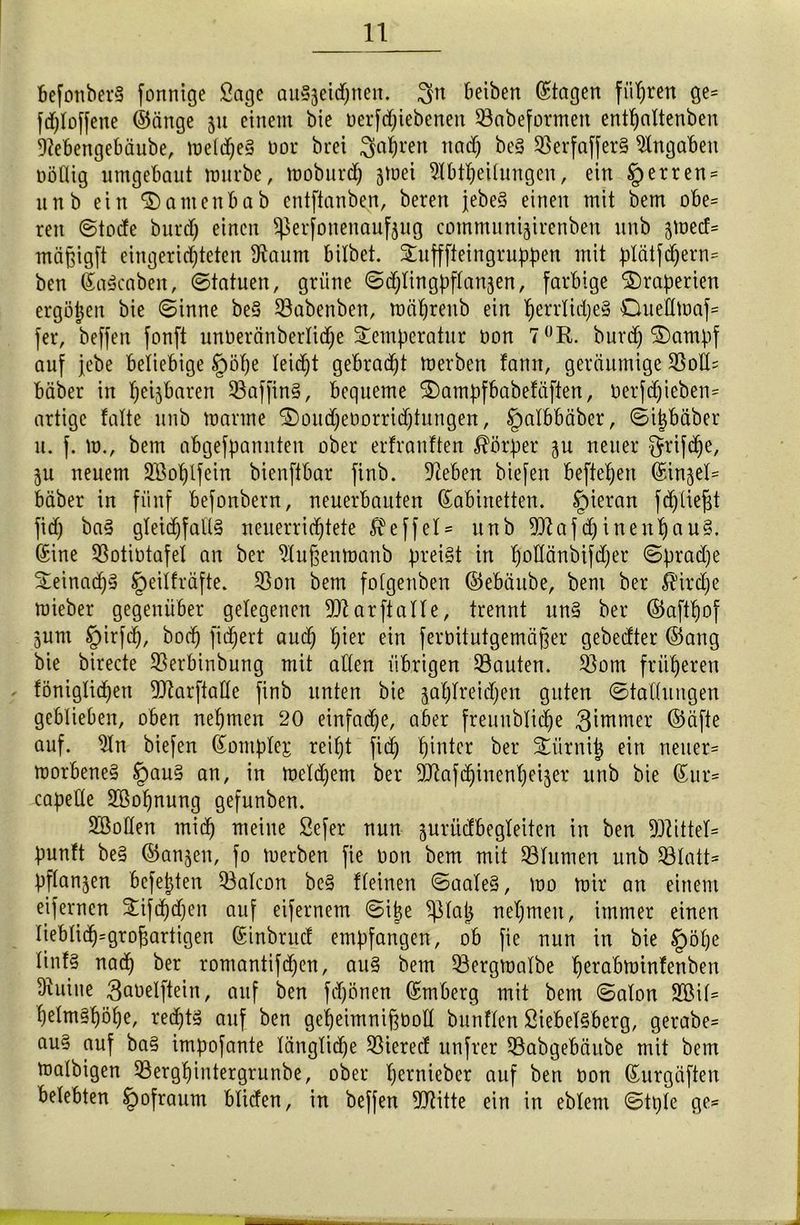 befonberS fonnige Sage auSjetc^nen. $tt Reiben Etagen führen ge= fdjloffene ©änge 51t einem bie oerfdjiebenen 93abeformen entfjaltenben Aebengebäube, meines tior brei fahren ttad) be§ 3ßerfaffer§ Angaben oöttig umgebaut mürbe, moburdj jmei Ableitungen, ein §erren = unb ein <3)atnenbab entftanben, beren jebeS einen mit bem obe= reit ©tode burd) einen ^erfonenaufjug communijirenben unb jmetf* mäpigft eingerichteten Aaum bilbet. Sufffteingruppen mit plätfdjern= ben KaScaben, ©tatuen, grüne ©djlingpflanjen, farbige Draperien ergäben bie ©inne be§ Sßabenben, mährenb ein ^errlid;e§ Ouettmaf- fer, beffen fonft unoeränberlidje Temperatur oon 7°R. burd) 2)ampf auf jebe beliebige §öf)e teid)t gebracht merben fann, geräumige 3Sott= bäber in hebbaren 23affin§, bequeme T)ampfbabefäften, Derfdjieben= artige falte unb manne T>oud)eoorrid)tungen, §albbäber, ©i|bäber u. f. m., bem abgefbannten ober erfranften Färber zu neuer $rifdje. Zu neuem Aßoplfein bienftbar finb. Aeben biefen beftefjen (Sinket* bäber in fünf befonbern, neuerbauten Kabinetten, tpieran fd)tie|t fid) ba3 gleichfalls neuerrichtete $effel = unb 9Jtafd)inenfjau§. Kine Aotiütafel an ber Außenmanb preist in hoÜänbifdjer ©brad)e TeinadjS §eiifräfte. $öon bem fotgenben ©ebäube, bem ber Kirche mieber gegenüber gelegenen Atarftalle, trennt nn§ ber ©aftpof jum §irfd), hoch fidjert auch hier ein ferbitutgemäffer gebedter ©ang bie birecte SSerbinbung mit alten übrigen bauten. 33om früheren föniglidjen 2ttarftat(e finb unten bie zahlreichen guten ©tallungen geblieben, oben nehmen 20 einfache, aber freunblidje Zimmer ©äfte auf. An biefen Komplex reiht fid) hinter ber Türnij) ein neuer* morbeneS §>au3 an, in meld)em ber ^Aafdjinenheizer unb bie Kur* capefte Aßopnung gefunben. Aßolten mied) meine Sefer nun zurüdbegleiten in ben Mittel* punft be§ ©anjen, fo merben fie non bem mit Ginnten unb 53latt= bftanjen befehlen Qßalcon beS fleinen ©aaleS, mo mir an einem eifernen Tifd)d)en auf eifernem ©ipe ^ßlap nehmen, immer einen tieblid)=groj3artigen Kinbntd empfangen, ob fie nun in bie §ötje linf§ nad) ber romantifd)en, aus bem 93ergmalbe hcröbminfenben Auine 3aoelftein, auf ben fdjönen Kmberg mit bem ©alon Aßit* t)etm§höhe, rechts auf ben geheimnifföotl bunften Siebeisberg, gerabe* au§ auf baS impofante längliche Sßiered unfrer ^Öabgebäitbe mit bem matbigen 53erghintergrunbe, ober h^ntieber auf ben oon Kurgäften belebten Ipofraum bliden, in beffen Aftitte ein in eblem ©tpte ge*