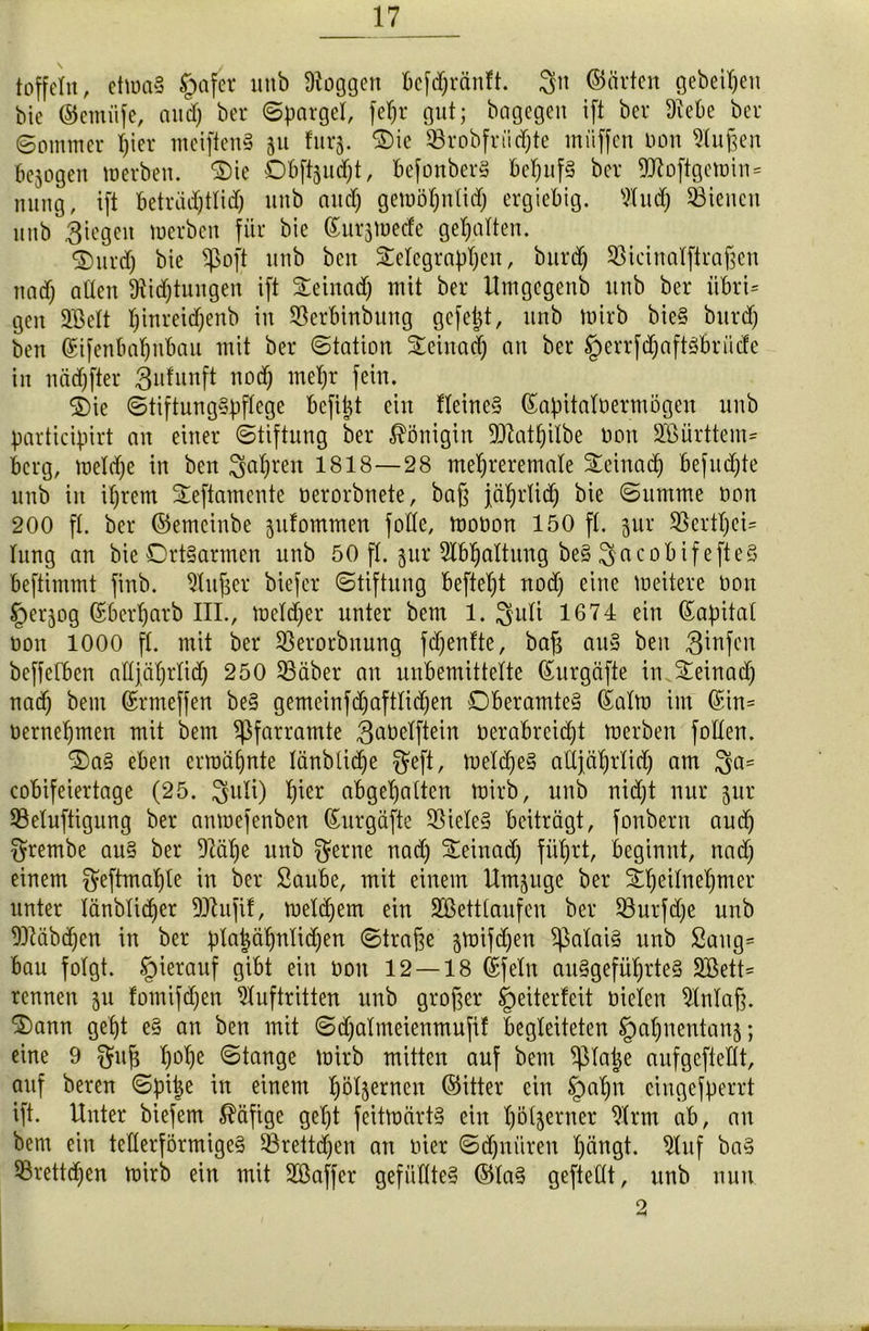 toffeltt, etwa§ §afcr unb üioggen bcfdjränft. 3» ©ärtcn geheimen bie ©emiife, and) ber Spargel, fefjr gut; bogcgen ift ber Diebe ber (Sommer l)ier meifienS ju furj. $>ie $8robfriidjte muffen non Dluften bejogen werben. ®ie Obftjudjt, befonberS betyufS ber 9D7oftgcwin= nung, ift beträdjtlid) unb and) gewöfjntid) ergiebig. Dlitd) dienen unb Riegen werben für bie ©urjwede gehalten. ®urd) bie $oft unb ben Telegraphen r burd) SBicinalftrafjen und) allen Dtidjtungen ift Mnadj mit ber Umgcgenb unb ber iibri= gen Sßelt Ijinreidjenb in SSerbtnbitng gefegt, unb wirb bieS burd) ben ©ifenbaljnbau mit ber Station Sleinad) an ber §errfd)aftSbriide in nädjfter 3ufunft nod) metjr fein. ®ic Stiftungspflege befijjt ein Keines ©apitalnermögen unb participirt an einer Stiftung ber Königin 9ttat§ilbe non SBürttem* bcrg, weldje in ben Streit 1818—28 meljreremale Teinach befugte unb in iprem Seftamente nerorbnete, bafj jäljrlid) bie Summe non 200 ft. ber ©emeinbe jufommen folle, wonon 150 ft. jur 3$ertt)ei= tung an bie OrtSarmen unb 50 ft. §ur Gattung beS 3acobif efteS beftimmt finb. 9titjjer biefet Stiftung befiel)t nod) eine weitere non Iperjog (Sberparb III., Wetter unter bem 1. 3uti 1674 ein (Kapital non 1000 ft. mit ber SSerorbnung fdjenfte, bafj aus ben 3^nfen beffefben aHjäf)rlidj 250 33äber an unbemittelte ©urgäfte in Steinad) nad) bem ©rmeffen beS gemeinfd)afttid)en Oberamtes ©alw im ©in= nernepmen mit bem ^farramte 3ööetftein nerabreid)t werben fotten. 3)aS eben erwähnte tänbtid)e gfcft, weldfeS aüjätjrlid) am 3a= cobifeiertage (25. 3U*0 abgetjatten wirb, unb nid)t nur jur 93eluftigung ber anwefenben ©urgäfte DSieteS beiträgt, fonbern aud) grembe aus ber Dlälje unb gerne nad) £einad) füprt, beginnt, nad) einem geftmatjle in ber Saube, mit einem Umjuge ber Tpeitnepmer unter länblidjer DJhtjif, wetd)em ein Söettlaufen ber S3urfd)e unb DMbdjen in ber pta|ätjntid)en Strafe jwifdjen Calais unb Saug- bau folgt, hierauf gibt ein non 12—18 ©fein auSgefüfjrteS Söett* rennen ju fomifd)en Auftritten unb großer Weiterleit nieten Dlnlaft. $>ann gept eS an ben mit Sdjalmeienmufif begleiteten §al)nentan§; eine 9 g?uf$ t)ot)e Stange wirb mitten auf bem ^latje aufgefteHt, auf bereu Spijje in einem t)öl§ernen (Sitter ein Spatjn cingefperrt ift. Unter biefem Käfige get)t feitwärtS ein hölzerner Dtrm ab, an bem ein tellerförmiges 33rettd)en an nier Schnüren t)ängt. Dluf baS 93rettd)en wirb ein mit SBaffer gefülltes ©laS gefteüt, unb nun