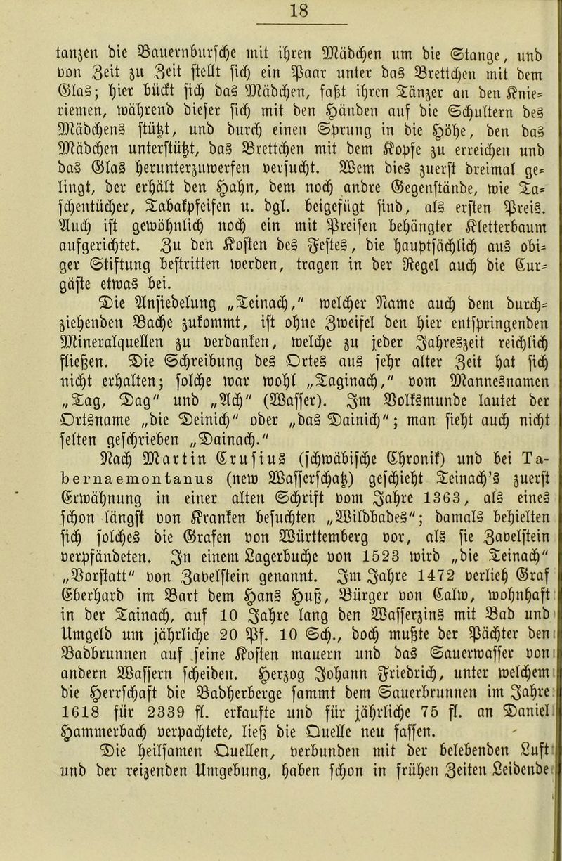 langen bie Sßauernburfdje mit if)ren Mbcpen um bie Stange, unb Don Seit ju 3^it [teilt fiel) ein $aar unter ba§ SBrettdjen mit bem ©la§; b)ier büdt fid) ba§ üttäbdpen, faßt ipren £änjer an ben $nie* riemen, raäprenb biefer fid) mit ben tpänben auf bie Sdjultern be§ 5Dläbdjen§ ftüpt, unb burd) einen Sprung in bie §öpe, ben ba§ Sftäbcpen unterftüpt, ba§ 33rett(pen mit bem $opfe ju erreichen unb ba§ ©la§ peruntersumerfen Derfudjt. 2Bem bie§ juerft breimal ge* lingt, ber erpalt ben §upn, bem nod) anbre (Segenftänbe, mie £a* fdjentiidjer, iabafpfeifen u. bgt. beigefügt jinb, al§ erften ^rei§. 9lud) ift gemöpnlid) nod) ein mit greifen belangter ^letterbaum anfgeridjtet. 3u ben Soften bc3 $efte§, bie pauptfücplicp au§ obi* ger Stiftung beftritten merben, tragen in ber fReget audj bie (Sur* gäfte etma§ bei. Die 9lnfiebetung „Deinad), meldjer Tcame aud) bem burdj= gie^enben Sßacpe jufommt, ift opne 3^eifet ben pier entfpringenben dftineralquellen $u Derbanten, meld)e 51t jeber ^apre^eit reidjlidj fließen. Die Sdjreibung be§ Drte§ au§ fepr alter 3^it pat fiep nid)t erpalten; foldje mar mopl „^aginadj, Dom $)7anne§namen „Dag, Dag unb „9ld) (SBaffer). 3m $o!f§munbe lautet ber Ortsname „bie Deinidj ober „ba§ Dainid); man fiept aud) nitpt feiten gefdjrieben „Dainad). 97ad) Martin (SrufiuS (fdjmäbifdje (Spronif) unb bei Ta- bernaemontanus (nem SBafferfdjap) gefepiept Deinacp’S juerft (Srmäpnung in einer alten Seprift Dom 3dpre 1363, als eines fdjon längft Don Uranien befud)ten „SEßilbbabeS; bamalS bepielten fid) foldfeS bie ©rafen Don Sßiirttemberg Dor, als fie 3aöelftein Derpfänbeten. einem Sagerbudje Don 1523 mirb „bie Deinaip „33orftatt Don 3aöelftein genannt. 3m 3aPre 1472 oerliep ©raf (Sberparb im SBart bem §anS §uß, 33iirger Don (Salm, mopnpaft in ber Dainad), auf 10 3a^re fang ^en SBaffer^in^ mit 53ab unb Ilmgelb um jäprlitpe 20 $f. 10 Scp., bod) mußte ber $äd)ter ben: 33abbrunnen auf feine Sofien mauern unb baS Sauermaffer Dom anbern 2Bafjern fd)eiben. ^erjog $0pcmn ^riebritp, unter meld)em bie §errfd)aft bie ^öabperberge fammt bem Sauerbrunnen im 3aßre 1618 für 2339 fl. erfaufte unb für jäprlitpe 75 fl. an Daniel §ammerbad) Derpacptete, ließ bie Duelle neu faffen. Die peilfamen Duellen, Derbunben mit ber belebenben 2uft unb ber reijenben Umgebung, paben fd)on in früpen 3^iten Seibenbe