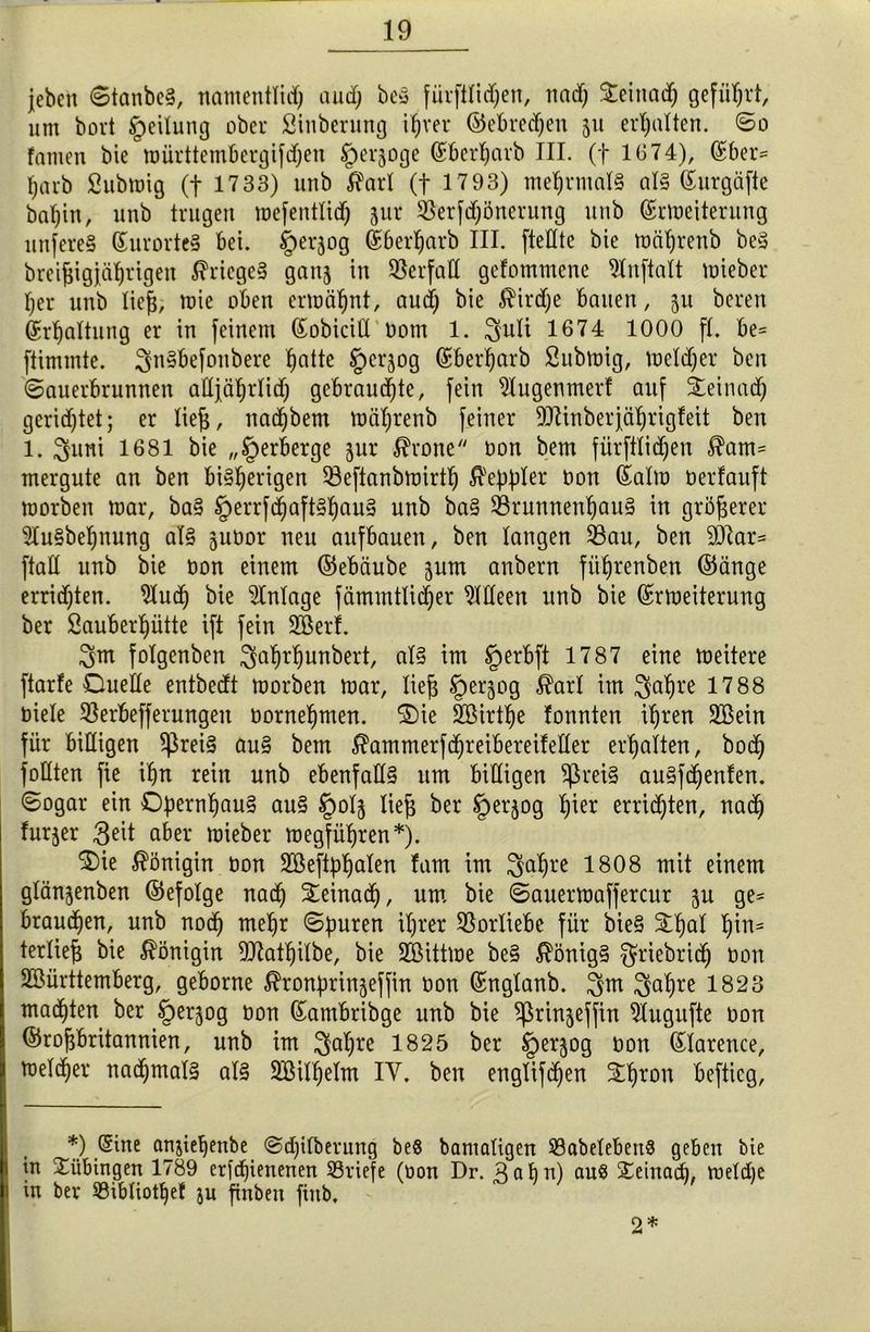 jeben StanbeS, natuentlid) and; beS fürftlid)en, nad) Deinadj geführt, um bovt Teilung ober Sinbcrung ihrer ©ebredjen 51t erhalten. ©0 famen bie mürttembergifdjen §erjoge Kberharb III. (f 1674), Gcber= harb Submig (f 1733) unb $arl (f 1793) mehrmals als Kurgäfte bahin, unb trugen mefentlid) 3111* $erjd)önerung unb ©Weiterung unfereS Kurortes bei. §erjog ©bewarb III. [teilte bie mährenb beS brei^igjährigen Krieges gattj in Verfall gefommene 9lnftalt mieber her unb lief), tute oben ermähnt, aud) bie $ird)e bauen, $u bereu Krhattung er in feinem Kobicid t>om 1. 3uli 1674 1000 fl. be= ftimmte. ^nSbefonbere l^atte ^erjog ©berharb Submtg, melier ben Sauerbrunnen alljährlich gebrauchte, fein s)lugenmert auf Deinad) gerichtet; er lieh, nachbem mährenb feiner Sttinber jährigfeit ben 1. $uni 1681 bie „Verberge jur $rone oon bem fürftlidjen $am= mergute an ben bisherigen 53eftanbmirth $eppler bon ©alra berfauft morben mar, baS §errfd)aftShauS unb baS Brunnenhaus in größerer SluSbehnung als jubor neu aufbauen, ben langen Bau, ben üftar* ftaü unb bie bon einem ©ebäube jum anbern fiihrenben ©änge errichten, 9hid) bie Anlage fämmtlicher Meen unb bie ©Weiterung ber Sauberhütte ift fein Wer!. 3fm folgenben 3ahrf)unbert, als im §erbft 1787 eine meitere ftarfe Duelle entbedt morben mar, lieh Jperjog $arl im $al)re 17 88 biele SSerbefferungen bornehmen. Die Wirthe fonnten ihren Wein für billigen $reiS auS bem $ammerfd)reibereifeller erhalten, bod) füllten fie ihn rein unb ebenfalls 11m billigen $reis auSfdjenfen. Sogar ein Opernhaus auS §olj lieh ber §erjog ^er errieten, nach furjer 3eit aber mieber megführen*). Die Königin bon Weftphalen fam im 3ahre 1808 mit einem glän^enben ©efolge nach Deinad), um bie Sauermaffercur $u ge= brauchen, unb noch mehr ©puren ihrer Vorliebe für bieS Dhal f)in= terlieh bie Königin SKathilbe, bie Wittme beS Königs griebrich bon Württemberg, geborne ^ronprinjeffin bon ©nglanb. 3m 3ahre 1823 machten ber §erjog bon ©antbribge unb bie ^ßrinjeffin 9lugufte bon ©rohbritannien, unb im 3ahre 1825 ber ^erjog bon ©larence, melcher nachmals als Wilhelm IV. ben englifd)en Dhron beftieg, *) ®ine anjiehenbe Sdjilberung beS bamaligen SöabelebettS geben bie in Tübingen 1789 er[cf)ienenen ^Briefe (oon Dr. Bahn) auS Steinach, meldie in ber $8ibliotf)ef ju finben fiitb. 2*