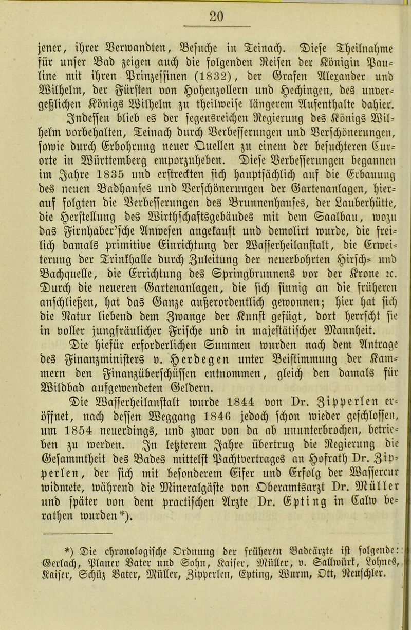 jener, ihrer Sßermanbten, SBefudje in Dcinad). Diefe ^eitnatjme für unfer 53ab jeigen aud) bie folgenben Reifen ber Königin ipau= line mit il)ren ^rinjeffinen (1832), ber ©rafen Alejanbet nnb Aßilbelm, ber dürften non tpobenjollern nnb gelingen, be§ unner= geglichen $önig§ 2Öill)elm 511 tljeilmeife längerem Aufenthalte basier. $nbeffen blieb e§ ber fegenSreidjen Regierung be§ $önig§ 2Bil= beim norbebalten, Deiuad) burd) 33erbeffernngen nnb Sßerfdjönerungen, fomie burd) ©rbol)rung neuer Duellen 51t einem ber befudjteren ©ur= orte in Württemberg emporjubeben. Diefe SSerbefferungen begannen im 3abre 1835 nnb erftredten fid) l)auptfäd)lid) auf bie Erbauung be§ neuen 58abbaufe§ unb SSerfd)önerungen ber ©artenanlagen, bier= auf folgten bie Sßerbefferungen be§ 33ntnnenl)aufe§, ber Sauberbütte, bie §erftedung be§ 2Birtl)fd)aft§gebäube§ mit bem ©aalbau, 1130511 ba§ ^irnbaber’f(be Anmefett angefauft unb bemolirt mürbe, bie frei= lid) bamal§ primitine (Einrichtung ber Aßafferbeilanftalt, bie ©rtnei= terung ber Drinfbade burd) Zuleitung ber neuerbobrten §irfd)= unb iöadjquede, bie (Errichtung be§ Springbrunnens Oor ber $rone 2c. Durd) bie neueren ©artenanlagen, bie fid) finnig au bie früheren anfd)Iiej$en, l)ai ba§ ©anje augerorbentlid) gemonnen; bicr hat fi<h bie Aatur liebenb bem 3tnange ber $unft gefügt, bort b*rrM)t in noder jungfräulicher griffe unb in majeftätifd)er Wannbeit. Die biefür erforberlicben ©ummen mürben nad) bem Anträge be§ $inan§minifter§ 0. §crbegen unter Seiftimmung ber $am= mern ben ginanjüberfchüffen entnommen, gleich ben bamalS für Aßilbbab auf gemenbeten ©elbern. Die SBafferbeilanftalt mürbe 1844 non Dr. gipperlen Cl'5 öffnet, nad) beffen Aßeggang 1846 jebod) fdjon rnieber gefd)lofjen, um 1854 neiterbingS, unb gmar non ba ab ununterbrochen, beirie= ben 511 merben. $n le|terem $abre übertrug bie Regierung bie ©efammtbeit be§ 53abe§ mittelft $ad)tncrtragc§ an §ofratl) Dr. $ip= perlen, ber fid) mit befonberem (Eifer unb ©rfolg ber Aßaffercur mibmete, mäl)renb bie Wineralgäfte non DberatntSargt Dr. 9MIler unb fpäter non bem practifdjen Argte Dr. ©pting in ©alm be= ratl)en mürben *). *) Die cbronotogifdje Drbnung bei- früheren Sabcärjte ift folgenbe: ©erlad), planer SSatev unb @of)n, Äaifer, Wiiller, t>. ©allmürf, Sohnes, Inifer, @d)üj SBatev, SOtüder, 3ippevlen, (Sptiug, Surtn, Ott, Aenfdper.