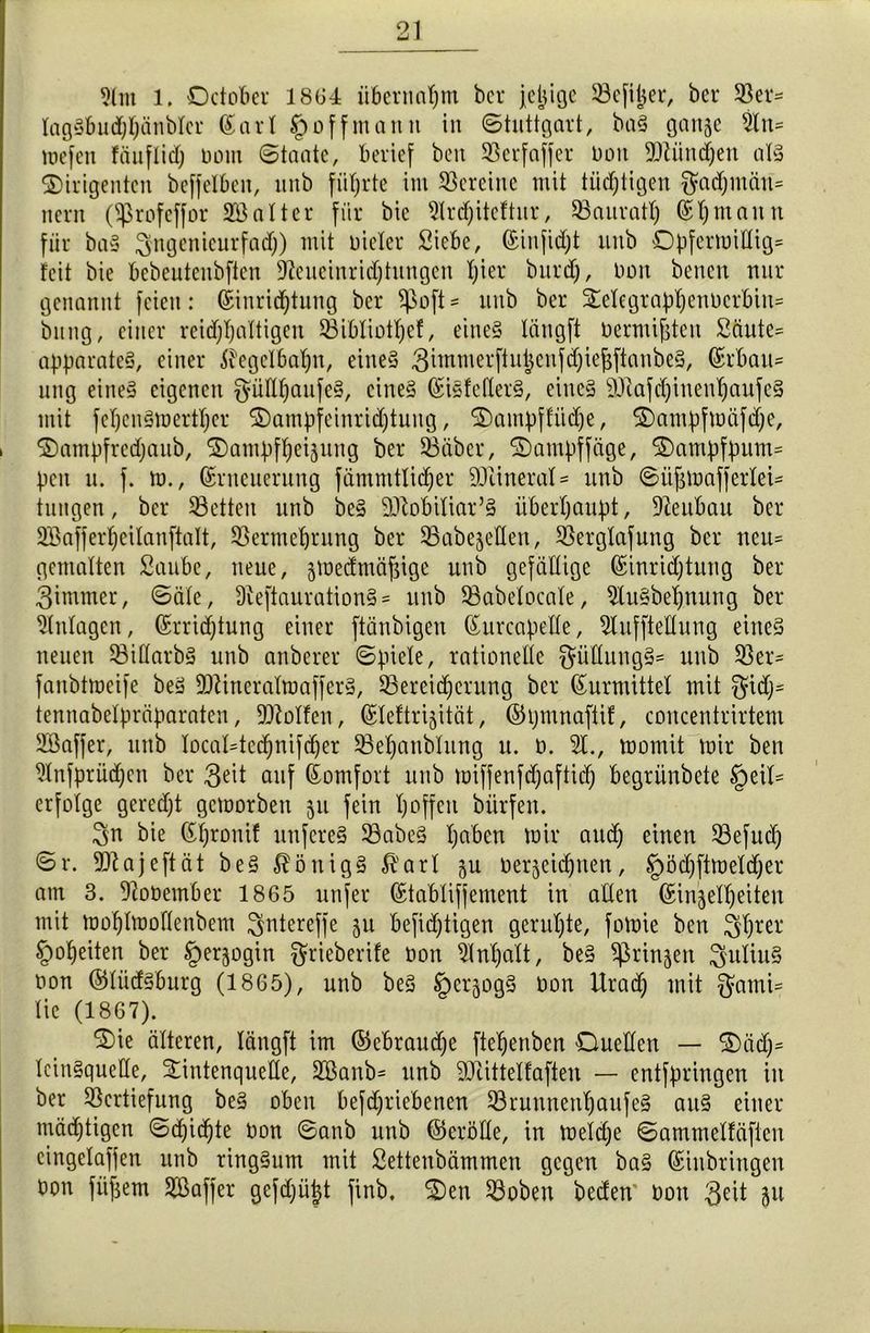 9lnt 1. October 1864 übernahm ber jeljige 93c[iljer, bei* 93er- lagSbudjljänbler (Jarl §offmanit in (Stuttgart, baS gange 9lit= mefen fäuflid) Dom Staate, berief beit 93erfaffer Don 9Jiiind)eu als Dirigenten befjelben, nnb führte im Vereine mit tüchtigen $ad)mäu= nern (s}3rofeffor 98alter für bic 9lrd)iteftur, 93auratl) ET) nt au n für baS Sngenieurfad)) mit Dieter Siebe, Einfidjt unb Opfcrmiflig* feit bie bebeutenbften 9teueinrid)tungen f)ier burd), non benen nur genannt feien: Einrichtung ber ^3oft = nnb ber Delegraf)f)enncrbin= bnng, einer reid)t;attigcn 93ibliotl)ef, eines tängft oermifiten 8äute= apparateS, einer Jiegelbaljn, eines ^immerftuijcnfdjiefgftaubeS, Erbau= nng eines eigenen {yütl^anfeS, eines EiSfeflerS, eines 9Jtafd)inenl)aufe§ mit feljenSmertljer Dampfeinridjtuug, Dampffiidje, Dampfmäfd)e, Dampfredjaub, Dantpfheigung ber 93äbcr, Dampffäge, Dampfpum= ben u. f. m., Erneuerung fämnttlidjer SÜcineral- unb Süf3mafferlei- tungen, ber 93etten unb beS ÜJtobiliar’S überhaupt, Neubau ber 98afferl)eilanftalt, 93ermel)rung ber 93abegeKen, 93erglafung ber neu= gemalten Saube, neue, gmedmäfüge unb gefällige Einridjtung ber 3immer, Säle, DteftaurationS = unb 93abelocale, 9luSbel)nung ber Einlagen, Erridjtung einer ftänbigen EurcapeHe, 9luffteHung eines neuen 93illarbS unb anberer Spiele, rationelle $üllungS- unb 93er- fanbtmeife beS SDüneralroafferS, 93ereid)crung ber Eurmittel mit $id)= tennabelpräbaraten, Rolfen, Eleftrigität, ©pmnaftif, concentrirtem 9ßaffer, unb local4cd)nifd)er 93eljaublung u. o. 91., momit mir ben 9lnfprüd)cn ber 3eit auf Eomfort unb miffenfdjaftid) begrünbete §eiü erfolge gerecht gemorben gu fein l)offen bürfen. Sn bie Eprouif unfereS 93abeS fjaben mir and) einen 93efud) Sr. 9üajeftät beS Königs ß'arl gu oergcicf)iien, §>öd)ftmeld)er am 3. 9?oüember 1865 unjer Etabliffement in allen Eingelljeiten mit mof)lmoflenbem Sntereffe gu befidjtigen geruljte, fomie ben 3hrer Roheiten ber §ergogin f^rieberife Don 9(nl)alt, beS ^ringen SuliuS oon ©liidSburg (1865), unb beS JpcrgogS oon Urad) mit $ami= lic (1867). Die älteren, längft im ©ebraudje fteljenben Duellen — Däd)= leinSquetle, Datenquelle, 9Banb= unb ÜJcittelfaften — entfpringen in ber 93crtiefung beS oben beschriebenen 93ruuneuljaufeS aus einer mädjtigen Schichte oon Sanb unb ©erölle, in meldje Sammelfäften cingelaffen unb ringsum mit Setteubämmen gegen baS Einbringen oon fiipem 9Bafjer gejdjütjt finb. Den 93oben beden oon 3eit gu