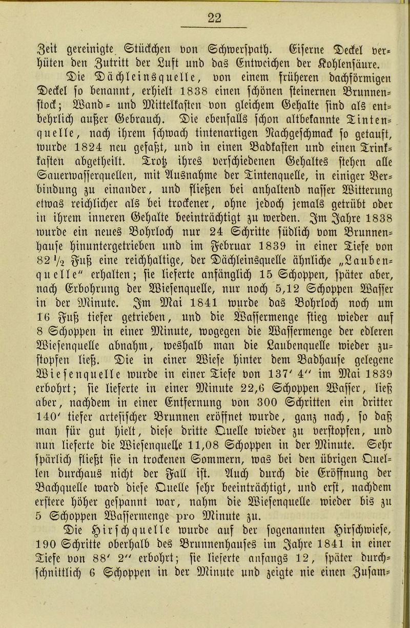 3eit gereinigte ©tiiddjen non ©djmermatt), (Eiferne Werfel Der* Ritten ben Antritt ber Suft unb baS (Entmcidjen ber ^oljlenfäure. Die DädjleinSquelle, non einem früheren badjförnügen Dedel fo benannt, erhielt 1838 einen fdjönen fteinernen 58runnen= ftod; 2Banb= unb 9ttittelfaften non gleichem ©eljalte finb als ent= beljrlid) aufjer ©ebraudj. Die ebenfalls fd)on altbefannte Stinten» quelle, nadj intern fdjmadj tintenartigen Teadjgefdjmad fo getauft, mürbe 1824 neu gefaxt, unb in einen 23abfaften unb einen Drin!» faften abgetljeilt. irojj ifyreS nerfd)iebenen ©eljalteS fielen ade ©auermafferquellen, mit 51uSnatjme ber Datenquelle, in einiger 2$er= binbung gu einanber, unb fliegen bei anfjaltenb naffer ^Bitterung etmaS reidjlidjer als bei trodener, oljne jebod) jemals getrübt ober in iljrem inneren ©eljalte beeinträchtigt ju merben. ^m ^afjre 1838 mürbe ein neues 23o'fjrlod) nur 24 ©dritte füblidj nom SSrunnen» Ijaufe ginuntcrgetrieben unb im Februar 1839 in einer SLiefe öon 82 */2 f^ug eine reidjfjaltige, ber DädjleinSqueHe äljnlidje „Sauben» quelle erhalten; fie lieferte anfänglidj 15 ©jobben, fbäter aber, nad) (Erboljrung ber SBiefenqueHe, nur nod) 5,12 ©djobben Söaffer in ber sJJünute. 3m 9Jlai 1841 mürbe baS SBogrlod; nod) um 16 ffufj tiefer getrieben, unb bie Sßaffermenge ftieg mieber auf 8 ©jobben in einer Minute, mogegen bie Sßaffermenge ber ebleren SßiefenqueÜe abnaljm, meSfjalb man bie Saitbenqueüe mieber gu= ftobfen lieg. Die in einer Sßiefe hinter bem SBabfyaufe gelegene 3Biefettquelle mürbe in einer Diefe öon 137' 4 im 911ai 1839 erbogrt; fie lieferte in einer Minute 22,6 ©djobben SBaffer, lieg aber, ttadjbem in einer (Entfernung t>on 300 ©djritten ein britter 140' tiefer artefifdjer ^Brunnen eröffnet mürbe, ganj nad), fo bafj man für gut l)ielt, bicfe britte Duelle mieber 31t öerfiobfen, unb nun lieferte bie SGßiefenquelle 11,08 ©djobben in ber Minute. ©ef)r fbärlid) fliegt fie in trodenen ©ommern, maS bei ben übrigen Duel» len burdjauS nid)t ber $ad ift. 21ud) burdj bie (Eröffnung ber 33adjquetle marb biefe Duelle fel)t beeinträchtigt, unb erft, nadjbem erftere göger gefbannt mar, nahm bie Söiefenqueüe mieber bis 51t 5 ©dmbben SBaffermenge pro Minute $u. Die §irfdjquelle mürbe auf ber fogenannten §irfdjmiefe, 190 ©dritte obergalb beS 93runnenIjaufeS im 3<$re 1841 in einer Diefe non 88' 2 erbogrt; fie lieferte anfangs 12, fbäter burdj» fd)nittlid) 6 ©djobbm in ber Minute unb geigte nie einen 3ufam?
