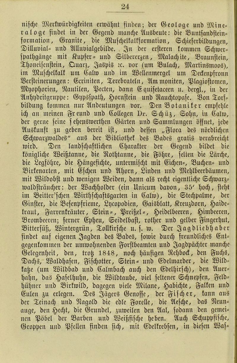 nifdpe SDterfmürbigfeiten ermöput ftnben; ber ©eotoge unb 93tine= tatoge finbet in ber ©egenb ntandfe Ausbeute: bie Buntfanbftein^ formation, ©tarnte, bie 9)?uf(pelfatfformation, ©dfieferbilbungen, ©ittubiat= unb Muüiatgebitbe. 3U ber erfteren fonttnen ©cpmer= fpatpgiinge mit Tupfer = unb (Silbererzen, 93latad)ite, Braunfiein, iponeifertftein, Ouarj, :c. not (um Butad), 93lartin§moos), im Blufdfettatf um ©atm unb im BMenmergel um ©edenpfronn Berfteinerungeit: ©criniten, Sterebratetn, Ammoniten, pagioftomcn, 93h)opporieu, Dlautilen, ^ectcn, bann ©quifetaceen u. bergt., in bet ^Inppbritgtuppe: ©ppSfpatp, §ornftein unb 3taud)topafe. Bon 5torf= bitbung fommert nur ^tnbeutungeu üor. ©en Botaniter empfehle id) au meinen $reunb unb ©otlegen Dr. ©cpiiz, ©opn, in ©atm, ber gerne feine f epenStoertpen ©arten unb Sammlungen öffnet, jebe 9lu§funft zu geben bereit ift, unb beffeit „$tora be§ nörbticpeu @djmarzmatbe§ au§ ber Bibliotpef be§ Babe3 gratis oerabreidjt mirb. ©en tanbfdjafttidfen ©parafter ber ©egenb bitbet bie fönigtidje Bkif$tanne, bie ^otptaune, bie $öpte, fetten bie Särcpe, bie Segföpre, bie §ängefid)te, untermifdjt mit ©id)en=, Bucpen= unb Birfenarten, mit ©fdjen unb 9lporn, Sinbett unb 93leptbeerbäumen, mit Söitbobft unb menigen Bkiben, bann at§ red)t eigenttidje ©(pmar^ matbfträudjer: ber ülöacppolbet (ein Uuicum baüon, 35' pod), fiept im Beitter’fdjen 2Birtpfd)aft§garten in ©atm), bie ©tedjpalme, ber ©infter, bie Befenpfrieme, Spcopobien, ©aisbtatt, ^reu^born, §aibe= traut, ^arrenfräuter, Stein = , ^ßrei^et =, §eibelbecren, §imbeeren, Brombeeren; ferner ©ppeu, Seibetbaft, rotper unb gelber ^ingerput, Bitterfiifj, Sßintergrün, ©ottfirfdje u. f. m. ©er 3agbliebt)aber finbet auf eigenen 3aÖ^en Babe§, fomie burdp freunbticpc§ ©nt- gegenfomtnen ber ummopnenben ^orftbeamteu unb ^agbpäc^tcr rnaiupe ©etegenpeit, ben, trop 1848, nod) päufigen Ütepbod, ben f^ud)§, ©ad>3, BMbpafen, gifdpotter, Stein* unb ©betmarber, bie 2öilb= fape (um Söilbbab unb ©atmbad) and) ben ©betpirfd)), ben 3tuer* papu, ba3 §afetpupn, bie SBitbtaube, tuet fettener Scpnepfen, $elb= püprtcr unb Birfmitb, bagegen niete Titane, §abid)te, galten unb ©ulen 51t erlegen. ©e§ 3äger§ ©enoffe, ber gifdjer, tann au§ ber ©einacp unb 9lagotb bie ebte Motette, bie 9tef(pe, ba§ 9ieun= äuge, ben §ed)t, bie ©ritnbel, ^umeiten ben 9tat, fobanu ben gcmeU neu Stöbet ber Barben unb 2£eipfifd)e peben. 2tud) Sdjitppfifdje, ©roppen unb ^fetten finben fid), mit ©betfrebfen, in biefen 2Baf= i