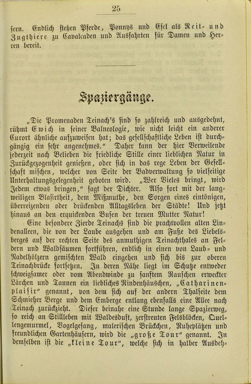 fern. ©nblid) fielen $ferbe, ^onnt)§ unb ©fei als 91eit = unb 3ugiriere 311 ©aüalcaben unb SluSfahrten für ©amen unb §et= reu bereit. „S>ic ^ßromenaben Seinadj’S finb fo ga^treid; unb auSgebehnt, rühmt ©mid) in feiner Balneologie, mie nicht leidjt ein anberer Kurort ät;nlid)e aufjutoeifen l)at; baS gefeltfd)aftlid)e Seben ift burd)= gängig ein feljr angenehmes. S)al)er fantt ber l)ier Bertoeilenbc jeberjeit nad) Belieben bie frieblidje Stille einer lieblichen 2iatur in 3urüdgejogenheit genießen, ober fid) in baS rege Seben ber ©efeH- fdjaft mifdjen, meid) er oon ©eite ber Babüermaltung fo oielfehige llnterl)altung§gelegcnhcit geboten mirb. ,,20er BieleS bringt, toirb gebeut etmaS bringen, fagt ber S)id)ter. 5llfo fort mit ber lang= heiligen Blafirtheit, bem SJlijjmuthe, ben Sorgen eines eintönigen, überreijenbcit ober brüdenbett Alltagsleben ber Stabte! Unb jejt hinauf an ben erquidcnbeit Bufen ber treuen Bhittcr fftatur! ©ine befonbere 3ierbe SeiuadjS finb bie pradjtoollen alten 2in= benaKeen, bie Oon ber Saube auSgehen unb am $uf3e beS 2iebelS= bergeS auf ber rechten Seite beS anmutigen Seinad)tl)aleS an $el= bem unb SBalbfäumen fortführen, enblid) in einen 001t Saub = unb Aabelhöljern gemischten 2ßalb eirtge'hen unb fid) bis jur oberen Seinadjbrüde fort[e|en. $n bereu Aälje liegt im Sdjujje entmeber fdjmeigfamer ober 00m Abeubminbe 311 fünftem ütaufdjen ertoedter Särgen unb Sannen ein liebliches fRinbenhauSchen, ,,©atharinen= plaifir genannt, oon bem fid) auf ber anbern St)alfeite bem Sd)miet)er Berge unb bent ©mberge entlang ebenfalls eine 9ldee nach Seinad) jurüdjieht. Siefer beinahe eine Stunbe lange Spajiermeg, fo reid) an Stillleben mit 2ßalbeSbuft, jerftrenten $elSblöden, Onel= tengemurmel, Bogelgefang, malerifdjen Brüdd)en, Auheplätjen unb frennblichen ©artenhäufern, mirb bie „grofje Sour genannt. $n bemfelben ift bie „Heine Sour, meldje fich in hdtber AuSbeh5