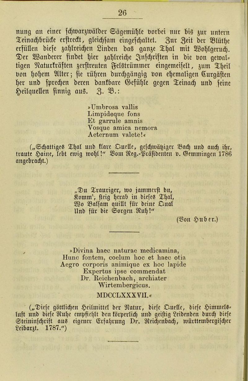 nung an einet fdjroarjtoälber Sagemühle borbei nur bi§ jur nntern Xemaiprüde erftrecft, gteidf)fam eingefdjaltet. 3ut 3eü bet SBIüt^e erfüllen biefe jahfreidjen Sinben ba§ ganje StBjat mit üffiohlgerud). $)er 2öanbcrer finbet tjier ja^trei^e ^nfdjriften in bie bon gemaD tigen ^atnrträften jerftreuten $el§trümmer eingemeifelt, jum %heil bon t)ot)em Allier; fie rühren burdjgängig bon ehemaligen ©urgäften her nnb fpred)en beten banfbarc ©efül)te gegen £einad) unb feine Heilquellen finnig au§. 3- 23.: »Umbrosa vallis Limpideque fons Et garrule amnis Yosque amica nemora Aeternum valete!« („(Schattige« £f)al unb flöte Duelle, gcfchmä^iger 5ßodj unb oud) tf)t, traute §oine, lebt etoig mohl ! 23om SJteg.^räfibenteu b. ©emmingen 1786 angebracht.) „Du trauriger, mo jammcrft bu, $omm’, fteig herab in biefe« 2d)af, 2So 23alfam quillt für beiue Dual Hub für bie ©orgen 9xub)! (5?oit Huber.) , »Divina haec naturae medicamina, Hunc fontem, coelum hoc et haec otia Aegro corporis animique ex hoc lapide Expertus ipse commendat Dr. Reichenbach, archiater Wirtembergicus. MDCCLXXX VII.« („Diefe göttlidjen Heilmittel ber iftatur, biefe Duelle, biefe Himmel«* luft unb biefe 9iul)e empfiehlt ben förberlid) uttb geiftig Seibenbcit burd) biefe ©teiuinfehrift au« eigener ©rfaljrung Dr. 9ieid)enbad], nmrttembergifdjer Seibarjt. 1787.)