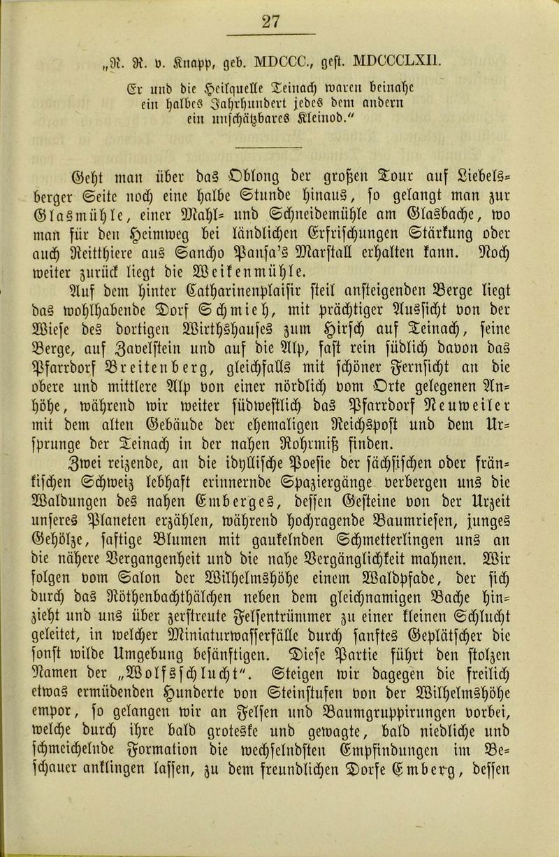 „9t. 9t. ü. Stnapp, gcb. MDCCC., ocft. MDCCCLXI1. Sr unb bic Heilquelle Xetitad) mnrett beinahe ein halbes 3»n^unbevt jebcS bem nuberrt ein iut|(f)ä^brtvc8 Sleinob. ©cf)t man über ba§ Oblong bei* großen £our auf 2iebel§= berger ©eite nod) eine l)albe ©tunbe f;inau§, fo gelangt man jur ©laSmühle, einer Stahl* unb ©d)neibemühle am ©la§bad)e, mo man für beit tpeimmeg bei länblidjcn ©rfrifdjungcn ©tärfung ober aud) Üteittljiere au§ ©andjo $anfa’§ StarftaU erhalten fann. 9tod) meiter ^urücf liegt bic Sßeifenmül)te. 2luf betn hinter ßatharinenplaifir fteil anfteigenben Serge liegt ba§ mof)ll)abenbe Oorf © df; m i e t;, mit prächtiger Su§fid)t oon ber SMefe be§ bortigen 2Sirtl^§l)aufe§ jmn §irfd) auf Steinad), feine Serge, auf ^belftein unb auf bie Slp, faft rein füblidj baoon ba§ ^farrborf Sr eiten b erg, gleichfalls mit fdjöner gernfid)t an bie obere unb mittlere 9llp non einer nörblid) Dom Orte gelegenen Sn= höhe, mäljrenb mir meiter fübmeftlid) baS ^ßfarrborf Seumeiler mit bem alten ©ebäube ber ehemaligen DteidjSpoft unb bem Ur= fprunge ber Seinad) in ber nahen dtoljnnifj finben. 3mei reijenbe, an bie ibptlifche ^oefie ber fäd)fifd)en ober frön* fifdjen ©djmeis lebhaft erinnernbe ©pajiergänge Derbergen un§ bie Skibungen be§ nahen ©mbergeS, beffen ©efteine Don ber Urzeit unfereS Planeten erzählen, mährenb hodjragenbe Saumriefen, junges ©ehöl^e, faftige Slumen mit gautelnben ©djmetterlingen uns an bie nähere Sergangcnheit unb bie nahe Sergänglidjfeit mahnen. SCßir folgen Dom ©alon ber SMlhelmShöhe einem Sklbpfabe, ber fidj burd) baS Dtöthenbadjthälcfjen neben bem gleidjnamigen Sache tyrn- jieht unb un§ über jerftreute gelfentrümmer 511 einer kleinen ©djludjt geleitet, in meldjer Stiniaturmafferfalle burd) fanfteS ©eplätfdjer bic fonft milbe Umgebung befänftigen. S)iefe Partie führt ben ftoljen tarnen ber „2ßolfSfd) ludjt. ©teigen mir bagegen bie freilief) etmaS ermiibenben tpunberte Dort ©teinftufen non ber ^MljelmShöhe empor, fo gelangen mir an Reifen unb Saumgruppirnngen Dorbei, melche burd) ihre halb groteSfe unb gemagte, halb nieblidje unb fchmcidjelnbe Formation bie med)felnbften ©mpfinbitngen im Sc= fd)auer anflingen lafjeti, ju bem freunblidjen Oorfe (£mberg, beffen
