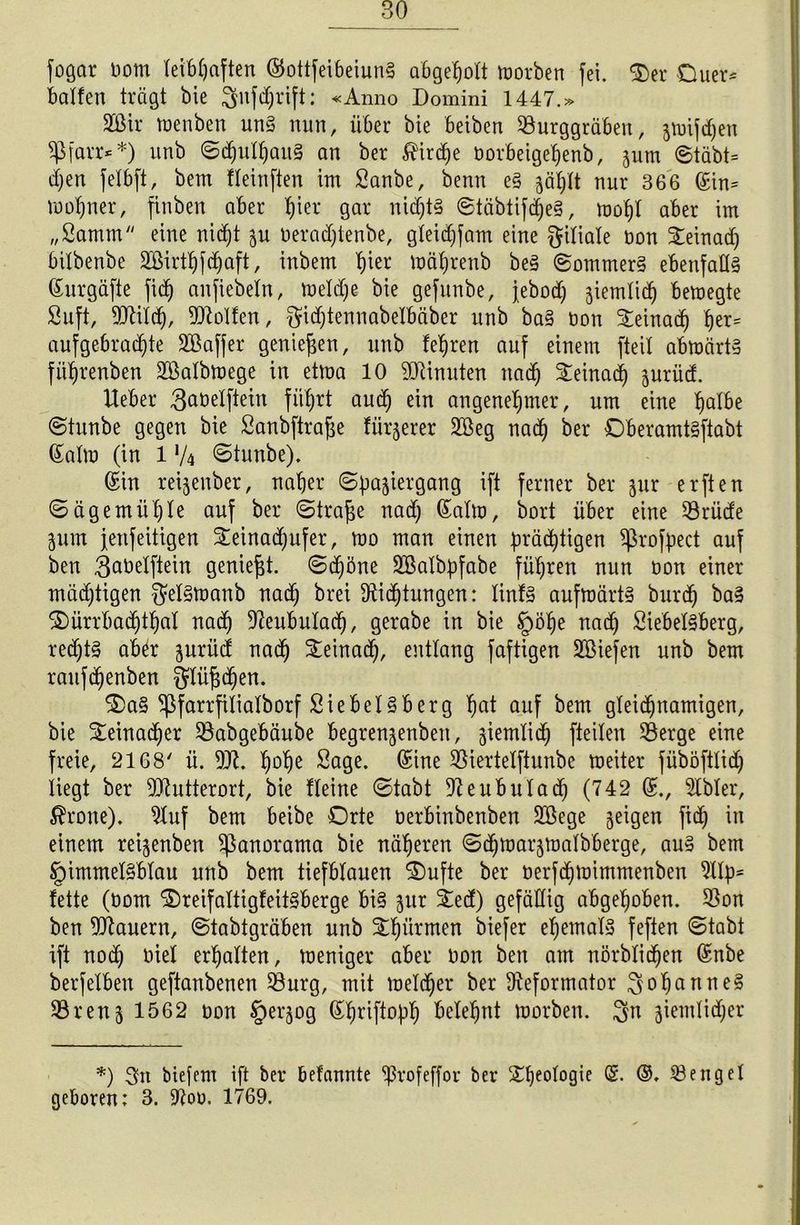 BO fogar Dom leibhaften ©ottfeibeiunS abgeholt morben fei. <Der Ouer* halfen trägt bie $ufd)rift: «Anno Domini 1447.» 2ßir menben uns nun, über bie beiben Surggräben, zmifdjen Sßfarr**) unb SdmlhauS an ber todje Dorbeigehenb, jum Stäbt= d)en felbft, bem fleinften im Sanbe, benn es zählt nur 366 ©in= mohner, finben aber hur gar nichts ©täbtifdjeS, mof)l aber im „Saturn eine nicht zu Deradjtenbe, gleidjfam eine Filiale Don £einad) bitbenbe SBirthf^aft, inbem hier mährenb beS Sommers ebenfalls ©urgäfie firf) anfiebetn, meldje bie gefunbe, jebod) ziemlich bemegte Suft, Stilcp, Rolfen, §idjtennabelbäber unb baS Don ^einad) her= aufgebrachte SOßaffer genießen, unb lehren auf einem [teil abmärts fithrenben Sßalbmege in etma 10 SHnuten nacf) ^einad) jurüd. lieber 3abelftein führt auch ein angenehmer, um eine halbe Stunbe gegen bie Sanbftrafze fürjerer 2Beg nach ber OberamtSftabt Salm (in 1 */4 stunbe). ©in reijenber, naher Spaziergang ift ferner ber zur erften Sagemühle auf ber Strafe nad) ©alm, bort über eine Srüde Zum fenfeitigen ^einat^ufer, mo man einen prächtigen fßrofpect auf ben ^aDelftein geniest. Sdjöne Söalbpfabe führen nun Don einer mächtigen $elStoanb nach brei Dichtungen: linfS aufmärtS burch baS ©ürrbachthal nach Deubulach, gerabe in bie §öhe nach Siebeisberg, redjtS ab^r zuriid nach Steinach, entlang faftigen SBiefen unb bem raufchenben JJlüjjchen. ®a§ $farrfilialborf Siebeisberg hat auf bem gleichnamigen, bie Steinacher Sabgebäube begrenzenben, ziemlich fteilen Serge eine freie, 2168' ü. St. hohe Sage, ©ine Siertelftunbe meiter füböftlid) liegt ber Stutterort, bie Heine Stabt Seubutadj (742 ©., Dbler, tone). Duf bem beibe Orte Derbinbenben SSege ze^9en fi<h in einem reizenben Panorama bie näheren Schmarzmalbberge, aus bem Himmelsblau unb bem tiefblauen Oufte ber Derfchmimmenben Dlp= fette (Dom OreifaltigfeitSberge bis zur ieä) gefällig abgehoben. Son ben Stauern, Stabtgräben unb £hürmen biefer ehemals feften Stabt ift nodj Diel erhalten, meniger aber Don ben am nörblichen ©nbe berfelben geftanbenen Surg, mit meldjer ber Deformator Johannes Srenz 1562 Don Herzog ©briftoph belehnt morben. 3n ziemlidjer *) 34t biefem ift bei* befannte ^rofeffor ber ^he°i°9ic ®. ©. Senget geboren: 3. Sou. 1769.