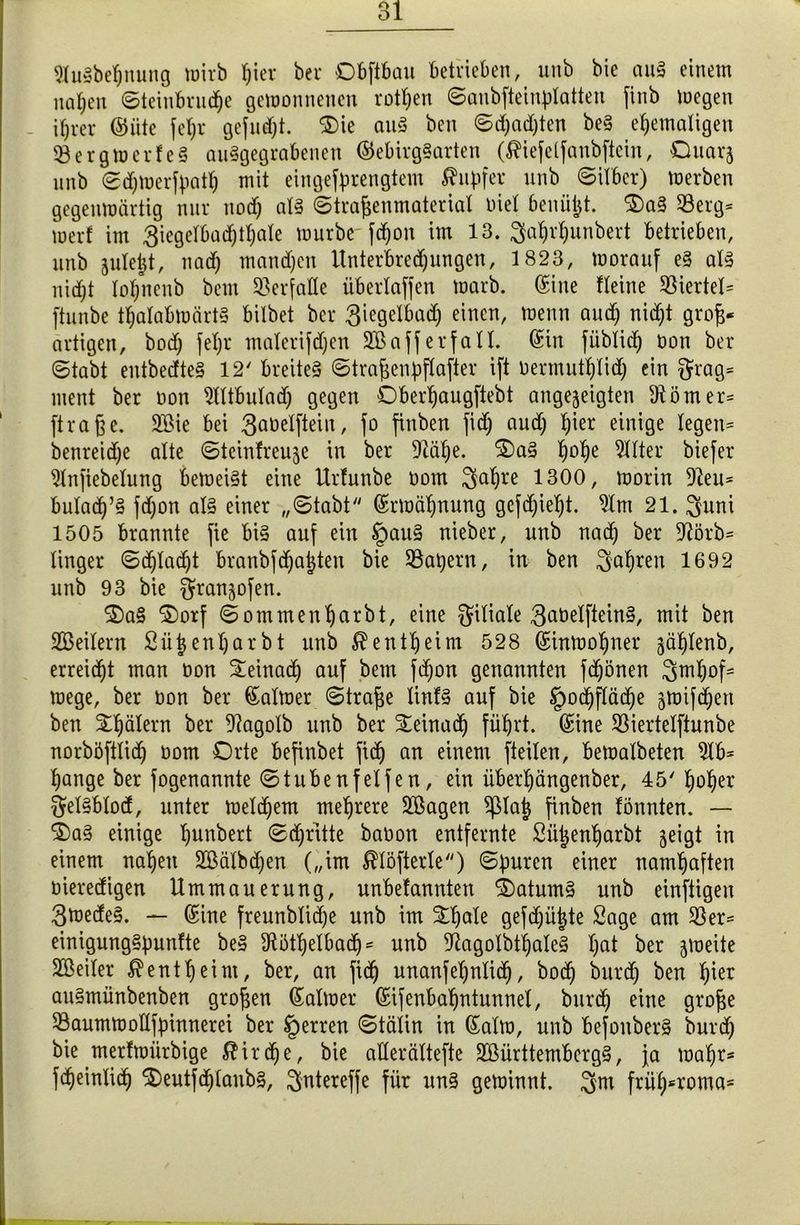 9Jitöbef)nung mirb hier bei* Dbftbau betrieben, unb bie auä einem nafjen ©teinbrnc^e gemonnencn rotten ©aubfteinplatteu finb megen ihrer ©iite fet)r gefndjt. $)ie anä ben ©d)ad)ten be§ ehemaligen 93ergmerfe§ auSgegrabencu ©ebirg§arten (^iefelfaubftein, Quar^ nnb ©djmerfpatl) mit eingefprengtem Tupfer nnb ©Über) merben gegenmärtig nur uod) al§ ©trafjenmaterial tue! benü^t. $)a§ 53erg* wer! im 3iegelbad)tl;ale mürbe- fdjon im 13. 3ahrl)unbert betrieben, nnb jnleijt, nad) mand)en Unterbredjungen, 1823, morauf e§ al3 liiert lol)ncnb bem Verfalle überlaffen rnarb. Sine Heine Viertel* ftunbe thalabmärty bilbet ber 3iegelbad) einen, menn and) nid)t grojj* artigen, bod) fel;r malerifdjen 2BafferfaXX. ©in fiiblid) non ber ©tabt entbedte§ 12' breitet ©tra^enpflafter ift uermutljlid) ein $rag= ment ber non 5lltbulad) gegen Oberhaugftebt angejeigten Körner* ftra§e. 3Bie bei 3at>elftein, fo finben fid) and) hier einige legen* benreidje alte ©teinfreuje in ber Duitje. 2)a§ h°he Filter biefer 9lnjiebelung bemei§t eine Urlunbe oom 3ahl*e 1300, morin 9?eu* buladj’§ fd)on al§ einer „©tabt ©Mahnung gcfd)ieht. 9lm 21. 3uni 1505 brannte fie bi§ auf ein §au§ nieber, unb nach ber 9?örb= linger ©d)lad)t branbfd)at)ten bie Mähern, in ben fahren 1692 unb 93 bie ^franjofen. 2)a§ ©orf ©ommenharbt, eine Filiale 3aöelftein§, mit ben SBeilern Sütjenljarbt unb Bentheim 528 ©inmohner jdhlenb, erreicht man non Seinadj auf bem fd)on genannten frönen 3ml)of= mege, ber non ber ©almer ©trafje linf§ auf bie Hochfläche jmifdjeu ben £t)älern ber 9?agolb unb ber £einad) führt, ©ine 93iertelftunbe norböftlid) oom Orte befinbet fid) an einem [teilen, bemalbeten 9lb= hange ber fogenannte ©tubenfelfen, ein iiberhängenber, 45' hoher §el§blod, unter melchem mehrere 2ßagen $pia| finben fönnten. — ®a§ einige hunbert ©d)ritte baoon entfernte Sii^enharbt jeigt in einem nahen 2ßälbd)en („im $löfterle) ©puren einer namhaften oieredigen Ummauerung, unbefannten 2)atum§ unb einftigeu 3mede§. — ©ine freunblid)e unb im Sljale gefdjüjjte Sage am 93er* einigung§punfte be§ 9ti3thelbadj= unb ^agolbtljaleä l)at ber jmeite Sßeiler Bentheim, ber, an fid) unanfehnlidj, hoch burd) ben hier au§münbenben großen ©almer ©ifenbaljntunnel, burd) eine grojje 93aummollfpinnerei ber Herren ©tälin in ©alm, unb befonber§ burd) bie merfmürbige $irdje, bie alterältefte 2ßürttemberg§, ja mahr* fcheinlich $)eutfd)laub§, ^ntereffe für un§ geminnt. 3m frül)6roma*