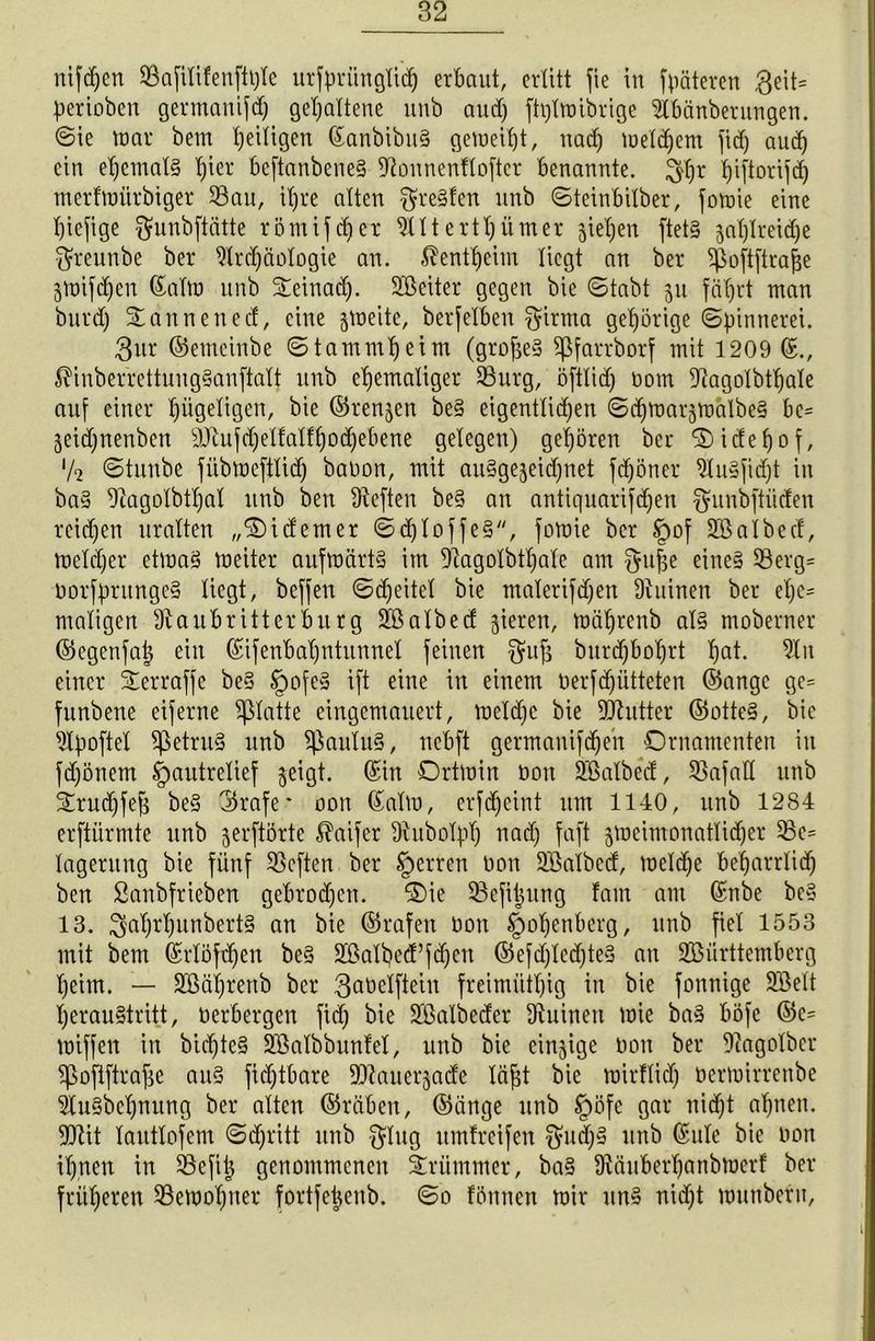 perioben germanifd) gehaltene unb aud) ftplwibrige ibänberungen. ©ie war bem fettigen ©anbibuS geweift, nad) welchem fid) aud) ein ehemals l)ier beftanbeneS fftounenflofter benannte, Jfljr fjiftorifd) merfwiirbiger 33au, ihre alten $reSlen unb ©teinbilber, fowie eine hiefige $unbftätte römifchcr wittertt;itmer gieren ftets gatjlreidje $reunbe ber Slrdjäologie an. ^entfjeim liegt an ber Sßoftftra&e gwifdjen ©alw unb Oeinad). 2®eiter gegen bie ©tabt 511 fäf)rt man burd) Oannened, eine gweite, berfelben $irma gehörige ©pinnerei. gur ©emeinbe ©tamm^eint (groj$e§ Sßfarrborf mit 1209(5., $inberrettuugSanftalt unb ehemaliger SBurg, öftlid) Dom fftagolbthale auf einer hügeligen, bie ©rennen beS eigentlichen ©djwargwälbeS be= geidjnenbcit 9Jtufd)ellalff)od)ebene gelegen) gehören ber Oidefjof, lk ©titnbe fübwcftlid) baDon, mit auSgegeichnet fdjöncr 9luS[id)t in baS 9iagolbtl)al unb ben fRcften beS an antiquarifdjen fyitnbftiiden reichen uralten „Oidem er ©djloffeS, fowie ber §of SBalbed, melier etwas weiter aufwärts im 9iagolbtl)ale am gufce eines SBerg* DorfprungeS Hegt, befjen ©djeitel bie malerifdjen Diuinen ber el)c= maligen Slaubritterburg ülßalbed gieren, wä^renb als moberner ©egenfat* ein ©ifenbahntunnel feinen gmfj burd)bol)rt haü 2Iu einer Oerraffe beS §ofeS ift eine in einem Derfdjütteten ©angc ge= funbene eiferne glatte eingemauert, weldjc bie Butter ©otteS, bie ^Ipoftel SpetruS unb Paulus, nebft germanifdjeh Ornamenten in fd)önem fpautrellef geigt, ©in Ortwin Don SQßalbed, Unfall unb Orudjfefc beS ©rafe* oon ©alw, erfdjeint um 1140, unb 1284 erftürmte unb gerftörte $aifer Utubolpl) nad) faft gweimonatlidjer 33e= lagerung bie fünf SSeften ber §erren non Sßalbed, welche beharrlich ben Sanbfrieben gebroden. Oie SSefiJung lam am ©nbe beS 18. ^5ahrhunbertS an bie ©rafen Don §of)enberg, unb fiel 1553 mit bem ©rlöfdjen beS 2Balbe<f fdjen ©efd)led)teS an SBiirttembcrg heim. — 3Gßäi)renb ber gaüelftein freimütig in bie fonnige Söelt 'heraustritt, üerbergen fid) bie SMbeder Ruinen wie baS böfe ©e= wiffen in bid)teS Söalbbunlel, unb bie einzige Don ber 9tagolbcr Spoftftrajje auS fid)tbare 9Jtauergade Icijjt bie wirflid) Derwirrenbe 9tuSbcl)nung ber alten ©räben, ©änge unb §öfc gar nicht al)nen. 99tit lautlofem ©d)ritt unb $Iug umfreifen $ud)S unb ©ule bie Don il)nen in SBeftt} genommenen krümmer, baS ütäuberhanbwerf ber früheren ^Bewohner fortfetjenb. ©0 fönnen wir uns nicht wunberu, 1