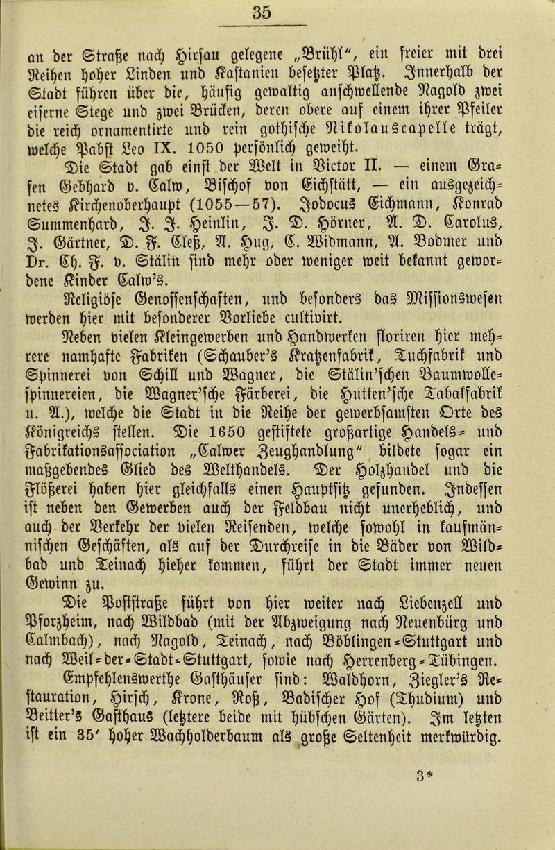 an bet ©trage naeg §itfau gelegene „53rügt, ein freier mit brei gleiten goger Stnben unb Jfrtftanien befegter ^tag. gmtergatb ber ©labt führen über bie, häufig gemattig anfegmettenbe 9?agoIb jmet eiferne ©tege unb jmei 53rüden, bereit obere auf einem tgrer Pfeiler bie reid) ornamentirte unb rein gotgifege 9tifolau§capetle trägt, metege Sßabjt Seo IX. 1050 perföntid) gemeint. Oie ©tabt gab einft ber 2Bett in Victor II. — einem ©ra= fett ©ebgarb o. Salto, Jöifegof Don ©icgftätt, — ein auSgejeidg* neteä $ir<genobergaupt (1055 — 57). gobocuS ©idjmann, $onrab ©ummengarb, g. g. §eintin, g. O. §örner, 5t. O. ßarotu§, g. ©ärtner, O. fjf. Steg, 5t. §ug, ©. 5Bibmann, 5t. 53obmer unb Dr. ßg. g. b. ©tälin finb megr ober toeniger mcit befannt gemor* bene $inber (£atm’§. Stetigiöfe ©enoffenfegaften, unb befonber§ ba§ 9Jtiffion§mefen toerben gier mit befonberer Vorliebe cuttibirt. sieben bieten $teingetrerben unb §anbtoerfen ftoriren t)icr meg= rere namhafte $abrifen (©cgauber’S $ragenfabrif, Ouegfabrif unb ©pinnerei bon ©cgitt unb SGßagner, bie ©tätin’fdjen 53aumft>otte= fpinnereien, bie SBagner’fdje Färberei, bie Iputten’fdje 3:abaffabtif u. 5t.), meldje bie ©tabt in bie Steige ber gemerbfamften Orte be§ £önigreicg§ ftetten. Oie 1650 gegiftete grogartige §anbel§* unb $abrifation§affociation „ßaltoer 3eugganbtung bitbete fogar ein maggebenbe§ ©lieb be3 2Bettganbet§. Oer §otjganbet unb bie gtögerei gaben gier gleichfalls einen §auptfig gefunben. gnbeffen ift neben ben ©emerben aueg ber $etbbau nicht unergeblitg, unb aueg ber 55erfegr ber bieten Steifenbett, toeltge fomogt in faufmän* nifegen ©efegäften, als auf ber Ourcgreife in bie 33äber bon Söitb* bab unb ieinaeg gieger fommen, fiigrt ber ©tabt immer neuen ©etoinn ju. Oie $oftftrage fiigrt bon gier meiter nad) Siebentel! unb ^forjgeim, nad) Sßilbbab (mit ber 5tbjmeigung naeg Steuenbürg unb ßatmbacg), nad) Stagotb, Oeinadg, naeg 53öblingen Stuttgart unb naeg 2ßeit = ber«©tabt* Stuttgart, fotoie nad) §errettberg*Tübingen. ©mpfeglenStuertge ©aftgäufer finb: Sfßatbgorn, 3iegter’§ 9te* ftauration, §irf<g, $rone, ütog, 93abifcger tpof (Ogubium) unb |öeitter’5 ©aftgauS (tegtere beibe mit gübfdgen ©arten), gm legten ift ein 35' goger Söaeggotberbaum at§ groge ©eltengeit merfmürbig. 3*