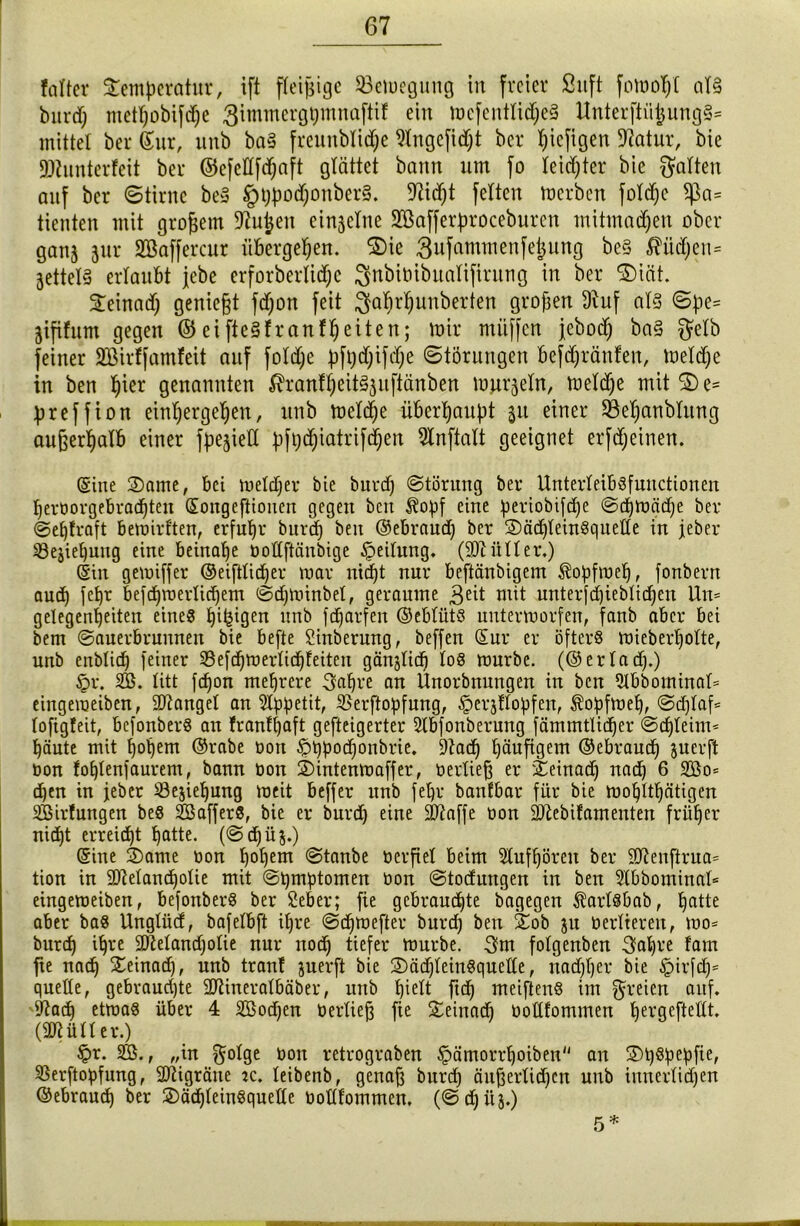 faltet Temperatur, ift fleißige Sßemegung in freier Sttft fomoßl al§ burd) metßobiflße ßimmergßmnaftif ein mefentlidjeS Unterftii£ung§= mittel ber ©ur, unb ba§ freunblidje Slngefidfl ber ßiefigen Statur, bie SDtunterfeit ber ©cfedfißaft glättet bann um fo leichter bie galten auf ber ©tirne beS §t)po<ßonber§. 9tid)t feiten merbcn foldje f|3a= tienten mit großem $ftuj)en einzelne SBafferproceburen mitmadjen ober ganj jur Söaffercur übergeben. Sie 3ufammenfeßung be§ ßüdjen* jettely erlaubt jebe erforberliiße ^nbiöibualifirung in ber Siät. ^einadC; genickt fd)on feit ^aßrßunberten großen 9tuf als Spe= jtfifum gegen © eifteSfranfßeiten; mir miiffen jebod) ba§ gelb feiner ÜEßirffamfeit auf foldje pfßdjifdje Störungen befdjränfen, meldje in ben ßier genannten ^ranfßeitSjuftänben murmeln, meldje mit S e= preffion etnßergeßen, unb meliße überhaupt 31t einer SÖepanblung außerhalb einer fpe^ielX pfl)d)iatrißßen 9lnftalt geeignet erfdjeinen. (Sine Same, bei meldjer bie burd) Störung ber Unterleib«fuuctionen fjeröorgebradjtett ©ongeftiouen gegen beit $opf eine periobifd^e Scßmädje ber Sefflraft bemirl'ten, erfuhr burd) beit ©ebraud) ber Säd)tein«quelle in jeber iBejicßung eine beinahe öodftänbige Teilung. (äMtler.) (Sin gemiffer ©eiftlicßer mar Hießt nur beftänbigem Äopfmeß, fonbern aud) feßr befcßmerlicßem Sdjmhtbel, geraume 3ed mit unterfdjieblicßen Utt= gelegenfjeiten eine« ßißigen unb feßarfen ©eblüt« nntermorfen, fanb aber bei bent Sauerbrunnen bie befte Sinberung, beffen (Sur er öfter« mieberßolte, unb enblid) feiner SSefdjmerlidjfeiten gänfließ lo« mürbe, (©er lad).) £r. SB. litt fdjon mehrere 3faßre an Unorbnungen in ben Slbbominal* eingeraeibeu, Mangel an Appetit, S$erßopfung, §erjflopfen, $opfmel), Scßlafl lofigfeit, befonber« an franfßaft gefteigerter Slbfonberung fämmtliißer Sdjleim* häute mit hohem ©rabe Dort pßpodjonbrie. 9tad) ßäufigem ©ebraueß juerft non fcßlenfaurem, bann öon Sintenmaffer, üerließ er Seinad) nad) 6 2Bo* tßen in jeber Sejießung meit beffer unb feßr banfbar für bie moßlttjätigen ^Bildungen be« Söaffer«, bie er burd) eine dftaffe oon SJtebifameuten früher nidjt erreicht ßatte. (Sdjüj.) ©ine Same t>on ßoßem Stanbe öerftel beim Stufßören ber 9ftenftrua= tion in üDMancßolie mit Symptomen tion Stodungeu in ben $tbbominat= eingemeiben, befonber« ber Sefeer; fie gebrauchte bagegen $arl«bab, ßatte aber ba« Unglüd, bafelbft it)re Scßmefter bureß beit Sob ju tierlteren, mo= burd) ißre äftelandjotie nur nod) tiefer mürbe. 3m folgenben 3aßre fam fte naiß Seinacß, unb tranf juerft bie Säd)leitt«quette, nadjljer bie tpirfdj* quelle, gebraudjte SERineralbäber, unb hielt fuß meiften« im freien auf. 9^atß etma« über 4 SBodjen tierlieft fte Seinacß tiottfommen ßergeftedt. (SRüller.) £>r. SB., „in golge tion retrograben §ämorrßoiben an St)«pepfie, 93erftopfurtg, Sftigräue jc. leibenb, genaß bureß äußerlichen unb innerlichen ©ebraueß ber Säd)lein«quelle tiollfommen. (Scßüj.) 5 *