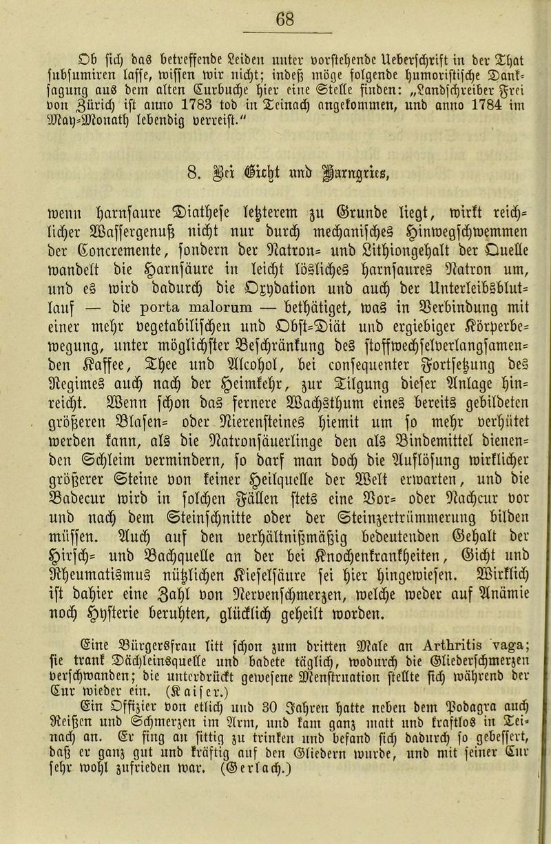 Ob fid) ba8 betveffenbe Seibeit unter öorfteljenbc Ueberfdjrift in bev £fjat fubfumiren taffe, wiffen mir nidjt; inbefi möge fotgenbe Ijumoriftifdje 2)anf* fagung aus bem alten ©urbud)e f)ier eine ©teile finben: „Sanbfdjreiber grei oon Sürid) ift anno 1783 tob in £einad) angefommen, unb anno 1784 im sJ07at)=9ttonatt) tcbenbig oerreift. 8. P§n $kbt nnb Harngrieß wenn fjarnfaure Diatljefe letzterem ju ©runbe liegt, wirft reidp lidjer 2öaffergenu)$ nid)t nur burd) med)anifd)e§ §inwegfcl)Wemmen ber ©oncremente, fonbern ber 9?atron= unb Sittjiougetjalt bet Duelle Wanbelt bie §arnfäure in leidjt löSlidjeS ijatnfaureS Patron um, unb e§ wirb baburdj bie Ostjbation unb and) ber Unterleib§blut= lauf — bie porta malorum — Betätiget, Wa§ in SSerbinbung mit einer mefjr üegetabilifdjen unb Obft*S)iät unb ergiebiger $örf)erbe= weguug, unter möglidjfter 93efd)ränfung be§ ftoffwedjfelüerlangfamen= ben Kaffee, $fjee unb 2ltcol)ol, bei coufequeuter ^ortfetjung be§ Regimes and) nad) ber §eimlel)r, jur Tilgung biefer Zulage l)in= reidjt. Sßenu fdjon ba§ fernere 2öad)§tl)um eines bereits gebilbeten größeren 53lafen= ober 97ierenfteine§ Ijiemit um fo meljr oerljiitet werben fann, als bie ^atronfäuerlinge ben als 53inbemittet bienen= ben ©djleim oerminbern, fo barf man bod) bie 2luflöfung wirflidjer größerer ©teilte öon feiner IpeilqueHe ber SEßelt erwarten, unb bie SBabecitr wirb in folgen fällen ftetS eine 23or= ober fftadjcur oor unb nad) bem ©teinfd)nitte ober ber ©teinjertrümmerung bilben ntüffen. 9lud) auf ben oer^ültnifämäfsig bebeutenben ©efjalt ber §irfd)= unb 93adjqueHe an ber bei $nod)enfranfl)eiten, ©id)t unb fejeumatiSmuS nü|lid)en $iefelfäure fei b)ier fjingewiefen. Söirflid) ift basier eine 3^1 hon ^erbenfe^merjen, weld)e Weber auf Anämie ttod) §t)fterie beruhten, gliidlid) geteilt worben. ©ine 33urgerSfrau litt fdjon jum britten 937ate an Arthritis vaga; fie tranf 2)äd)leinSqueffe unb babete tägticf), Woburd) bie ©lieberfdjmerjen oerfdjwanben; bie nnterbriidt gemefene Üttenftruation fteHte ftd) wäljrenb bev ©ur toiebev ein. (Äaifer.) ©in Dfftjier Oon etlid) unb 30 fahren f)atte neben bem q3obagva and) Meißen unb ©dfmerjen im 2trm, unb fant ganj matt unb fvafttoS in £ei* nad) an. ©v fing an fittig jn tvinfen unb befanb fid; babitrd) fo gebeffcrt, bafj er gaitj gut nnb fräftig auf ben ©liebern würbe, unb mit feiner ©ur feEjr woljl jufrieben war. (©erladj.)