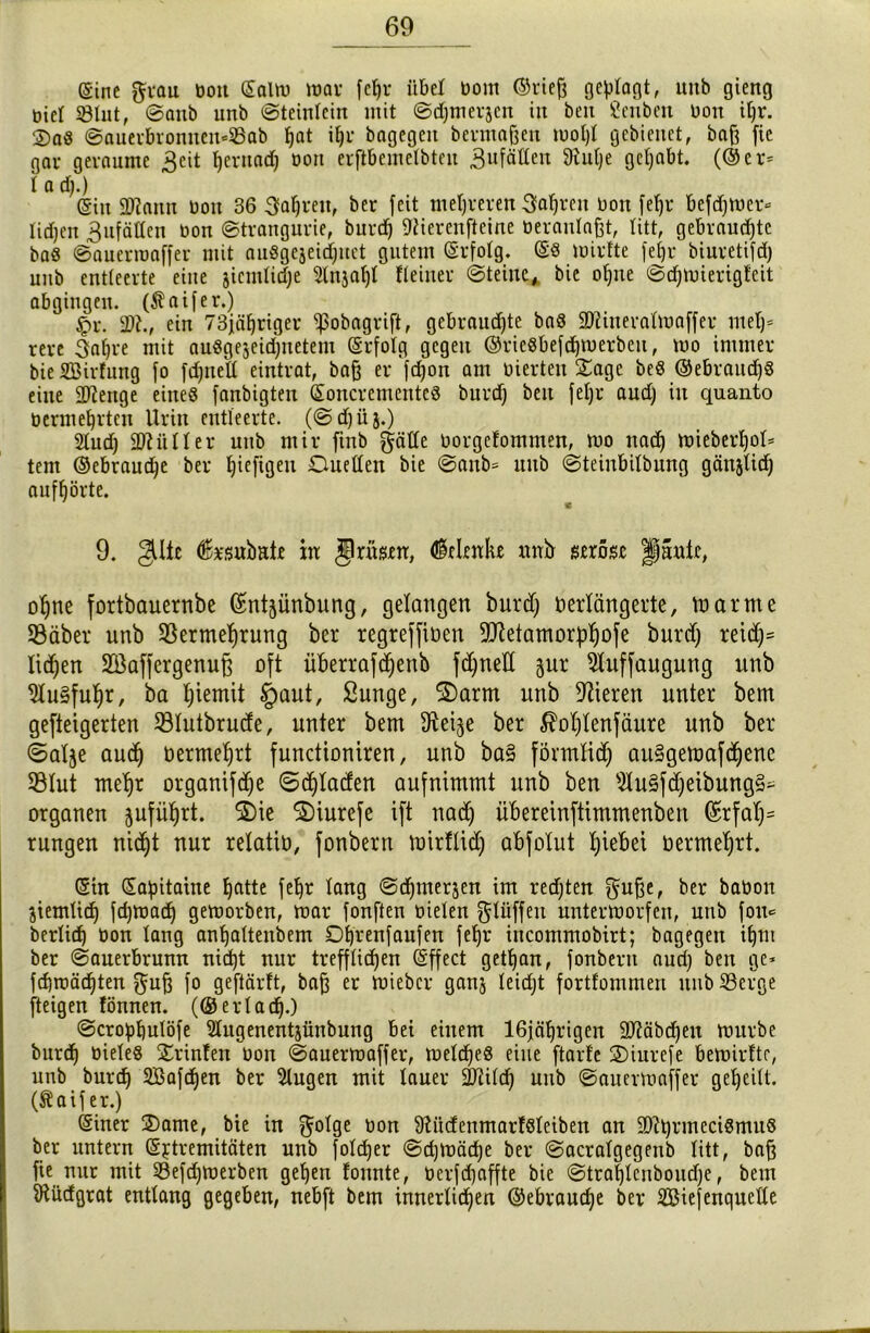 ßine grau üon (SaUu war feljr übel Dom ©rieb gesagt, uitb gieng üiel SÖInt, ©anb unb ©teinlcin mit ©djmerjcn in ben Öenben üon il)r. ®a« ©auerbronnemSab hat i§r bngegeit bevmaßen wohl gebienet, bab fie gar geraume 3eit t) ent ad) Dort erflbemelbten 3u[äüen 9tul)e gehabt. (©er= 1 a d).) @in SWaitn üon 36 Sauren, ber feit mehreren Sauren üon feljr befdjwer- lidjen Zufällen üon ©trangurie, burd) iftierenfteine veranlaßt, litt, gebrauste ba« ©auerwaffer mit auSgejeid)uet gutem erfolg, es Wirfte feijr biuretifd) unb entleerte eine jicmlidje 5lnja()t Heiner ©teine, bie ohne ©chwierigfeit abgingen. (Äaifer.) £>r. 2)?., ein 73jähriger ^obagrift, gebrauste ba« SRineratwaffer met)- rere 3al)re mit au«gejeichnetem erfolg gegen ©rieSbefdjwerben, wo immer bieSBirlung fo fdjnell eintrat, baß er fd)on am vierten Sage be« ©ebraud)« eine 2)?ertge eines fanbigten (Soncrementeö burd) ben fel)r aud) in quanto vermehrten Urin entleerte. (©d)üj.) 2tud) äftüller unb mir ftnb gälte vorgetommen, wo nad) wieber^oU tent ©ebraudje ber fjiefigett Duellen bie ©anb* unb ©teinbilbung gän^tid) aufhörte. 9. gltc feubate in Jlrnsen, Gelenke xurb seröse paule, ohne fortbauernbe (ürntjünbung, gelangen burd) verlängerte, warme SBäber unb Vermehrung ber regreffiven 9J?etamor:phofe burd) reid)= liefert SBaffergenuf) oft überrafdjenb fd)ned gur 21uffaugung unb 21u§fuhr, ba ^iemit §aut, Sunge, 2)arm unb Vieren unter bem gefteigerten Vlutbrude, unter bem fKeije ber ßohtenfäure unb ber ©alje aud) vermehrt functioniren, unb ba§ förmlich au§gemafd)ene SBlut mehr organifdje 6d)Iaden aufnimmt unb ben 21u§fd)eibung§* Organen pführt. S)ie 2)iurefe ift nadj ubereinftimmenben (£rfah= rungen nid)t nur relativ, fonbern mirflidj abfolut t)iebei vermehrt. (Stn (Sapitaine batte feljr lang ©djmerjen im redjten gube, ber bavon jiemlid) fdjwad) geworben, war fonften vielen glüffeit unterworfen, unb fon* berlid) von lang anhaltenbem Dbrenfaufen fel)r incommobirt; bagegen if)nt ber ©auerbrunn nicht nur trefflichen (Sffect gethan, fonbern aud) ben ge* fd)wäd)ten gub fo geftärft, bab er Wiebcr ganj leidjt fortfommen unb Serge (teigen fönnen. (@ er lad).) ©crohhulöfe Slugenentjünbung Bei einem 16jährigen 9Jiäbd)en würbe burd) viele« Srinlen üon ©auerwaffer, welche« eine ftarl'e Siurefe bewirltr, unb burd) 2Bafd)en ber Slugen mit lauer üIJiild) unb ©auerwaffer geheilt, (ftaif er.) <5iner Same, bie in golge üon 9tüdenmar!«leiben an üDltyrmeciSmu« ber untern (S^tremitäten unb folcher ©djwäc^e ber ©acralgegenb litt, bab fie nur mit Sefdjwerben gehen tonnte, verfdjaffte bie ©trahlenboudje, bem Sftüdgrat entlang gegeben, nebft bem innerlichen ©ebraud)e ber 2Biefenquclle
