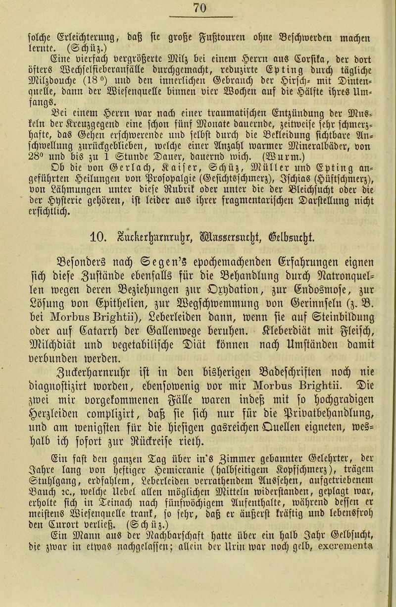 foldje Erleichterung, baft fie große Fußtouren ohne SBefc^ttjerben machen lernte. (@djüj.) Sine bierfad; bergrößerte SDtitj bei einem §ernt an« Eorftla, ber bort öfter« 28ed)felfieberanfälle burdjgemadjt, rebujirte Epting burd) tägtidje SJiiljboudje (18 °) nnb ben imterlidjeit ©ebraudj ber §irfd)* mit Sinten* quelle, bann ber SBiefeuqueHe binnen hier SBotfjen auf bie Hälfte itjre« Um* fang«. 23ei einem §errn mar nadi einer traumatifd)en Entjünbung ber üftu«* lein ber Äreujgegenb eine fd)on fünf SRouate bauernbe, jeitmeife fef)r fd)mer^ hafte, ba« @el)en erfdjmerenbe nnb felbft burd) bie Söefleibung fid)tbare An* fd)melluug zuriidgeblieben, meldje einer Anja!)! marmer üDiineralbäber, bon 28° unb bi« ju 1 ©tuubc Sauer, bauernb mid). (A3urm.) Db bie bon ©erlad), $aifer, ©dfüj, 9Aitller unb Epting an* geführten gedungen bon fßrofopalgie (©cfid)t«fd)merz), 3fd)ia« (£>üftfd)nterz), bon Zähmungen unter biefe fRubrif ober unter bie ber S31eid)fnd)t ober bie ber £>pfterie gehören, ift leibev au« ihrer fragmentarifdjen Sarftellitng nid)t erfidjtlid). 10. ^utlurjmnmiljr, fcssersntltf, tflellrstujjt. Befonber§ rtad) ©egen’3 epocfiemachenben Erfahrungen eignen fid) biefe ^uftänbe ebenfalls für bie Bel)anblung burd) -RatronqueB len megen beren Beziehungen zur Dppbation, zur Enbo§mofe, zur Söfung bon Efjithetien, zui‘ SSegfchtnemmung bon ©erinnfeln (z. B. bet Morbus Brigbtii), Seberleibett bann, menn fie auf ©teinbilbung ober auf Eatarrh ber ©aÜenmege beruhen, 5Heberbiät mit gleifd), Btildjbiüt unb begetabiüfdje Diät fönnen nach Umftänben bantit berbunben merben. ^uderharnruhr ift in ben bisherigen Babefdjriften noch nie biagnoftizirt morbett, ebenfomenig bor mir Morbus Brightii. Die Ztnei mir borgefommenen $älle maren inbeg mit fo hü(höra^iöen §erzleiben complizirt, bafi fie fid) nur für bie Bribatbeljanblung, unb am menigfien für bie hefigen gasreichen Duellen eigneten, me§= halb ich fofort zur fftitdreife riet!). (Sin faft bett ganzen Sag über in« Binmter gebannter ©clehvter, bel- ehre lang bon heftiger £>cmicranie (halbfeitigem Stopffd)merj)f trägem ©tuplgang, erbfahlem, Sebcrlciben berrathenbem Auöfehen, aufgetriebenem 33aud) tc., meldfe Uebcl allen utöglidjeu Mitteln miberftanben, geplagt mar, erholte fid) in Seinad) uad) fitnfmöd)igem Aufenthalte, mährenb beffen er meifteu« 235iefenquelle tranf, fo fehr, baß er äußerft Iräftig unb lebensfroh ben Eurort berließ. (©d)üj.) Ein SRantt au« ber fRadjbarfdjaft hatte über ein halb 3al)r ©d&fudjt, bie jmar in etmet« uad)gelaffeu; allein ber Urin mar nod) gelb, exerementa