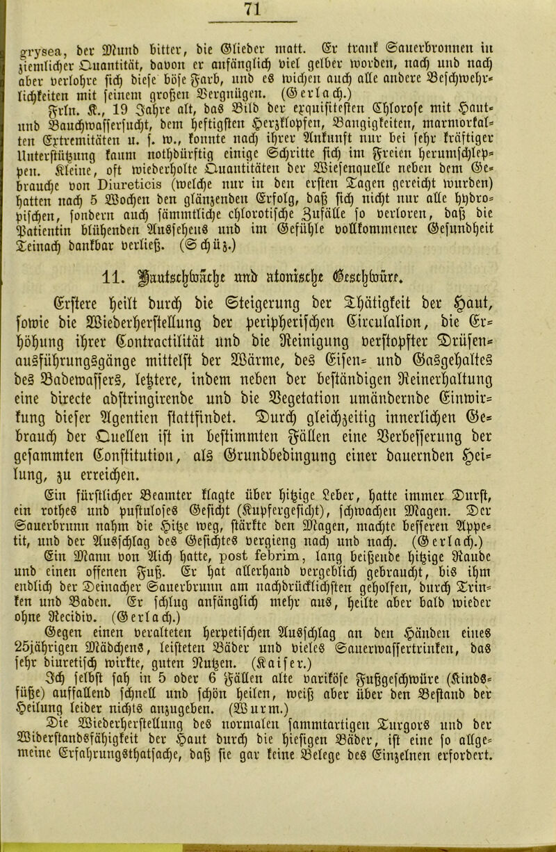 orysea, bet* 2)hmb bitter, bie ©lieber matt. (Sr trmtf ©auerbromten in jiemtirfier Ouantität, bauon er anfänglich üiel gelber tuorben, nad) unb nach aber nertotjre [ich tiefe böfe $arb, unb es tuidjen auch atte aitbere Vefdgueßr* fidjfeiten mit feinem großen Vergnügen. (©erladi.) ^rfn. $., 19 3af)re att, baS 23ilb ber e^quifitefien (S^torofe mit £aut* unb $aud)mafferfnd)t, bem l^cftigften ^ersflohfcn, 23angigfeiten, marmorfaf* ten ©rtremitäten u. f. tu., fonnte nad) ihrer Stnfunft nur bei feljr fräftiger Uuterftüijung faitm notTjbürftig einige ©dritte fid) im freien herumfd)feh* pen. kleine, oft mieberholte Ouantitäten ber Sßiefenqueße neben bem ©e* brauche uon Diureticis (tuefdje nur in beu erften Sagen gereift mürben) hatten nach 5 SSocßen ben gfän&enbeu ©rfolg, baß fid) nid)t nur alte t)t)bro^ bifchen, fonbern auch fämmtfidje ctjlorotifcfje 3ufäCCe fo oerforen, baß bie «Patientin bfühenben SfuSfe^euö unb im @efüf)le uottfontmener ©efunbheit Seinad) banfbar berließ. (@djüj.) 11. guutsc^faat^e mtb atonmjjt fedjimm. ©rftere he^ burdj bte Steigerung ber Shätigfeit ber §aut, fotüie bie SGßieberherfteHung ber fjeri^herifchen ©ircufalion, bie ©r* höhung ihrer ©ontractilität unb bie Steinigung öerftofifter Srüfett* au§führung§gänge mittelft ber ÜSßärme, be§ ©ifen* unb ©a§gehalte§ be§ Vabemafjer§, festere, inbem neben ber beftänbigen Steinerhaltung eine birecte abftringirenbe unb bie Vegetation umänbernbe ©intt>ir= fung biefer 9lgentien ftattfinbet. Surd) gleichzeitig innerlichen ©e= brauch ber Cuellen ift in befiunmten fällen eine Verbefferung ber gefammten ©onftitution, al§ ©runbbebingung einer bauernben §ei= lung, ju erreichen. ©in fürfttidjer Veamter ftagte über fntn0e 2eber, hatte immer Surft, ein rotßeS unb puftulofeö ©efidjt ($upfergefid)t), fd)tuad)eu Stagen. Ser ©auerbrunn nahm bie §i(3e meg, ftärfte ben 9)iagen, machte befferen Sippe* tit, unb ber Stu6fd)Iag beS ©eftdjteS uergieng nad) unb nad). (©erfad).) ©in Sftann uon Slid) hatte, post febrim, lang beißeube l)i^ige Staube unb einen offenen f^uß. ©r hat aderhanb uergebfid) gebraucht, biß ihm eublid) ber Seiuad)er ©auerbruun am nad)brüdtid)ften geholfen, bitrd) Srin* !en unb 53aben. ©r fdjfug anfänglich mehr aus, feilte aber halb tuieber ohne Stecibiü. (©erfad).) ©egen einen oeralteten herbetif<hen SluSfdjfag an ben Räubert eines 25jährigen 2Jiäbd)en3, feifteten Väber unb uieleS ©auerluaffertrinfeit, baS fehr biuretifch tuirfte, guten Stufen. (Äaifer.) 3d) felbft fah in 5 ober 6 hätten alte uariföfe g-ußgefdjtuüre (SlinbS* fuße) auffadenb fd)neff unb fd)ön h^Ien, meiß aber über ben 93eftaub ber Teilung leiber nidjts anjugeben. (2Burm.) Sie Sßieberherftettung beS normalen 'fammtartigen SurgorS unb ber 2öiberftanbSfäf)igfeit ber §aut burd) bie hießen 33äber, ift eine fo affgc* meine ©rfahrungSthatfad)e, baß fie gar feine Belege bes ©injefnen erforbert.