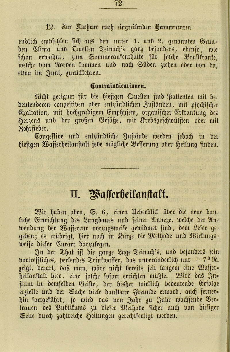 12. &ur $fatptur mttlj mtgmfjmbm §nwnmumn cnbXitf) embfeX)Xen fidp au§ ben unter 1. unb 2. genannten (Srütt* beit (£tima unb Duetten Seinacp’S ganj befonberS, ebenfo, mie fdjon ermähnt, jum ©ommeraufentpatte für foXcfje 53ruftfranfe, metdje bom korben fommen unb nadp ©üben gieren ober bon ba, etma int ^unt, jurüdfepren. Dlicpt geeignet für bie piefigen Duetten finb Patienten mit be= beutenberen congeftiben ober entjünbtidjen 3bftänben, mit pfpdjifcper (Sgattation, mit podjgrabigettt fömpppfem, organifcper ©rfranfung be§ §er^en§ unb ber großen (Sefäfte, mit JhebSgefcpmütften ober mit 3&prfieber. ßongeftibe unb ent^ünMidpe 3bftänbe merben jebodp in ber piefigen ütßafferpeitanftatt jebe mögliche 93efferung ober §eitung finben. 2ßir paben oben, ©. 6, einen Ueberbticf über bie neue bau= tidje (£inrid)tung be§ SangbaueS unb feiner 9tnnej;e, metdje ber 9ln* menbung ber Söaffercur borjugSmeife gemibntet finb, bem Sefer ge= geben; e§ erübrigt, pier nocp in $ürje bie ftftetpobe unb 2Birfung§= meife biefer ßurart barjutegett. 3n ber Spat ift bie ganje Sage Seinadj’S, unb befonberS fein bortrefftidjeS, pertenbeS Srintmaffer, ba§ unberänbertid) nur + 70 jeigt, berart, baft man, märe nidpt bereits feit langem eine SSaffer* peitanfiatt pier, eine fotdpe fofort errieten müpte. SBirb ba§ 3n= ftitut in bemfetben (Seifte, ber biSper mirftidp bebeutenbe Erfolge erhielte unb ber ©adpe biete banfbare f^reuttbe ermarb, aucp ferner* pin fortgefüprt, fo mirb baS bon 3^Pr äu 3aPr macpfenbe 35er= trauen be§ ^ßubtifumS ju biefer ü)7etpobe fid)er aud) bon piefiger ©eite burd) japtreidje Leitungen geredjtfertigt merben. ©ontrainbicationen ii