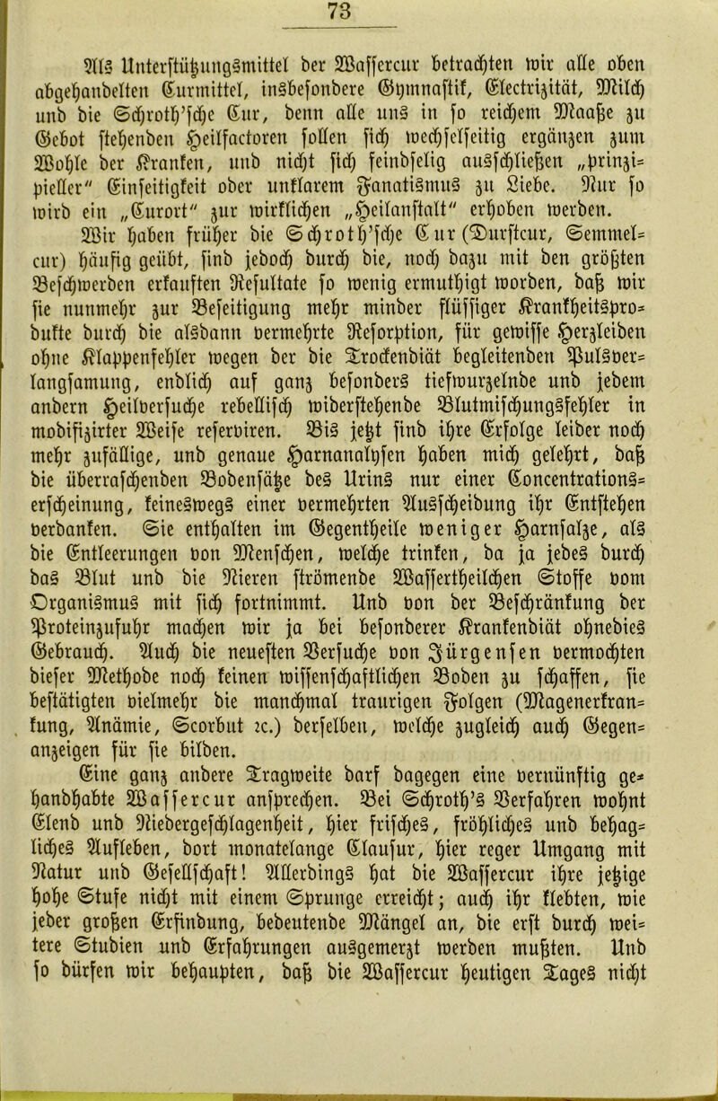 21(3 Unterftü|ungSmittel ber SBaffercur betrachten mir aüe oben abgehanbelten Surmittel, inSbefonbere ©pmnaftif, Slectriäität, 9ttild; unb bie ©d)rotf)’fd)e Sur, benn ade uns in fo reifem Eftaaj^e ju ©ebot ftefjenben fpeilfactoren fallen fid) wedjfelfeitig ergänzen 5um 2Bof)Ie ber Traufen, nnb nicht fid; feinbfelig auSfdjliefjen „brin^U pieüer Sinfeitigfeit ober unklarem Fanatismus 51t Siebe. 9?ur fo wirb ein „Surort jur wirflidjen „£>eilanfialt erhoben werben. SBir l;aben früher bie ©d;rotl;’jd)e Sur (®urftcur, ©emmel= cur) häufig geübt, finb jebod; burch bie, nod; bapt mit ben größten 33efd;werben erfauften Üiefultate fo wenig ermutigt worben, bafc wir fie nunmehr jur 93efeitigung mel)r minber ftüffiger $ranU)eitSpro* bufte burd; bie aisbann üermeljrte $eforption, für gewiffe «§erjleiben of>ne Klappenfehler wegen ber bie Strodenbiät begleitenben $pulSüer= langfamung, enbtid; auf ganj befonberS tiefwurjelnbe unb febem anbern §eiloerfu(^e rebeKifd) wiberfieljenbe £Uutmifd)ungSf elfter in mobifi^irter SBeife referoiren. 23iS Jejjt finb ihre Srfolge leiber nod) mef)r zufällige, unb genaue fparnanalpfen fjaben mid) gelehrt, ba§ bie überrafd)enben Söobenfäjje beS UrinS nur einer SoncentrationS= erfdjeinung, feineSwegS einer oermefjrten 2luSfd)eibung ihr Sntfteljen oerbanfen. ©ie enthalten im ©egentfjeile weniger §arnfal-$e, als bie Sntleerungen Don ^enfchen, weld)e trinfen, ba ja febeS burd) baS S3Iut unb bie Vieren ftrömenbe 2Baffertl>eild)en (Stoffe Dom Organismus mit fich fortnimmt. Unb bon ber 23efd)ränfung ber $roteinäuful)r machen wir ja bei befonberer Kranfenbiät oljnebieS ©ebraud). 5Xuth bie neueften 93erfud)e oon ^ürgenfen oermod)ten biefer TOethobe nod) feinen wiffenfd)aftlid)en 93oben ju fRaffen, fie betätigten bielmel)r bie mand)maf traurigen folgen (9Jlagenerfran= fung, Anämie, ©corbut 2c.) berfelbett, welche zugleich aud) ©egen= anjeigen für fie bilben. Sine ganj anbere Tragweite barf bagegen eine oernünftig ge* hanbhabte 2Ö aff er cur anfpredjen. 53ei ©d)rotf)’S 2Serfal)ren woljnt Slenb unb 9ttebergefd)lagenl)eit, f)ier frifdjeS, fröfylidjeS unb bef)ag- XicheS 2tufleben, bort monatelange Slaufur, hier reger Umgang mit 9?atur unb ©efellfd)aft! 2MerbingS l)at bie äöaffercur ihre jejige hohe Stufe nid;t mit einem Sprunge erreicht; aud) ityr Hebten, wie feber großen Srfinbung, bebeutenbe Mängel an, bie erft burd) wei* tere ©tubien unb Srfaljrungen auSgemer^t werben mußten. Unb fo bürfen wir behaupten, bajs bie SBaffercur heutigen £ageS nicht