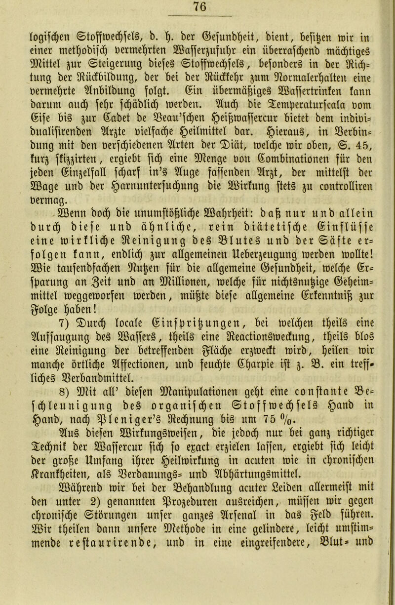 logifdjen Stoffmedjfels, b. ß. ber ©efunbßeit, bient, befißen mir in einer metßobifdfj oermeßrten SBaffersufußr ein iibetrafcßenb mäßiges bittet jur Steigerung biefeS Stoffmedjfels, befonberS in ber 9tidj* tung ber dlüdfbilbung, ber bei ber !)Ftücffeb)r jum diormalerßalten eine üermeßrte 2lnbilbung folgt. Kin übermäßiges SCßafjertrinfen fann barum and) feßr fdjäblid) merben. 2lud) bie £emperaturfcala oom Kife bis jur Kabet be SSeau’fdfjen Heißmaffercur bietet bem inbiüU bttalifirenben 2lr§te bielfadje Heilmittel bar. Hieraus, xn S3ert)in= bung mit ben üerfdjiebenen Wirten ber $$)iät, melcße mir oben, S. 45, furj ffi^irten, ergiebt fidj eine Menge non Kombinationen für ben jeben Kin^elfad fdjarf in’S 2luge faffenben Slrjt, ber mittelft ber SOßage unb ber Harnunterfud^ung bie Söirfung ftetS ju controKiren oermag. SEöenn bodfj bie unumftößli(ße Söaßrßeit: baß nur unb allein burd) biefe unb äßnlidje, rein biätetifdfje Kinflüffe eine mirflidje Reinigung beS Blutes unb ber Säfte er= folgen fann, enblid^ jur allgemeinen Ueberjeugung merben mollte! 2öie taufenbfadjen 97utjen für bie allgemeine ©efunbßeit, meld^e Kr= fparung an 3eit unb an Millionen, meldje für nicßtSnußige ©eßeim= mittel meggemorfen merben, müßte biefe allgemeine Krfenntniß jur $olge ßaben! 7) ®urd> locale Kinfprißungen, bei melden tßeilS eine SÄuffaugung beS SBafferS, tßeilS eine üteactionSmedung, tßeilS bloS eine Reinigung ber betreffenben $läd)e erjmedft mirb, feilen mir manche örtlidje ^Iffectionen, unb feuchte Kßarpie ift 5. 23. ein treff- iidjeS Söerbanbmittel. 8) Mit ad’ biefen Manipulationen geßt eine conftante 23 e= fdjleunigung beS organifdfyen StoffmedjfelS §anb in §anb, nad; ^leniger’S 9iedf)nung bis um 75%. 2luS biefen ÜEßirfungSmeifen, bie jebocß nur bei gan$ nötiger Sedfjnif ber 2Baffercur fid) fo ejact erzielen laffen, ergiebt fidj leidjt ber große Umfang ißrer Heilmirfung in acuten mie in cßronifdf)en $ranfßeiten, als 23erbauungS= unb 2lbßärtungSmittel. SBäßrenb mir bei ber 23eßanbiung acuter Seiben adermeift mit ben unter 2) genannten ^rojeburen auSreidjen, miiffen mir gegen cpronifdje Störungen unfer ganjeS 2lrfenal in baS Wren* 2Bir teilen bann unfere Metßobe in eine gelinbere, leidet umftim* menbe reftaurirenbe, unb in eine eingreifenbere, 23lut* unb