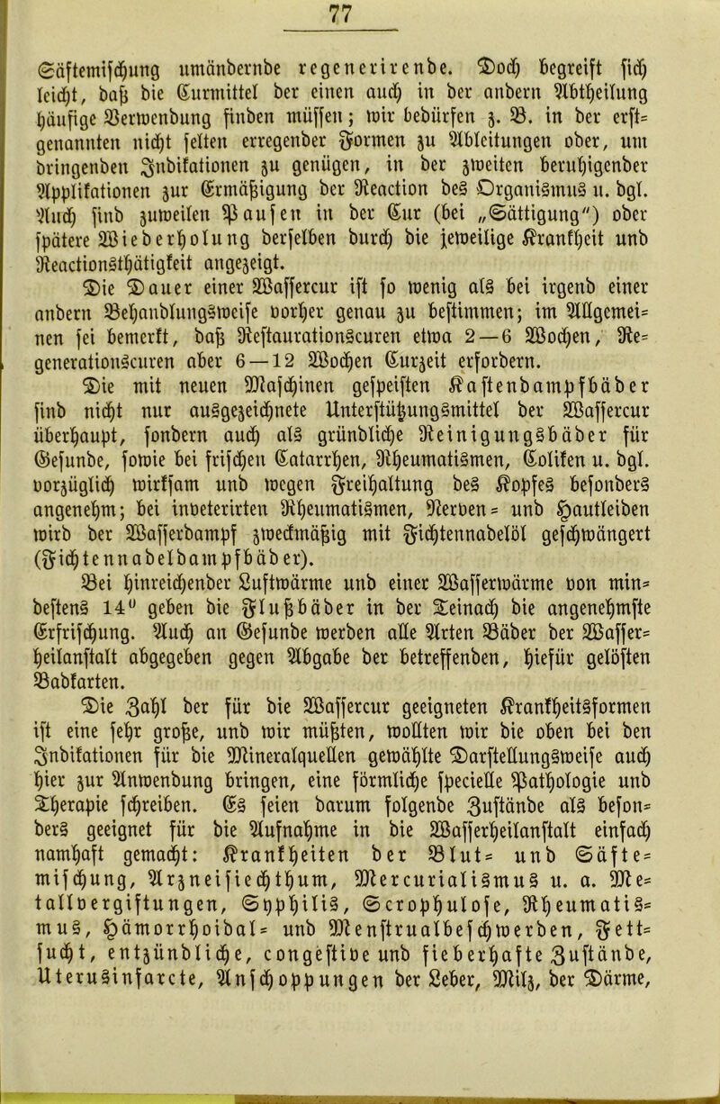 Säftemifdjung utnänbernbe re ge ne vir enbe. Ood; begreift fid; Ieidjt, bafi bie Surmittel ber einen and; in ber anbern Mbtljeilung häufige SSemenbung finben müffen; mir bebiirfen 5. 58. in ber erft= genannten nid;t feiten erregenber formen 511 Ableitungen über, um bringenben $nbifationen ju genügen, in ber jmeiten berul;igenber Slpplifationen jur Srmäfjigung ber Aeaction be§ Organismus u. bgt. Wud; finb jumeilen Raufen in ber Sur (bei „Sättigung) ober fpätere 2Bieberhöhtng berfelben burd; bie jemeilige ßranfljeit unb 9teactionStf)ätigfeit angejeigt. Oie Oauer einer 5Eßaffercur ift fo menig als bei irgenb einer anbern 5Bel;anbIungSmcife üorI;er genau 511 beftimmen; im 5ddgemei= nen fei bemerlt, baj$ AeftaurationScuren etma 2 — 6 2Bod)en, 3te= generationScuren aber 6 — 12 SBodjen Surjeit erforbern. Oie mit neuen dflajdjinen gefpeiften ^aftenbampfbäber finb nid;t nur au§gejeid;nete UnterftüjjunrjSmittel ber SBaffercur überhaupt, fonbern aud; als grünblidfje üteinigungSbäber für ©efunbe, fomie bei frifd;ett Satarrljen, 9il)eumati§men, Solifen u. bgl. uor^üglid; mirffam unb mcgen greiljaltung beS Kopfes befonberS angenehm; bei inüeterirten Rheumatismen, Tertien = unb Jpautleiben mirb ber Söafferbampf ämedmäfjig mit §idf)tennabelöl gefd;mängert ($id;tennabelbampfbäb er). 58ei ^inreid;enber Suftmärme unb einer Söaffermärme oon min* beftenS 14° geben bie Qflufjbäber in ber Oeinad) bie angenehmfie Srfrifcfjung. 5dud; an ©efunbe merben ade Wirten 58äber ber 2Baffer= fyeilanftalt abgegeben gegen Abgabe ber betreffenben, Ijiefür gelöften SSabfarten. Oie 3al;I ber für bie Sßafjercur geeigneten $ran!I)eit§formen ift eine fe1)r grofse, unb mir müßten, modten mir bie oben bei ben Snbifationen für bie dJtineralqueden gemähte OarftedungSmeife aud; b)ier $ur 5dnmenbung bringen, eine förmlid;e fpeciede Pathologie unb ÖI;erapie fd;reiben. Ss feien barum foXgenbe 3uftänbe als befon* ber§ geeignet für bie Aufnahme in bie SGßaffertyeilanftalt einfad; namhaft gemalt: $ranlf)eiten ber 93Xut = unb Säfte* mifdjung, ^Xr^neified^t^um, dJtercurialiSmuS u. a. 931 e= talloergiftungen, Sppt)Üi§, Scrophulofe, dtt)eumati§= mu§, §ämorr!)oibal' unb ddenftrualbefd)merben, §ett= fudjt, entsünblid;e, congeftiüe unb fieberhafte 3uftänbe, UteruSinfarcte, Anfd;oppungen ber Seber, SHity, ber Oärme,