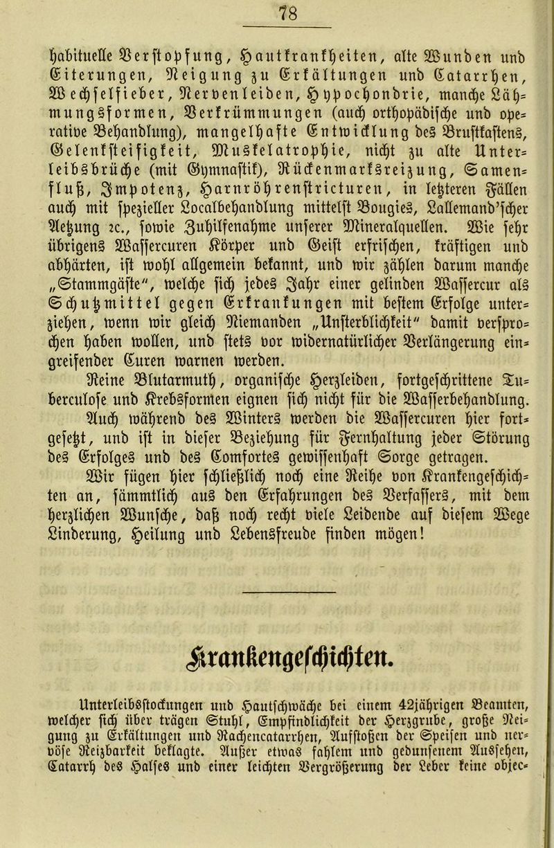 habituelle Verftobfung, §cnttfranffjeiten, alte Söunben unb Eiterungen, Neigung jn Erfüllungen unb Eatarrhen, 3® ed)felfieber, 9lerbenleiben, J£)t)üochonbrie, manche 2 äh* mungSformen, 33erf rümmungen (auch orfhopäbifä)e unb ope* ratioe Veljanblung), mangelhafte Entmidlung beS VruftfaftenS, ©etenffteifigf eit, SDUtS fei atroph *e, nicht ju alte Unter* leibsbrüdje (mit ©pmnaftif), SHüdenmarfSreijung, Samen* flujj, Impotenz, §arnröhrenftricturen, in teueren gälten auch mit fpezieHer Socatbehanblung mittetft SSougie», Saftemanb’fdjer 3lejjung :c., fomie 3uh^f^ahme unjerer Vtineralquetlen. 2Bie jehr übrigen^ 3®affercuren Korber unb (Seift erfrifchen, fräftigen unb abhärten, ift moht attgemein befannt, unb mir fahlen barum manche „Stammgäfte, melche fid) jebeS ^apr einer getinben 3®affercur als Schutzmittel gegen Erfrattf ungen mit bejtem Erfolge unter* Ziepen, menn mir gleich fßiemanben „Unfterblichteit/y bamit berfpro= chen paben mollen, unb ftetS bor mibernatürlicher Verlängerung ein* greifenber Euren marnen merben. IReine Vlutarmutp, organifche §erjleiben, fortgejehrittene = bercutofe unb $rebSfornlen eignen fid) nidjt für bie 3®afferbepanblung. 3lucp mährenb beS 3®interS merben bie 3®affercuren hier fort* gefejjt, unb ift in biefer Veziepung für $ernpaltung jeber Störung beS Erfolges unb beS EomforteS gemiffenhaft Sorge getragen. 3®ir fügen hiev fcptießlid) noch eine fReihe non ^ranfengefepiep* ten an, fämmtlicp auS ben Erfahrungen beS VerfafferS, mit bem herzlichen SSunfcpe, baß nod) recht Diele Seibenbe auf biefem 3®ege Sinberung, Leitung unb SebenSfreube finben mögen! $rattßenge(djtditcn. UnterleibSftodungen unb ^autfcpmädje bei einem 42jährigen ^Beamten, melier fich über trägen Stuhl, Empfinblidjfeit ber §erjgrube, große 9tei= guug zu Erfüllungen unb SRacpencatarrhen, Slufftoßcn ber Steifen unb uer* toöfe ifteizbarfeit beflagte. 3lußer etmn« fahlem unb gebnnfenent SfuSfefjen, Eatarrh be$ §alfeS unb einer leichten Vergrößerung ber 2ebcr feine objec*
