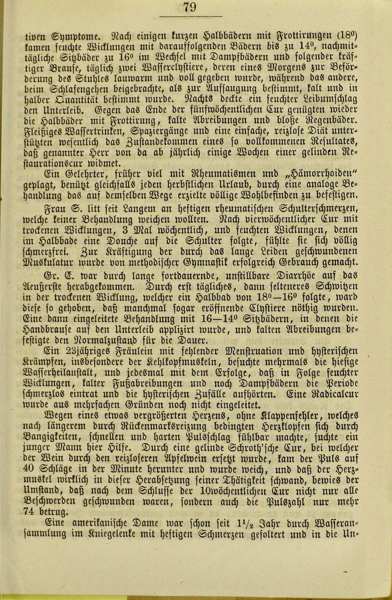 tiürn ©pmptome. 9iad) einigen furjen §albbäbent mit grottirungen (18°) famen feuchte SBicflungen mit barauffotgenben SBäbern biß 511 14°, nadjmit* täglicpe ©ipbäber 311 16° im SBecpfel mit 2)ampfbäbent urtb folgenber fräf* tigev ißraufe, täglich jmei Söafferclpftiere, beven eines dRorgeuS jur 25eför* bcrung beS ©tupleS laumarm unb üod gegeben mürbe, mäprenb bas aubere, beim 0d)lafengepen beigcbradjte, als jur Auffauguug bcfiimutt, fatt unb in palber Ouantität bcftimmt mürbe. AadptS bedte ein feud)ter £eibumfd)lag bcn Unterleib, ©egen baS ©nbe bei* fünfmöd)entlichen ©ur genügten miebcr bie Apalbbäber mit grottirung, falte Abreibungen unb bloße 9iegenbäber. gieriges Aßaffertrinfen, (S^ajiergänge unb eine einfache, reijfofe 2)iät unter« ftüjjten mefentlid) baS 3uftftui)efommen eines f° üodfommenen 9iefultateS, bafj genannter £>err uon ba ab jäprlid) einige Sßocpeu einer gefinbeit 9ie* ftaurationScur mibmet. ©in ©eleprter, früher biel mit 91peumatiSmen unb „£ämorrpoiben geplagt, benüfct gleidjfads jeben perbftlicpen Urlaub, burd) eine analoge $Be* panblung baS auf bemfelben Aßcge erjielte üödige ASoplbefinben ju befestigen. grau ©. litt feit Sängern an heftigen rpeumatifdjen @c^ulterfd)merjen, meldje feiner SBepanblung meidjen modten. 9Zadj üiermöd)eutlid)er ©ur mit trod'enen SBidlungen, 3 2ftal mödjentlidj, unb feuchten SBicflungen, benen im §albbabe eine 2)oud;e auf bie ©djulter folgte, füllte fie fidj öötüg fcpmerjfrei. 3ut Kräftigung ber burd) baS lauge Seiben gefdjmunbenen SDiuSfulatur mürbe üon metpobifdjer ©pmnaftif erfolgreich ©ebraudj gemacht. ©r. ©. mar burch lange fortbauernbe, unftidbare 2)iarrpöe auf bas Aeufjerfte perabgefommen. 5)urd) erft tägtidjes, bann Selteneres ©djmihen in ber trocfenen Söidlung, melcher ein §albbab üon 18°—16° folgte, marb biefe fo gepöben, baß mandjmal fogar eröffnenbe ©Ipftiere nötpig mürben, ©ine bann eingeleitete SBepanblung mit 16—14° @ihbäbern, in benen bie £>anbbraufe auf ben Unterleib applijirt mürbe, unb falten Abreibungen be= feftigte ben Aormaljuftanb für bie S)auer. ©in 23jäprigeS gräuleiu mit feplenber SJienftruation unb ppfterifdjen Trümpfen, inSbefonbere ber ÄeplfopfmuSfeln, befugte mehrmals bie piefige SBafferpeilanftalt, unb jebeSmat mit bem ©rfolge, baß in golge feudjter SBidlungen, falter gußabreibungen unb noch 2)ampfbäbern bie ty'eriobc fchmerjloS eintrat unb bie ppfterifd)en 3ufäde aufpörten. ©ine 9tabicalcur mürbe aus meprfadjen ©rünben nocp nicpt eingeleitet. SBegen eines etmas üergrößerten §erjenS, opne Klappenfehler, meldjeS nach längerem burd) 9UtcfenmarfSrei$ung bebingten $erjflopfen ftdj burd) Söangigf eiten, fdjneden unb parten ^ulsfcplag füplbar mad)te, fucpte ein junger dftann pier £ilfe. 2)urcp eine gelinbe ©chrotp’fdje ©ur, bei meld)er ber Aßein burcp ben reijloferen Apfelmein erfejjt mürbe, fam ber ^uls auf 40 <Scpläge in ber SAinute herunter unb mürbe meid), unb baß ber §erj« muSfel mirflid) in biefer ^erabfe^ung feiner £pätigfeit fcpmanb, bemieS ber Umftanb, baß nach bem ©djluffe ber 10möcpentlid)eu ©ur nidjt nur ade Sßefcpmerben gefcpmunben maren, fonbern auch ^ulSjapl nur mepr 74 betrug. ©ine amerifanifcpe 2)ame mar fchon feit l1/* 3apr burd) Aßafferau* jammlung im Äuiegelenfe mit peftigen ©cpmerjen gefoltert unb in bie Utt«