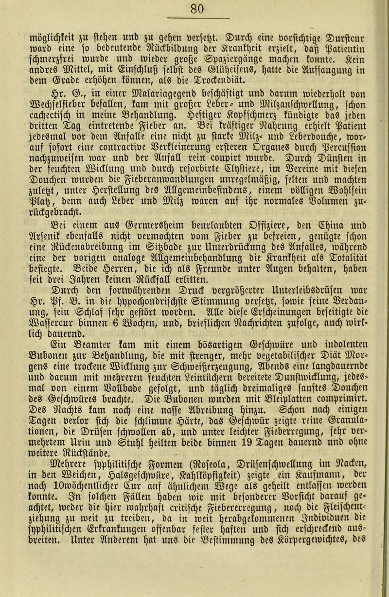 möglidffeit ju fielen unb ju gelfen berfeijt. Smrdf eine borftdftige Surftcur marb eine fo bebeutenbe fKiidbilbung ber Äranffjcit erzielt, baß Patientin fdfmerzfrei mürbe unb hneber große (Spaziergänge machen fonnte. ftein anbreS 9Jttttel, mit ©iitfdfluß felbft beö ©lüfjeifenS, Ifatte bie Sluffaugung in bem ©rabe ertjöpen fönnen, als bie Srodenbiät. £r. ©., in einer fDMariagegenb befdfäftigt unb barum mieberlfolt bon Söedjfelfieber befallen, fam mit großer Seber* unb SJftilzanfdfmellung, fcpon cadfectifdf in meine 33ef)anblung. heftiger $opffdjmerz fünbigte baS jeben britten Sag eintretenbe lieber an. 33ci fräftiger fftafjrung erhielt Patient jebeSmal bor bem Unfälle eine nidft ju ftarfe äßilz« unb Seberboudje, mor* auf fofort eine contractibe Serfleinerung erfteren Organes burdf fßercuffion nadjjumeifen mar unb ber Unfall rein coupirt mürbe. Ourdf fünften in ber fernsten Sßidlung unb burcfj reforbirte ©Ipftiere, im Vereine mit biefen Soudfen mürben bie gieberanmanblungen unregelmäßig, feiten unb machten jule^t, unter §erftedung beS 9WgemeinbefinbenS, einem böttigen SSolflfein Paij, benn audj £eber unb SD^ilj maren auf itjr normales Volumen zu* ritcf gebracht. S8ei einem aus ©ermerSlfeim beurlaubten Offiziere, ben ©Ifina unb $lrfenif ebenfalls nidft bermodjten bom §ieber zu befreien, genügte fdjon eine Sfücfenabreibitng im ©ifjbabe zur Unterbrüdung beS Einfalles, mälfrenb eine ber hörigen analoge eiligemeiubeljanblung bie $ranflfeit als Totalität bcftegte. 23eibe Herren, bie id) als ^reunbe unter klugen bemalten, Ijaben feit brei Sauren leinen Sfücffatl erlitten. Surd) ben fortmäfjrenbcn Srucf bergrößcrter UnterleibSbrüfen mar §r. sßf. S3» in bie ffppodfonbrifdjfte ©timmung berfefct, fomie feine Verbau* ung, fein ©cplaf fel)r geftört morben. 9llle biefe ©rfdfeinungen befeitigte bie SBaffercur binnen 6 Sodfen, unb, brieflidfen -iftadfridjten zufolge, audf mirf* tid) bauernb. ©in ^Beamter fam mit einem bösartigen ©efdfmüre unb inbolenten SBuboneit zur 23elfanblung, bie mit ftrenger, mefjr begetabilifdfer Siät 2ftor* genS eine trocfene fEßicfluttg zur ©dfmeißerzeugung, 2lbenbS eine langbauernbe unb barum mit mehreren feuditen Seintiidjern bereitete Sunftmidlung, jebeS* mal bon einem SSollbabe gefolgt, unb täglidf breimaliges fanfteS Soudjen beS ©efdjmüreS brachte. Oie Bubonen mürben mit SBleiplatten comprimirt. SeS fftadfts fam nodf eine naffe Abreibung f)inzu. ©dfon nadj einigen Sagen berlor fid) bie fdjlimme Jpärte, baS ©efdjmür zeigte reine ©ranula* tionen, bie Sriifen fdfmollen ab, unb unter leidjter ^icberrcgung, fefjr ber* meutern Uriit unb ©tuljl feilten beibe binnen 19 Sagen bauernb unb offne meitere 9ti'ufftänbe. 2ftef)rere fppfjilitifdfe formen (fftofeola, Sriifenfdfmetlung im 9Jaden, in ben SBeidjen, ipalSgefdfmüre, Äafjlföpfigfeit) zeigte ein Kaufmann, ber nadf lOmödfentlidfcr ©ur anf äpnlidjem SBege als gelfeilt entlaffen merben fonnte. 3n fold)en gälten ßaben mir mit bcfonbercr $orftdjt barauf ge* achtet, meber bie Ijier malfrlfaft critifdfe giebererregung, nodj bie gleifdfent* Zieljung zu meit zu treiben, ba in meit Ijerabgefommeuen ^nbibibuen bie fppßilitifdjen ©rfranfuugert offenbar fefter Ifaften unb ftcp erfdjrecfenb aus* breiten. Unter 2lnbcrem Ijat uns bie ^öcftimmung beS $örpergemidjteS, beS