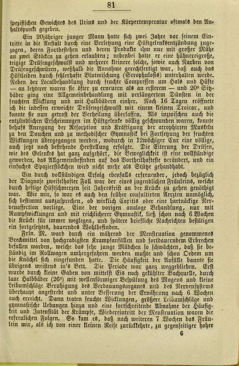 fpejififdjeu ©cmidjtes be8 Urins mtb bei- Körpertemperatur oftmals ben 2tn* {jattspunft gegeben. @in 20jäfjriger junger 2ftamt ^atte fidj jmei 3aljre bor feinem ein* tritte in bie Slnflalt burch eine Vertefcuug eine ^üftgetenfSentjünbuug juge- jogen, bereu $ortbeftef)en unb bereit tßrobufte iljnt nur mit großer 2flüt)e an jmei ©töden ju gehen ertaubten; nebenbei hatte er eine hübnereigrobe, teigige SDrüfengefdjmutft unb mehrere fteinere fotdje, fomie aud) Farben bon ®rüfengef<hmüren, mejitjatb bie Stnnaljme gerechtfertigt mar, bah aud) bas £üftteiben burch fehlerhafte Vtutmifdjung (©cropljutoftS) unterhalten merbe. DJeben ber Socafbetjanbtuug burd) feudjte (Sompreffen um £>at8 unb £>üfte — au festerer maren fte öfter ju erneuern atS an elfterem — unb 20° @itj= bäber ging eine Stttgemeinbefjanbtnng mit bertängertem fünften in ber feuchten Sidluttg unb mit ^atbbäbcrn einher. Diad) 16 hagelt eröffnete ich bie inbeffen ermeichte ©rüfengefdjmutft mit einem fleineit SCrotcar, uttb fonnte fte nun getrofi ber Verheilung übertaffen. 5tt8 injmtfdjeu auch bie entjünbtidjen (Srfdjeinuitgen im Jpüftgetenfe böttig gefchmunben maren, fonnte. behufs Anregung ber Neforption unb Kräftigung ber atrophirten DJiuSfetu ju ben ©oudjen unb ju metfjobifdjer ©pmnaftif bei gfortfejsung ber feudjten Sidtungen übergegangen merben, moburdj in 12mödjiger (Sur eine böllige, audj jefct noch befte^enbe §erftetlung erfolgte. 2)ie (Siterung ber ®rüfen, mie bes ©etenfeS hat ganj aufgehört, bie Vemegtidjfeit ift eine bottftänbige gemorben, bas Stftgemeinbefinben auf baS Vortheithaftefte üeränbert, unb ein einfaches ©pasierftöddjen mirb nicht mehr atS ©tii£e getjanbhabt. (Sin burch bottftänbigen (Srfotg ebenfalls erfreuenber, jebod) bejügtidj ber ©iagnofe jmeifelljafter gatt mar ber eines jugenbtidjen ^ränteinS, metdje burch heftige SPftfdjmerjen feit 3aljre8frift an ber Krüde ju gehen genöttjigt mar. Sie mir, fo mar es auch ben früher confuttirten Sterjten unmöglich, ftch beftimmt auSjufpredjen, ob mirftich (Sojitis ober eine Ijartnädige Dier* benaffection borliege. (Sine ber borigen anatoge Vehanbtung, nur mit Dtumpfmidtungen unb mit reichlicherer ©pmnaftif, lieb fdjon nach 6 Sodjen bie Krüde für immer megtegen, unb fpätere brieftidje Nachrichten betätigen ein fortgefe^teS, bauernbeS Soblbefinben. ftrln. 2R. marb burch ei« mätjrenb ber übienftruation genommenes Vredimittet bon bodjgrabigften Krampfanfällen unb fortbauernbem (Srbredjen befallen morbett, metdje baS fepr junge 2)Mbd)en fo fdjmädjten, bah fte &e= ftänbig im Dtottmagen umfjergefaljren merben muhte unb fdjoit Debent um bie Knöchel ftd) eingefunben hQtte. 2)ie §äufigfeit ber Stnfätte bannte fie übrigens meiftenS irt’S Vett. S)ie ^ßeriobe mar gattj meggebtieben. (Srfi mürbe burch flehte ©aben bon mittelft (SiS nodj gefühlter Vadjquette, burch taue ^albbäber (26°) mit mettenförmiger Vefpütung beS DftageitS unb fteine Seibumfdjtägc Verupigung bes VerbauungSorgatteS uttb bes DierbenftjftemS überhaupt angeftrebt unb unter Vefferung ber (Srnäfjnmq nach 6 Soeben auch erreicht. 25ann traten feuchte Sidtungen, gröbere £eibumfdjtäge unb g^mnaftifdje Uebungen htnju unb eine fortfdjreitenbe Stbnatjme ber häufig* feit unb ^utenfität ber Krämpfe, Siebereintritt ber 9)ienftruation maren bie erfreulidjen folgen, ©o fam es, bah nnd) meiteren 7 Sodjen baS gräu= tein mir, atS id) bon einer fteinen 9teife jurüdfeprte, ju gegenfeitiger h°f)er 6