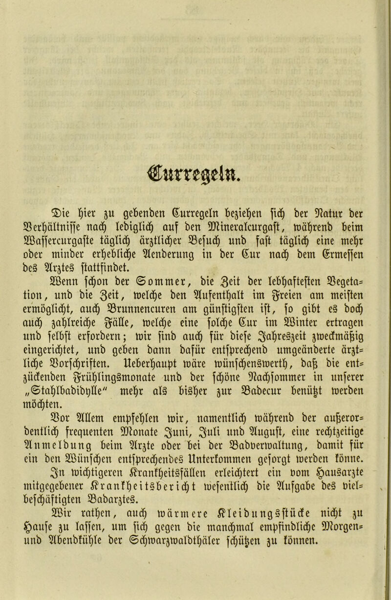 Cnmgeln. ©ic f)xer ju gebenben Surregetn begehen fich ber 9latur ber SSerpältniffe nad) lebiglidj auf bctt 3[Rineratcurgaft, mäprenb beim Sßaffercurgafte täglich ärztlicher 53efuch unb faft täglich eine mehr ober minber erhebliche Slenberung in ber Sur nad) bem Srmeffen be§ 9trzte§ ftattfinbet. 2Benn fdjon ber ©ommer, bie ßeit ber lebpafteften 33egeta= tion, unb bie 3eit, meldje ben Aufenthalt im freien am meiften ermöglicht, auch 33runnencuren am günftigfien ift, fo gibt e§ bodj aud) ja!)Ireid)e gälte, meldje eine fotc^e Sur im Söinter ertragen unb felbft erforbern; mir finb and) für biefe gatjreSjeit zmedmäfjtg eingerichtet, unb geben bann bafiir entfpredjenb umgeänberte ärjt= liehe SSorfchriften. Ueberljaupt märe münfd)en§mertf), bafs bie ent* jüdenben grüf)ling§monate unb ber fdjöne Aadjfommer in unferer „©tahlbabibplle mehr al§ bi§per zur 53abecur benüjt merben möchten. Sßor Allem empfehlen mir, namentlidj maprenb ber aufteror* bentlidj frequenten Monate guni, guli unb Auguft, eine rechtzeitige Anmelbung beim Arzte ober bei ber 93abbermaltung, bamit für ein ben Söünfchen entfprechenbeS Unternommen geforgt merben tönne. gn michtigeren $ranff)eit§fällen erleichtert ein bom §au§arjte mitgegebener $ranfheit§berid)t mefenttid) bie Aufgabe be§ oiel= befchäftigten 33abarjte§. Aßir ratpen, auch märmere $leibung§ftüde nicht 511 §aufe zu taffen, um fiep gegen bie manchmal empfinblichc borgen* unb Abenbfiihle ber ©djmarzmalbthäler fcpjjen ju formen.