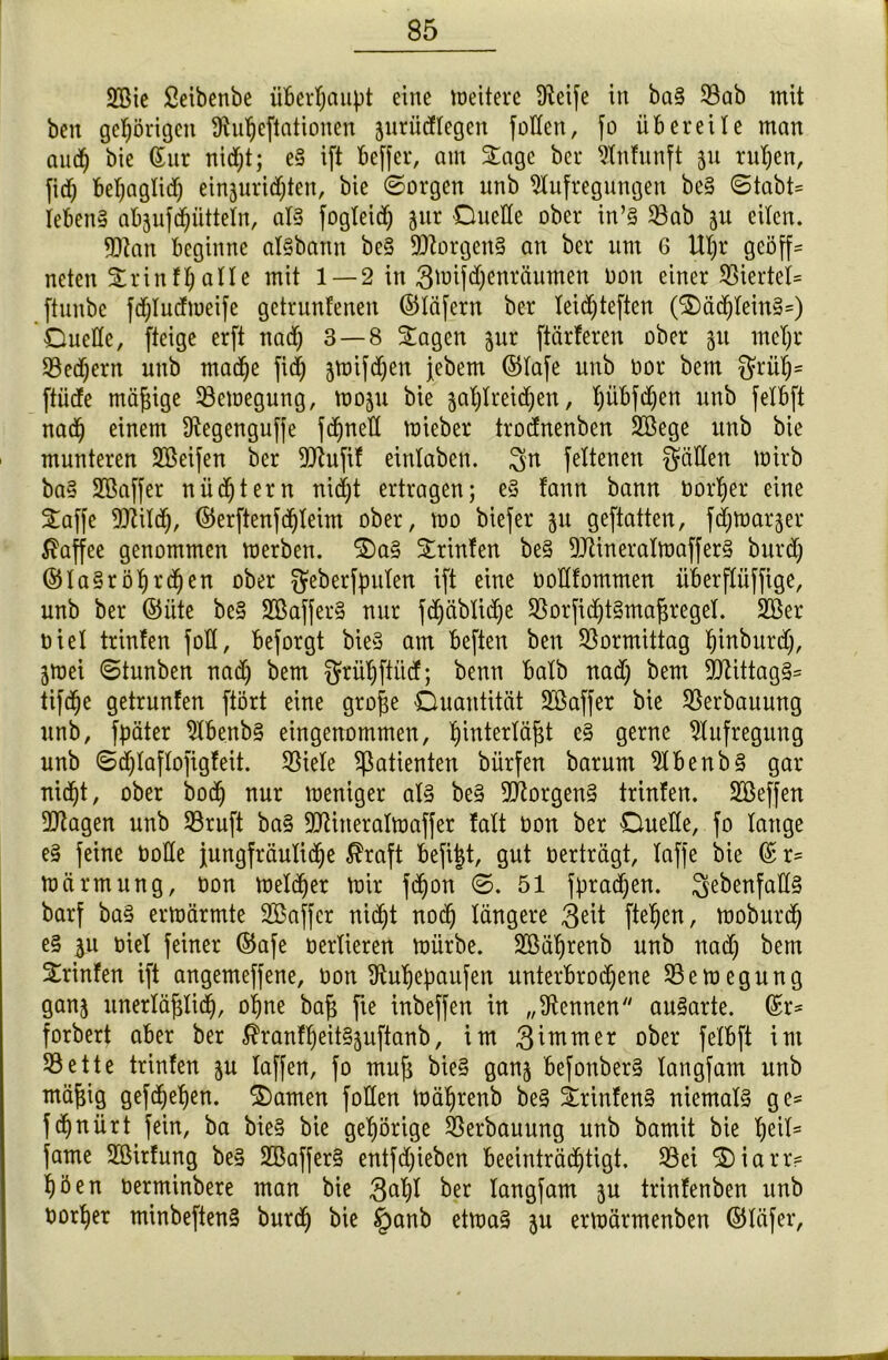 ÜEßie ßeibenbe überhaupt eine weitere Aeife in ba§ 93ab mit ben gehörigen Antjeftationen jutücftegen füllen, fo übereile man and) bie (£ur nidjt; e§ ift beffer, am Stage ber Anfnnft ju rutjen, fid& betjagtid) einauridjjten, bie Sorgen unb Aufregungen be§ Stabt* Ieben§ abjufd^ütteln, at§ fogleid) jur Duelle ober in’S $ab ju eiten. 9Aan beginne aisbann be§ Borgens an ber um 6 Utjr geöff* neten Srinft)alte mit 1 —2 in 3wifd)enräumen üon einer Giertet* ftunbe fd)Iudmeife getrunfenen ©läfent ber teid)teften (S£)äd)tein§=) Duette, fteige erft nad) 3 — 8 Sagen jur ftärferen ober 51t metjr Sehern unb madf)e fid) jwifdjen jebem ©tafe unb oor bem griitj* ftiide mäßige ^Bewegung, moju bie $at)treid)en, t)iibfd)en unb fetbft nad() einem Aegenguffe fd^nett wieber troefnenben Aßege unb bie munteren SBeifen ber SAuftf eintaben. $n fettenen gälten wirb ba§ SOßaffer nüd)tern nidjt ertragen; e§ fann bann Dörfer eine Saffc 9Aitd), ©erftenfdjteim ober, mo biefer 511 geftatten, fdjwaqer Kaffee genommen werben. Da§ Srinfen be§ 9Aineralwaffer§ burd) ©la§röt)rdhen ober geberfpulen ift eine oottfommen überftüffige, unb ber ©iite be§ SQßafferS nur fdjäbtidje 93orfidjt§maj5reget. Aßer oiet trinfen fott, beforgt bie§ am beften ben Vormittag Jinburd), jwei Stunben nad) bem grütjftiicf; benn batb nad) bem 9Aittag§= tifdjje getrunfen ftört eine grofje Quantität Aßaffer bie Verbauung unb, fpäter AbenbS eingenommen, tjintertäfjt e§ gerne Aufregung unb Sdfjlaftofigfeit. Sßiete Patienten bürfen barum Abenb§ gar nid^t, ober bodj nur weniger al§ be§ 3Aorgen§ trinfen. SBeffen 9Jtagen unb 33ruft ba§ 9AitteraIwaffer fatt non ber Duette, fo tauge e§ feine üotte jungfräuliche $raft befijt, gut oerträgt, taffe bie © r= Wärmung, oon Wetter wir fdjon S. 51 fpradjen. gebenfatfä barf ba§ erwärmte Aßaffcr nidjt nodj längere 3eit ftetjen, woburdj e§ ju oiet feiner ©afe üertieren würbe. SBätjrenb unb nad) bem Srinfen ift angemeffene, üon Autjebaufen unterbrochene Bewegung ganj nnertä^tid^, ohne bafi fte inbeffen in „Aennen auSarte. ©r* forbert aber ber 5hanft)eit§3uftanb, im 3 immer ober fetbft im 93ette trinfen ju taffen, fo mufi bie§ ganj befonber§ tangfam unb mäfjig gefdjehen. S)amen füllen wäljrenb be§ Srinfen§ niemals ge* fdfjnürt fein, ba bie§ bie gehörige Verbauung unb bamit bie t)eit* fame SBirfung be§ 2Baffer§ entfd)ieben beeinträchtigt. 33ei S£)iarr* t)öen oerminbere man bie 3^t)t ber tangfam }\i trinfenben unb oortjer minbeftenS burdj bie §anb etwa§ $u erwärmenben ©läfer,