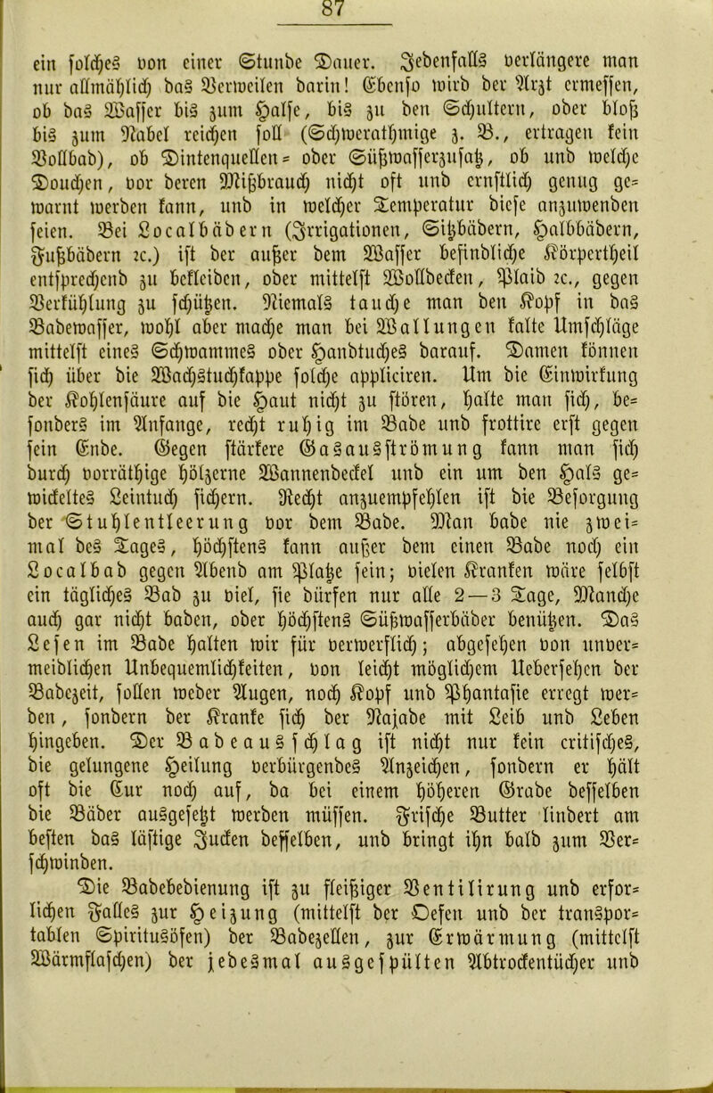 ein fotdjeS non einer <Stunbe ®auer. ^ebenfalls oerlängere man nur attmäptid) ba§ üßermeiten barin! ©bcnfo wirb ber 9trjt ermeffen, ob baS Saffer bis jum §atfe, bis 511 ben ©(puttern, ober btoft bis jutn 9tobel reichen fott (@d)Weratpmige 5. 23., ertragen fein 2Mbab), ob ©intenquellen ** ober ©üjjmafferjufap, ob unb wetdje $>oud)en, oor bereit äJUfjbraudp nid^t oft unb ernftlid) genug gc= tnarnt werben fann, unb in welker Temperatur bicfe anjuwenben feien. 93ei Socalbäbertt (Irrigationen, ©ipbäbern, §albbäbern, gufjbäbern tc.) ift ber aufjer bem Sßaffer befinbtidje ^örpertpeil entfpredjenb 311 befleibcn, ober mitteXft Söottbecfen, Sßtaib 2c., gegen 93erfüplung ju fd)üpen. 9tiematS taudje man ben $opf in baS 23abemaffer, wopt aber madje man beiSBallungen falte Umfdjtäge mitteXft eine§ ©(pwammeS ober §anbtud)eS barauf. tarnen fönnen firf) über bie 2Bad)Studjfappe foldje appticiren. Um bie ©imoirfung ber $optenfäure auf bie §aut nid)t ju ftören, patte man fid), be= fonberS im Anfänge, redjt rupig im S3abe unb frottire erft gegen fein ©nbe. ©egen ftärfere ©aSauSftrömun g fann man fid) burd) oorrätpige pötjerne Sßannenbecfet unb ein um ben §atS ge= midetteS Seintudj fidjern. 9Xedjt anjuempfepten ift bie 23eforguug ber €>tuptentleerung oor bem 23abe. DDlan habe nie 5ei= mal beS TageS, pödpftenS fann aufter bem einen Q3abe nodj ein Socatbab gegen Stbenb am ^ptape fein; öieXert Traufen märe felbft ein tägtidjeS 33ab 511 Diel, fie bürfen nur alte 2 — 3 Tage, Sttandje aucp gar nic^t haben, ober pöd)ftenS ©üfjwafferbäber benüpen. T)aS Sefen im 23abe patten mir für üerwerftidp; abgefepen non unoer* meibtidfen Unbequemtidjfeiten, non teicpt mögtidjem Ueberfepen ber 23abejeit, fotten mcber klugen, nocp $opf unb Sßpantafie erregt mer= ben, fonbern ber Traufe fid) ber 9?ajabe mit Seib unb Seben pingeben. T)cr 23abeau§fd)tag ift nidjt nur fein critifcpeS, bie gelungene Leitung oerbürgenbeS ^Xn§eid)en, fonbern er patt oft bie ©ur nod) auf, ba bei einem pöperen ©rabe beffeXben bie 93äber auSgefept werben müffen. $rifcpe Butter Xinbert am beften baS Xüfiige $uden beffeXben, unb bringt ipn baXb jutn S5er= fcpminben. T)ie 23abebebienung ift ^u fleißiger S3entiXirung unb erfor* tidjen ^atteS jur § eijung (mitteXft ber Defeit unb ber tranSpor* taMen ©pirituSöfen) ber 23abejelten, jur ©rWärmung (mitteXft Söärmftafdjen) ber jebeSmat auSgefpütten 9Xbtrodentüd)er unb